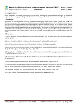 International Research Journal of Engineering and Technology (IRJET) e-ISSN: 2395-0056
Volume: 06 Issue: 03 | Mar 2019 www.irjet.net p-ISSN: 2395-0072
© 2019, IRJET | Impact Factor value: 7.211 | ISO 9001:2008 Certified Journal | Page 5346
2. Google Assitant
Google Assistant in an AI powered virtual assistant developed by google that understands the user query an provide the
response to the user’s query. It also provide the feature of voice input and output i.e the user can query through voice.
7. Conclusion:
In this paper, we have implemented an chatbot which will provides solution to the student’s queries. The field of A.I. and M.L The
chatbot can answer only thosequestions which it has theanswerinitsdatabase.So,toincreasethe knowledgeofthechatbot,wecan
train the botso as to get the response tothe maximum queries. To increase probability of outputthe bot shouldbe traines properly.
The bot provides whole information about the result of students of all Department, timetable, various notices, event information,
Campus information,..etc. areused to develop and emulate responses. This responses are gets enchancedbytimeandtrainingofthe
bot. The bot works online. The future work can be if the bot is unable to provide the response to the user querythen theuserqueryis
stored in the database, so astoadd the response in further. So in this way we have implemented an automated responsegeneration
system.
8. References
1) Chatbot Evaluation and Database Expansion via Crowdsourcing, Author: Zhou Yu, Ziyu Xu, AlanWBlack, Alexander I. Rudnicky,
and May 12, 2017.
2) Chatbot Using A Knowledge in Database, Authors: Bayu setiaji, Ferry Wahyu Wibowo, Jan. 2016.
3) A model of social chatbot, Author: Manuel Gentile, Lucas Weideveld, Frank Dignum,June 2016.
4) Smart Answering Chatbot based on OCR andover generatingTransformationsandRanking, Authors:LyPichponreay, Chi-Hwan
Choi,Jin-Hyuk Kim, Kyung-Hee Lee,Wan-Sup Cho, and July 2016.
5) Design of Chatbot with 3D Avatar,Voice, Interface, and Facial Expression,Authors:AntoniusAngga, P,Edwin, Fachri W,Elevanita
A,Suryadi,Dewi Agushinta R, Oct. 2015.
6) An Internet Relay Chat Bot Using AIML, Authors: Om Kumawar Prasad, Thakar Rohit Shetty Akshay Bartukke, Volume 4 Issue
10, October 2015.
7) Using dialogue corpora to train a chatbot, Author: Bayan Abu Shawar and Eric Atwell,May 2015
8) Chinese Intelligent Chat Robot Based on the AIML Language, Authors:-Ma Pei Zi, SunBo,and Sun Ming Chen,Wei Yun Gang, and
Zhao Cui Yi Dept. of Computer. Sci. &amp; Technol., Beijing Normal Univ. (BNU), Beijing, China, Aug, 2014.
9) An intelligent web-based voice chat bot Authors: du Preez, S.J. and Lall, M. and Sinha, S., May 2009
10) A.L.I.C.E. Artificial Intelligence Foundation. [Online]. Available:http://www.alicebot.org/
 