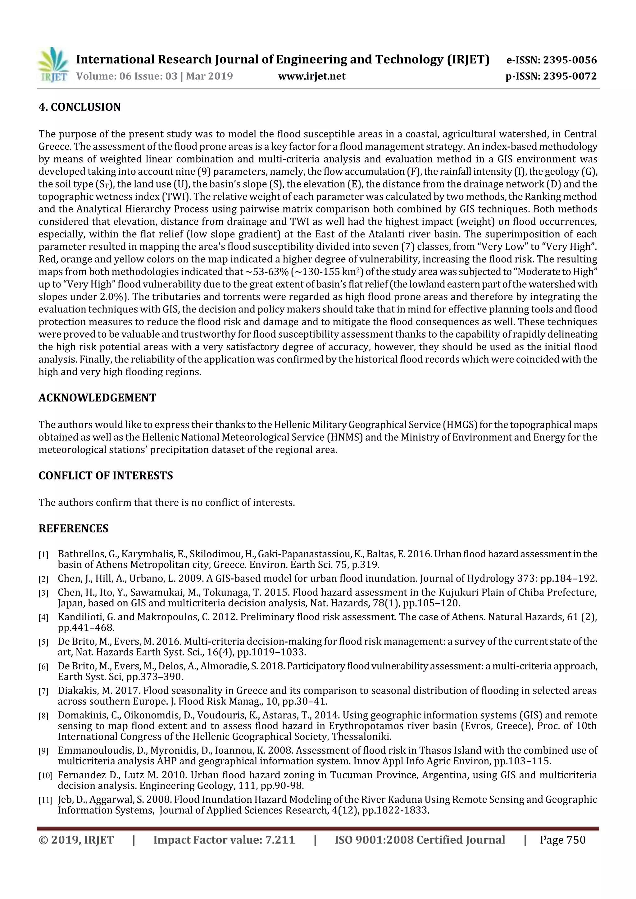 International Research Journal of Engineering and Technology (IRJET) e-ISSN: 2395-0056
Volume: 06 Issue: 03 | Mar 2019 www.irjet.net p-ISSN: 2395-0072
© 2019, IRJET | Impact Factor value: 7.211 | ISO 9001:2008 Certified Journal | Page 750
4. CONCLUSION
The purpose of the present study was to model the flood susceptible areas in a coastal, agricultural watershed, in Central
Greece. The assessment of the flood prone areas is a key factor for a flood management strategy. An index-basedmethodology
by means of weighted linear combination and multi-criteria analysis and evaluation method in a GIS environment was
developed taking into account nine (9) parameters, namely, the flowaccumulation(F),therainfall intensity(I),the geology (G),
the soil type (ST), the land use (U), the basin’s slope (S), the elevation (E), the distance from the drainage network (D) and the
topographic wetness index (TWI). The relative weight of each parameter was calculated by two methods,theRankingmethod
and the Analytical Hierarchy Process using pairwise matrix comparison both combined by GIS techniques. Both methods
considered that elevation, distance from drainage and TWI as well had the highest impact (weight) on flood occurrences,
especially, within the flat relief (low slope gradient) at the East of the Atalanti river basin. The superimposition of each
parameter resulted in mapping the area’s flood susceptibility divided into seven (7) classes, from “Very Low” to “Very High”.
Red, orange and yellow colors on the map indicated a higher degree of vulnerability, increasing the flood risk. The resulting
maps from both methodologies indicated that ~53-63%(~130-155km2)ofthestudy area wassubjectedto“ModeratetoHigh”
up to “Very High” flood vulnerability due to the great extent of basin’sflatrelief(thelowlandeasternpartofthewatershed with
slopes under 2.0%). The tributaries and torrents were regarded as high flood prone areas and therefore by integrating the
evaluation techniques with GIS, the decision and policy makers should take that in mind for effective planning tools and flood
protection measures to reduce the flood risk and damage and to mitigate the flood consequences as well. These techniques
were proved to be valuable and trustworthy for flood susceptibility assessment thanks to the capability of rapidly delineating
the high risk potential areas with a very satisfactory degree of accuracy, however, they should be used as the initial flood
analysis. Finally, the reliability of the application was confirmed by the historical flood records which were coincidedwith the
high and very high flooding regions.
ACKNOWLEDGEMENT
The authors would like to express their thankstothe HellenicMilitaryGeographical Service(HMGS)forthetopographical maps
obtained as well as the Hellenic National Meteorological Service (HNMS) and the Ministry of Environment and Energy for the
meteorological stations’ precipitation dataset of the regional area.
CONFLICT OF INTERESTS
The authors confirm that there is no conflict of interests.
REFERENCES
[1] Bathrellos, G., Karymbalis, E., Skilodimou,H.,Gaki-Papanastassiou,K.,Baltas,E.2016.Urbanfloodhazardassessmentinthe
basin of Athens Metropolitan city, Greece. Environ. Earth Sci. 75, p.319.
[2] Chen, J., Hill, A., Urbano, L. 2009. A GIS-based model for urban flood inundation. Journal of Hydrology 373: pp.184–192.
[3] Chen, H., Ito, Y., Sawamukai, M., Tokunaga, T. 2015. Flood hazard assessment in the Kujukuri Plain of Chiba Prefecture,
Japan, based on GIS and multicriteria decision analysis, Nat. Hazards, 78(1), pp.105–120.
[4] Kandilioti, G. and Makropoulos, C. 2012. Preliminary flood risk assessment. The case of Athens. Natural Hazards, 61 (2),
pp.441–468.
[5] De Brito, M., Evers, M. 2016. Multi-criteria decision-making for flood risk management: a survey of the currentstateofthe
art, Nat. Hazards Earth Syst. Sci., 16(4), pp.1019–1033.
[6] De Brito, M., Evers, M., Delos, A., Almoradie,S.2018.Participatoryfloodvulnerabilityassessment:a multi-criteria approach,
Earth Syst. Sci, pp.373–390.
[7] Diakakis, M. 2017. Flood seasonality in Greece and its comparison to seasonal distribution of flooding in selected areas
across southern Europe. J. Flood Risk Manag., 10, pp.30–41.
[8] Domakinis, C., Oikonomdis, D., Voudouris, K., Astaras, T., 2014. Using geographic information systems (GIS) and remote
sensing to map flood extent and to assess flood hazard in Erythropotamos river basin (Evros, Greece), Proc. of 10th
International Congress of the Hellenic Geographical Society, Thessaloniki.
[9] Emmanouloudis, D., Myronidis, D., Ioannou, K. 2008. Assessment of flood risk in Thasos Island with the combined use of
multicriteria analysis AHP and geographical information system. Innov Appl Info Agric Environ, pp.103–115.
[10] Fernandez D., Lutz M. 2010. Urban flood hazard zoning in Tucuman Province, Argentina, using GIS and multicriteria
decision analysis. Engineering Geology, 111, pp.90-98.
[11] Jeb, D., Aggarwal, S. 2008. Flood Inundation Hazard Modeling of the River Kaduna Using Remote Sensing and Geographic
Information Systems, Journal of Applied Sciences Research, 4(12), pp.1822-1833.
 