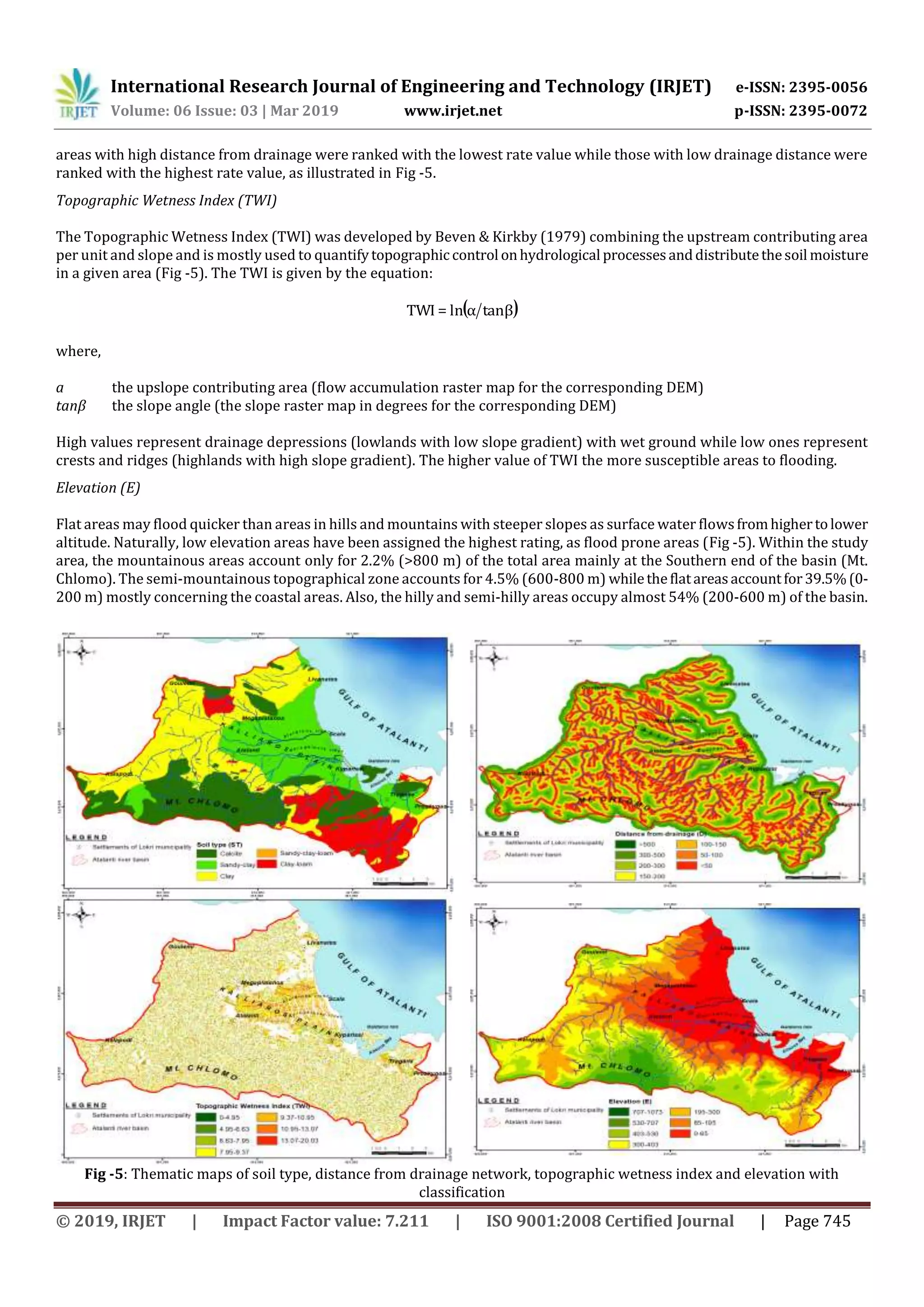 International Research Journal of Engineering and Technology (IRJET) e-ISSN: 2395-0056
Volume: 06 Issue: 03 | Mar 2019 www.irjet.net p-ISSN: 2395-0072
© 2019, IRJET | Impact Factor value: 7.211 | ISO 9001:2008 Certified Journal | Page 745
areas with high distance from drainage were ranked with the lowest rate value while those with low drainage distance were
ranked with the highest rate value, as illustrated in Fig -5.
Topographic Wetness Index (TWI)
The Topographic Wetness Index (TWI) was developed by Beven & Kirkby (1979) combining the upstream contributing area
per unit and slope and is mostly used to quantifytopographiccontrol onhydrological processesanddistributethesoil moisture
in a given area (Fig -5). The TWI is given by the equation:
( )tanβαln=TWI
where,
a the upslope contributing area (flow accumulation raster map for the corresponding DEM)
tanβ the slope angle (the slope raster map in degrees for the corresponding DEM)
High values represent drainage depressions (lowlands with low slope gradient) with wet ground while low ones represent
crests and ridges (highlands with high slope gradient). The higher value of TWI the more susceptible areas to flooding.
Elevation (E)
Flat areas may flood quicker than areas in hills and mountains with steeper slopes as surface water flowsfromhighertolower
altitude. Naturally, low elevation areas have been assigned the highest rating, as flood prone areas (Fig -5). Within the study
area, the mountainous areas account only for 2.2% (>800 m) of the total area mainly at the Southern end of the basin (Mt.
Chlomo). The semi-mountainous topographical zone accounts for 4.5% (600-800 m) whiletheflatareasaccountfor39.5%(0-
200 m) mostly concerning the coastal areas. Also, the hilly and semi-hilly areas occupy almost 54% (200-600 m) of the basin.
Fig -5: Thematic maps of soil type, distance from drainage network, topographic wetness index and elevation with
classification
 