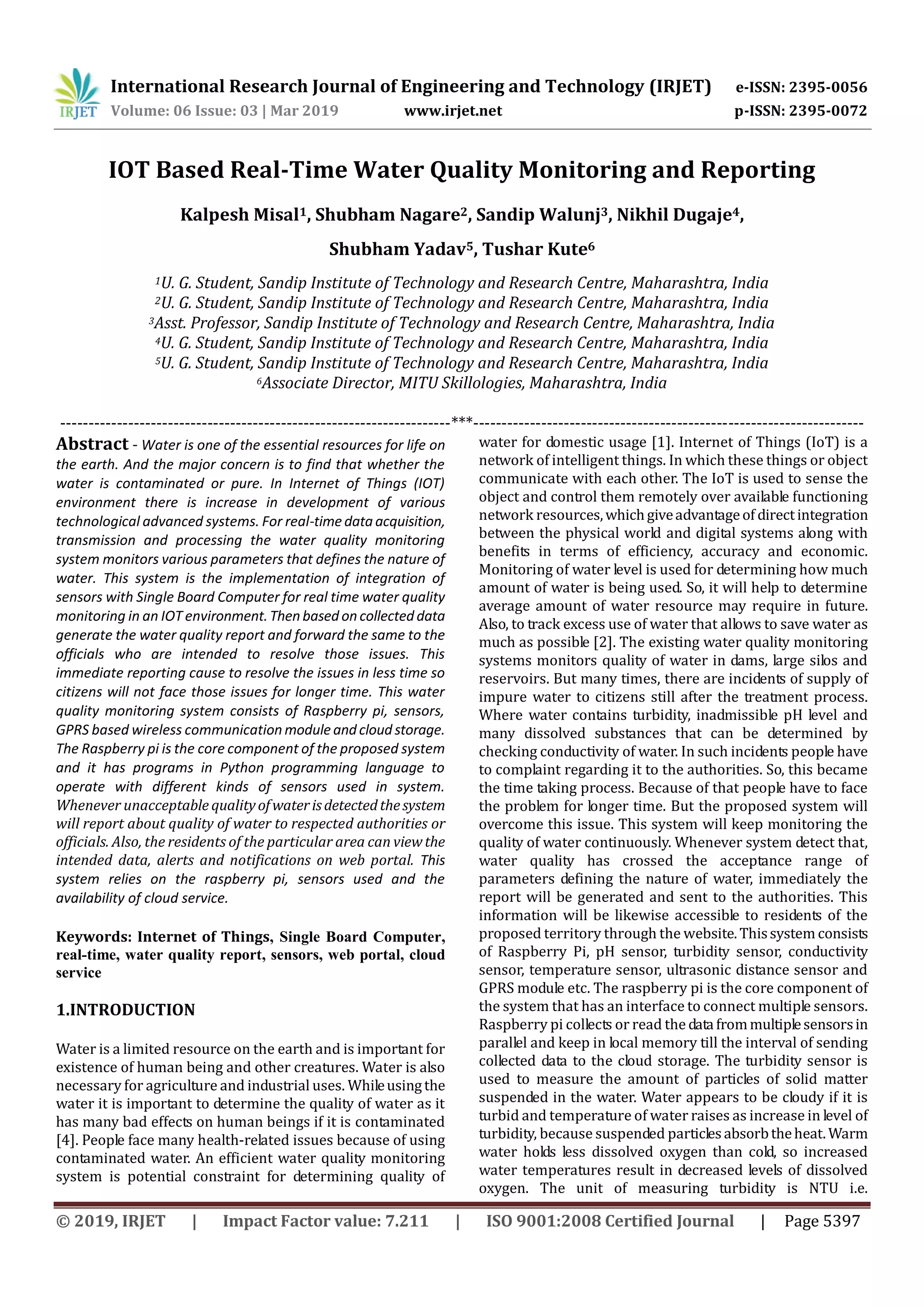 International Research Journal of Engineering and Technology (IRJET) e-ISSN: 2395-0056
Volume: 06 Issue: 03 | Mar 2019 www.irjet.net p-ISSN: 2395-0072
© 2019, IRJET | Impact Factor value: 7.211 | ISO 9001:2008 Certified Journal | Page 5397
IOT Based Real-Time Water Quality Monitoring and Reporting
Kalpesh Misal1, Shubham Nagare2, Sandip Walunj3, Nikhil Dugaje4,
Shubham Yadav5, Tushar Kute6
1U. G. Student, Sandip Institute of Technology and Research Centre, Maharashtra, India
2U. G. Student, Sandip Institute of Technology and Research Centre, Maharashtra, India
3Asst. Professor, Sandip Institute of Technology and Research Centre, Maharashtra, India
4U. G. Student, Sandip Institute of Technology and Research Centre, Maharashtra, India
5U. G. Student, Sandip Institute of Technology and Research Centre, Maharashtra, India
6Associate Director, MITU Skillologies, Maharashtra, India
---------------------------------------------------------------------***---------------------------------------------------------------------
Abstract - Water is one of the essential resources for life on
the earth. And the major concern is to find that whether the
water is contaminated or pure. In Internet of Things (IOT)
environment there is increase in development of various
technological advanced systems. For real-timedataacquisition,
transmission and processing the water quality monitoring
system monitors various parameters that defines the nature of
water. This system is the implementation of integration of
sensors with Single Board Computer for real time water quality
monitoring in an IOT environment.Thenbasedoncollecteddata
generate the water quality report and forward the same to the
officials who are intended to resolve those issues. This
immediate reporting cause to resolve the issues in less time so
citizens will not face those issues for longer time. This water
quality monitoring system consists of Raspberry pi, sensors,
GPRS based wireless communicationmoduleandcloudstorage.
The Raspberry pi is the core component of the proposed system
and it has programs in Python programming language to
operate with different kinds of sensors used in system.
Whenever unacceptable qualityofwaterisdetectedthesystem
will report about quality of water to respected authorities or
officials. Also, the residents of the particular area can viewthe
intended data, alerts and notifications on web portal. This
system relies on the raspberry pi, sensors used and the
availability of cloud service.
Keywords: Internet of Things, Single Board Computer,
real-time, water quality report, sensors, web portal, cloud
service
1.INTRODUCTION
Water is a limited resource on the earth and is important for
existence of human being and other creatures. Water is also
necessary for agriculture and industrial uses. Whileusingthe
water it is important to determine the quality of water as it
has many bad effects on human beings if it is contaminated
[4]. People face many health-related issues because of using
contaminated water. An efficient water quality monitoring
system is potential constraint for determining quality of
water for domestic usage [1]. Internet of Things (IoT) is a
network of intelligent things. In which these things or object
communicate with each other. The IoT is used to sense the
object and control them remotely over available functioning
network resources,whichgiveadvantageof directintegration
between the physical world and digital systems along with
benefits in terms of efficiency, accuracy and economic.
Monitoring of water level is used for determining how much
amount of water is being used. So, it will help to determine
average amount of water resource may require in future.
Also, to track excess use of water that allows to save water as
much as possible [2]. The existing water quality monitoring
systems monitors quality of water in dams, large silos and
reservoirs. But many times, there are incidents of supply of
impure water to citizens still after the treatment process.
Where water contains turbidity, inadmissible pH level and
many dissolved substances that can be determined by
checking conductivity of water. In such incidents people have
to complaint regarding it to the authorities. So, this became
the time taking process. Because of that people have to face
the problem for longer time. But the proposed system will
overcome this issue. This system will keep monitoring the
quality of water continuously. Whenever system detect that,
water quality has crossed the acceptance range of
parameters defining the nature of water, immediately the
report will be generated and sent to the authorities. This
information will be likewise accessible to residents of the
proposed territory through the website.Thissystem consists
of Raspberry Pi, pH sensor, turbidity sensor, conductivity
sensor, temperature sensor, ultrasonic distance sensor and
GPRS module etc. The raspberry pi is the core component of
the system that has an interface to connect multiple sensors.
Raspberry pi collects or read the datafrommultiplesensorsin
parallel and keep in local memory till the interval of sending
collected data to the cloud storage. The turbidity sensor is
used to measure the amount of particles of solid matter
suspended in the water. Water appears to be cloudy if it is
turbid and temperature of water raises as increase in level of
turbidity, because suspended particlesabsorbtheheat. Warm
water holds less dissolved oxygen than cold, so increased
water temperatures result in decreased levels of dissolved
oxygen. The unit of measuring turbidity is NTU i.e.
 