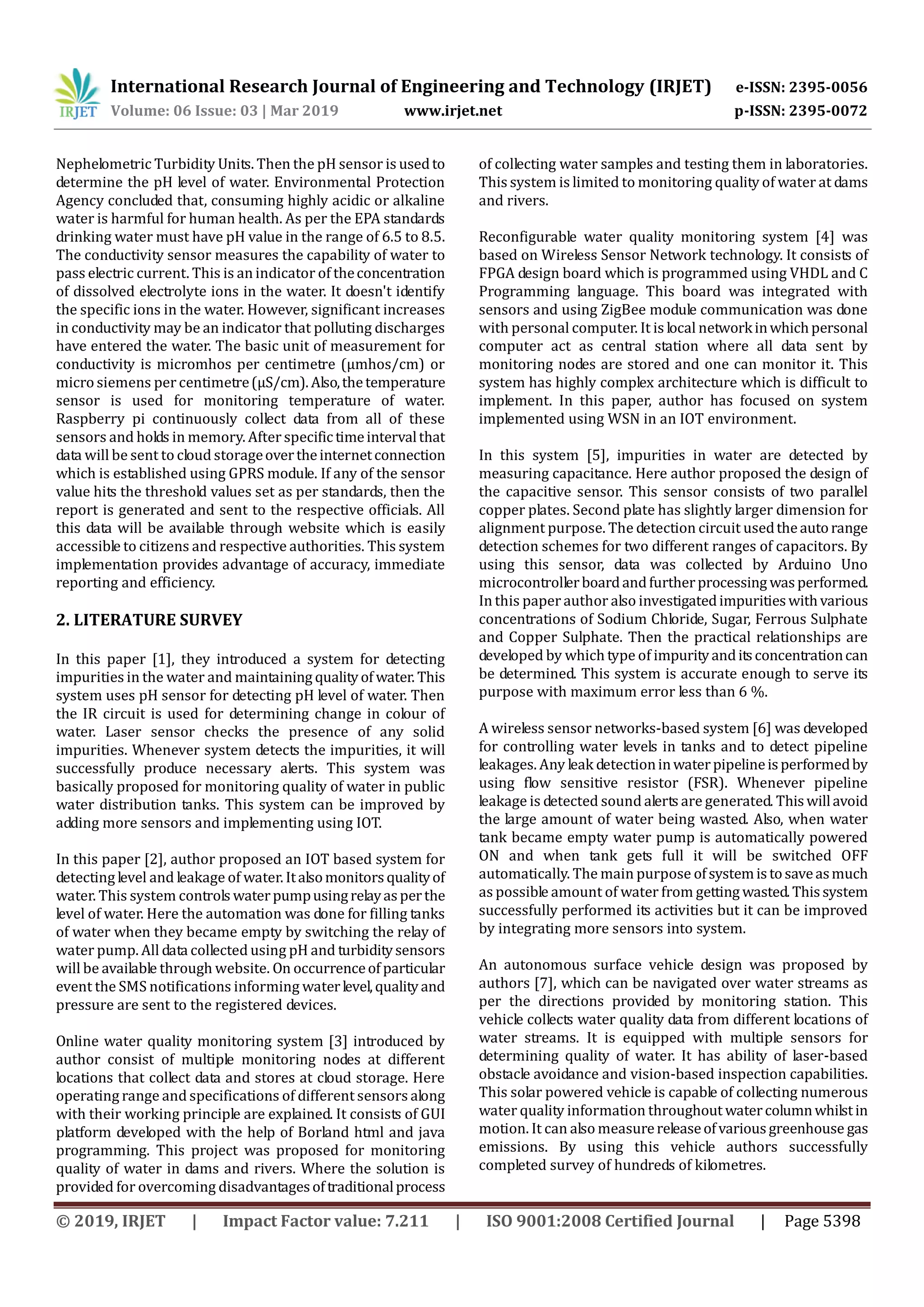 International Research Journal of Engineering and Technology (IRJET) e-ISSN: 2395-0056
Volume: 06 Issue: 03 | Mar 2019 www.irjet.net p-ISSN: 2395-0072
© 2019, IRJET | Impact Factor value: 7.211 | ISO 9001:2008 Certified Journal | Page 5398
Nephelometric Turbidity Units. Then the pH sensor is usedto
determine the pH level of water. Environmental Protection
Agency concluded that, consuming highly acidic or alkaline
water is harmful for human health. As per the EPA standards
drinking water must have pH value in the range of 6.5 to 8.5.
The conductivity sensor measures the capability of water to
pass electric current. This is an indicator of theconcentration
of dissolved electrolyte ions in the water. It doesn't identify
the specific ions in the water. However, significant increases
in conductivity may be an indicator that polluting discharges
have entered the water. The basic unit of measurement for
conductivity is micromhos per centimetre (µmhos/cm) or
micro siemens per centimetre(µS/cm).Also,thetemperature
sensor is used for monitoring temperature of water.
Raspberry pi continuously collect data from all of these
sensors and holds in memory. After specifictimeintervalthat
data will be sent to cloud storageovertheinternetconnection
which is established using GPRS module. If any of the sensor
value hits the threshold values set as per standards, then the
report is generated and sent to the respective officials. All
this data will be available through website which is easily
accessible to citizens and respective authorities. This system
implementation provides advantage of accuracy, immediate
reporting and efficiency.
2. LITERATURE SURVEY
In this paper [1], they introduced a system for detecting
impurities in the water and maintaining qualityof water. This
system uses pH sensor for detecting pH level of water. Then
the IR circuit is used for determining change in colour of
water. Laser sensor checks the presence of any solid
impurities. Whenever system detects the impurities, it will
successfully produce necessary alerts. This system was
basically proposed for monitoring quality of water in public
water distribution tanks. This system can be improved by
adding more sensors and implementing using IOT.
In this paper [2], author proposed an IOT based system for
detecting level and leakage of water. Italsomonitorsqualityof
water. This system controls waterpumpusingrelayasperthe
level of water. Here the automation was done for filling tanks
of water when they became empty by switching the relay of
water pump. All data collected using pH and turbiditysensors
will be available through website. On occurrenceof particular
event the SMS notifications informing waterlevel,qualityand
pressure are sent to the registered devices.
Online water quality monitoring system [3] introduced by
author consist of multiple monitoring nodes at different
locations that collect data and stores at cloud storage. Here
operating range and specifications of different sensors along
with their working principle are explained. It consists of GUI
platform developed with the help of Borland html and java
programming. This project was proposed for monitoring
quality of water in dams and rivers. Where the solution is
provided for overcoming disadvantagesoftraditionalprocess
of collecting water samples and testing them in laboratories.
This system is limited to monitoring quality of water at dams
and rivers.
Reconfigurable water quality monitoring system [4] was
based on Wireless Sensor Network technology. It consists of
FPGA design board which is programmed using VHDL and C
Programming language. This board was integrated with
sensors and using ZigBee module communication was done
with personal computer. It is local networkinwhichpersonal
computer act as central station where all data sent by
monitoring nodes are stored and one can monitor it. This
system has highly complex architecture which is difficult to
implement. In this paper, author has focused on system
implemented using WSN in an IOT environment.
In this system [5], impurities in water are detected by
measuring capacitance. Here author proposed the design of
the capacitive sensor. This sensor consists of two parallel
copper plates. Second plate has slightly larger dimension for
alignment purpose. The detection circuit usedtheautorange
detection schemes for two different ranges of capacitors. By
using this sensor, data was collected by Arduino Uno
microcontrollerboardandfurtherprocessing wasperformed.
In this paper author also investigatedimpuritieswithvarious
concentrations of Sodium Chloride, Sugar, Ferrous Sulphate
and Copper Sulphate. Then the practical relationships are
developed by which type of impurityanditsconcentrationcan
be determined. This system is accurate enough to serve its
purpose with maximum error less than 6 %.
A wireless sensor networks-based system [6] was developed
for controlling water levels in tanks and to detect pipeline
leakages. Any leak detectioninwaterpipelineisperformedby
using flow sensitive resistor (FSR). Whenever pipeline
leakage is detected sound alerts are generated. Thiswillavoid
the large amount of water being wasted. Also, when water
tank became empty water pump is automatically powered
ON and when tank gets full it will be switched OFF
automatically. The main purpose ofsystemistosaveasmuch
as possible amount of water from getting wasted.Thissystem
successfully performed its activities but it can be improved
by integrating more sensors into system.
An autonomous surface vehicle design was proposed by
authors [7], which can be navigated over water streams as
per the directions provided by monitoring station. This
vehicle collects water quality data from different locations of
water streams. It is equipped with multiple sensors for
determining quality of water. It has ability of laser-based
obstacle avoidance and vision-based inspection capabilities.
This solar powered vehicle is capable of collecting numerous
water quality information throughout watercolumnwhilstin
motion. It can also measurereleaseofvariousgreenhouse gas
emissions. By using this vehicle authors successfully
completed survey of hundreds of kilometres.
 