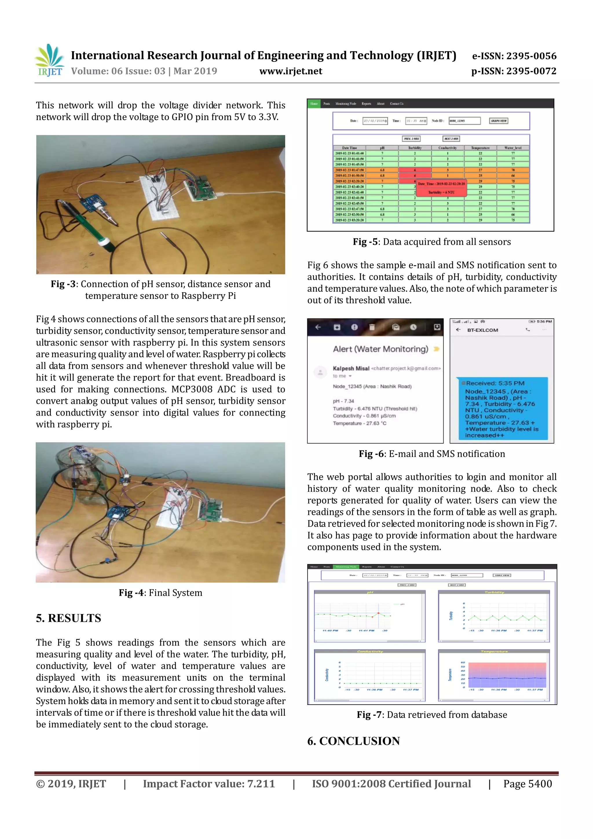 International Research Journal of Engineering and Technology (IRJET) e-ISSN: 2395-0056
Volume: 06 Issue: 03 | Mar 2019 www.irjet.net p-ISSN: 2395-0072
© 2019, IRJET | Impact Factor value: 7.211 | ISO 9001:2008 Certified Journal | Page 5400
This network will drop the voltage divider network. This
network will drop the voltage to GPIO pin from 5V to 3.3V.
Fig -3: Connection of pH sensor, distance sensor and
temperature sensor to Raspberry Pi
Fig 4 shows connections of all the sensors thatarepHsensor,
turbidity sensor, conductivity sensor, temperaturesensorand
ultrasonic sensor with raspberry pi. In this system sensors
are measuring quality and level of water.Raspberrypicollects
all data from sensors and whenever threshold value will be
hit it will generate the report for that event. Breadboard is
used for making connections. MCP3008 ADC is used to
convert analog output values of pH sensor, turbidity sensor
and conductivity sensor into digital values for connecting
with raspberry pi.
Fig -4: Final System
5. RESULTS
The Fig 5 shows readings from the sensors which are
measuring quality and level of the water. The turbidity, pH,
conductivity, level of water and temperature values are
displayed with its measurement units on the terminal
window. Also, it shows the alert for crossing threshold values.
System holds data in memory and sentit tocloudstorageafter
intervals of time or if there is threshold value hit the data will
be immediately sent to the cloud storage.
Fig -5: Data acquired from all sensors
Fig 6 shows the sample e-mail and SMS notification sent to
authorities. It contains details of pH, turbidity, conductivity
and temperature values. Also, the note of which parameter is
out of its threshold value.
Fig -6: E-mail and SMS notification
The web portal allows authorities to login and monitor all
history of water quality monitoring node. Also to check
reports generated for quality of water. Users can view the
readings of the sensors in the form of table as well as graph.
Data retrieved for selected monitoring node isshowninFig7.
It also has page to provide information about the hardware
components used in the system.
Fig -7: Data retrieved from database
6. CONCLUSION
 