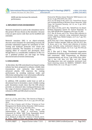 International Research Journal of Engineering and Technology (IRJET) e-ISSN: 2395-0056
Volume: 06 Issue: 03 | Mar 2019 www.irjet.net p-ISSN: 2395-0072
© 2019, IRJET | Impact Factor value: 7.211 | ISO 9001:2008 Certified Journal | Page 5431
AASR and also increase the network
performance.
4. IMPLEMENTATION ENVIRONMENT
Network simulator2 is used as the simulation tool in
this project. NS was chosen as the simulator because
it has an open source code that can be modified and
extended.
Network simulator (NS) is an object–oriented,
discrete event simulator for networking research. NS
provides substantial support for simulation of TCP,
routing and multicast protocols over wired and
wireless networks. The simulator is a result of an
ongoing effort of research and developed. Even
though there is a considerable confidence in NS, it is
not a polished product yet and bugs are being
discovered and corrected continuously.
5. CONCLUSIONS
In this letter, the CSR centralized trust-based routing
scheme has been proposed to enhance reliable data
transmission over networks that experience
advanced attacks. CSR improves the routing
performance by avoiding malicious nodes and
effectively isolating false trust information offered by
malicious nodes through a weight function.
In addition, CSR considers nodal trust as well as
directional trust to formulate a more reliable routing
path. Simulation results show that the CSR scheme
provides an enhanced data routing performance for
the range of interest compared to the ATR and SPR
schemes in BHA and CBA attack scenarios.
REFERENCES
[1] S. Li, L. D. Xu, and S. Zhao, “The Internet of Things: A
survey,” Inf. Syst. Frontiers, vol. 17, no. 2, pp. 243-259, Apr.
2015.
[2] J.-H. Cho, A. Swami, and I.-R Chen, “A Survey on Trust
Management for Mobile Ad Hoc Networks,” IEEE Commun.
Surv. Tutor, vol. 14, no. 4, pp. 562-583, 2011.
[3] G. Zhan, W. Shi, and J. Deng, “Design and
implementation of TARF: A trust-aware routing
framework for WSNs,” IEEE Trans. Dependable Secure
Comput., vol. 9, no. 2, pp. 184-197, Mar./Apr. 2012.
[4] A. Ahmed, K. A. Bakar, M. I. Channa, K. Haseeb, and A.
W. Khan, “TERP: A Trust and Energy Aware Routing
Protocol for Wireless Sensor Network,” IEEE Sensors J. vol.
15, no. 12, pp. 6962-6972, Dec. 2015.
[5] Y. Liu, M. Dong, K. Ota, and A. Liu, “ActiveTrust: Secure
and Trustable Routing in Wireless Sensor Networks,” IEEE
Trans. Inf. Forensics Security., vol. 11, no. 9, pp. 2013-
2027, Sep. 2016.
[6] X. Chen, J.-H Cho, and S. Zhu, “GlobalTrust: An Attack-
Resilient Reputation System for Tactical Networks,” in
Proc. IEEE SECON 2014. Singapore, 2014, pp. 275-283.
[7] T. Shu, M. Krunz, and S. Liu, “Secure data collection in
wireless sensor networks using randomized dispersive
routes,” IEEE Trans. Mobile Comput., vol. 9, no. 7, pp. 941-
954, Jul. 2010.
[8] M. Kurt and S. Peter, Algorithms and Data Structures:
The Basic Toolbox. Springer, 2008. pp. 198-199. [5] T. Shu,
M. Krunz, and S. Liu, “Secure data collection in wireless
sensor networks using randomized dispersive routes,”
IEEE Trans. Mobile Comput., vol. 9, no. 7, pp. 941-954, Jul.
2010.
[9] S. Zhu and Z. Ding, “Distributed cooperative
localization of wireless sensor networks with convex
hull constraint,” IEEE Transactions on Wireless
Communications, vol. 10, no. 7, pp. 2150–2161, 2011
[10] S. Seo, J.-W. Kim, J.-D. Kim, and J.-M. Chung,
“Reconfiguration time and complexity minimized trust-
based clustering scheme for MANETs,” EURASIP J Wirel
Commun Netw, vol. 1, no. 155, pp. 1-7, 2017.
 