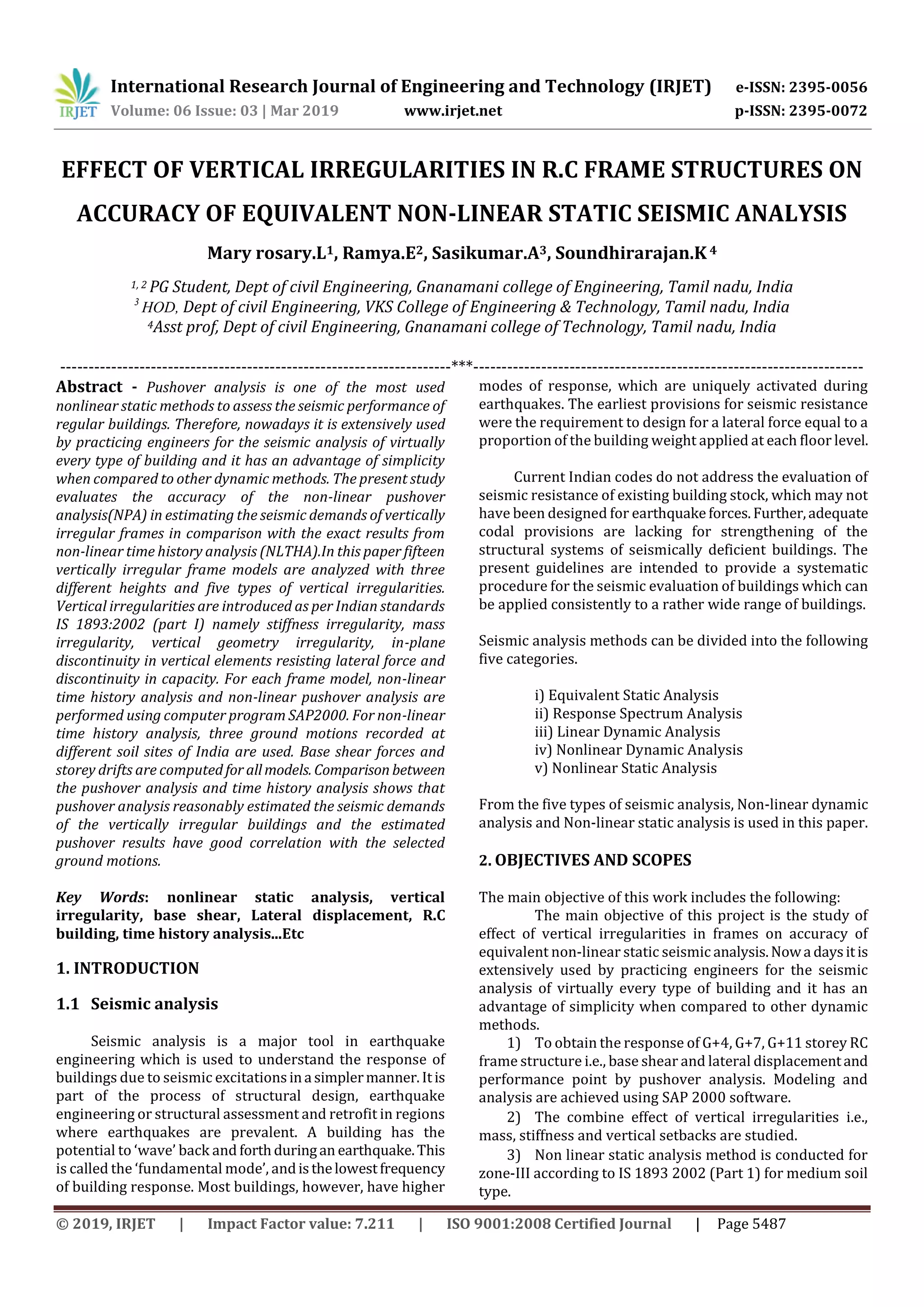 International Research Journal of Engineering and Technology (IRJET) e-ISSN: 2395-0056
Volume: 06 Issue: 03 | Mar 2019 www.irjet.net p-ISSN: 2395-0072
© 2019, IRJET | Impact Factor value: 7.211 | ISO 9001:2008 Certified Journal | Page 5487
EFFECT OF VERTICAL IRREGULARITIES IN R.C FRAME STRUCTURES ON
ACCURACY OF EQUIVALENT NON-LINEAR STATIC SEISMIC ANALYSIS
Mary rosary.L1, Ramya.E2, Sasikumar.A3, Soundhirarajan.K 4
1, 2 PG Student, Dept of civil Engineering, Gnanamani college of Engineering, Tamil nadu, India
3
HOD, Dept of civil Engineering, VKS College of Engineering & Technology, Tamil nadu, India
4Asst prof, Dept of civil Engineering, Gnanamani college of Technology, Tamil nadu, India
---------------------------------------------------------------------***---------------------------------------------------------------------
Abstract - Pushover analysis is one of the most used
nonlinear static methods to assess the seismic performance of
regular buildings. Therefore, nowadays it is extensively used
by practicing engineers for the seismic analysis of virtually
every type of building and it has an advantage of simplicity
when compared to other dynamic methods. The present study
evaluates the accuracy of the non-linear pushover
analysis(NPA) in estimating the seismic demands of vertically
irregular frames in comparison with the exact results from
non-linear time history analysis (NLTHA).In this paper fifteen
vertically irregular frame models are analyzed with three
different heights and five types of vertical irregularities.
Vertical irregularities are introduced as per Indian standards
IS 1893:2002 (part I) namely stiffness irregularity, mass
irregularity, vertical geometry irregularity, in-plane
discontinuity in vertical elements resisting lateral force and
discontinuity in capacity. For each frame model, non-linear
time history analysis and non-linear pushover analysis are
performed using computer program SAP2000. For non-linear
time history analysis, three ground motions recorded at
different soil sites of India are used. Base shear forces and
storey drifts are computed for allmodels. Comparison between
the pushover analysis and time history analysis shows that
pushover analysis reasonably estimated the seismic demands
of the vertically irregular buildings and the estimated
pushover results have good correlation with the selected
ground motions.
Key Words: nonlinear static analysis, vertical
irregularity, base shear, Lateral displacement, R.C
building, time history analysis...Etc
1. INTRODUCTION
1.1 Seismic analysis
Seismic analysis is a major tool in earthquake
engineering which is used to understand the response of
buildings due to seismic excitationsina simplermanner.Itis
part of the process of structural design, earthquake
engineering or structural assessment and retrofit in regions
where earthquakes are prevalent. A building has the
potential to ‘wave’ back and forthduringan earthquake.This
is called the ‘fundamental mode’, andisthelowestfrequency
of building response. Most buildings, however, have higher
modes of response, which are uniquely activated during
earthquakes. The earliest provisions for seismic resistance
were the requirement to design for a lateral force equal to a
proportion of the building weight applied at each floor level.
Current Indian codes do not address the evaluation of
seismic resistance of existing building stock, which may not
have been designed for earthquakeforces.Further,adequate
codal provisions are lacking for strengthening of the
structural systems of seismically deficient buildings. The
present guidelines are intended to provide a systematic
procedure for the seismic evaluation of buildings which can
be applied consistently to a rather wide range of buildings.
Seismic analysis methods can be divided into the following
five categories.
i) Equivalent Static Analysis
ii) Response Spectrum Analysis
iii) Linear Dynamic Analysis
iv) Nonlinear Dynamic Analysis
v) Nonlinear Static Analysis
From the five types of seismic analysis, Non-linear dynamic
analysis and Non-linear static analysis is used in this paper.
2. OBJECTIVES AND SCOPES
The main objective of this work includes the following:
The main objective of this project is the study of
effect of vertical irregularities in frames on accuracy of
equivalent non-linear static seismic analysis.Nowa daysitis
extensively used by practicing engineers for the seismic
analysis of virtually every type of building and it has an
advantage of simplicity when compared to other dynamic
methods.
1) To obtain the response of G+4, G+7, G+11 storey RC
frame structure i.e., base shear and lateral displacementand
performance point by pushover analysis. Modeling and
analysis are achieved using SAP 2000 software.
2) The combine effect of vertical irregularities i.e.,
mass, stiffness and vertical setbacks are studied.
3) Non linear static analysis method is conducted for
zone-III according to IS 1893 2002 (Part 1) for medium soil
type.
 