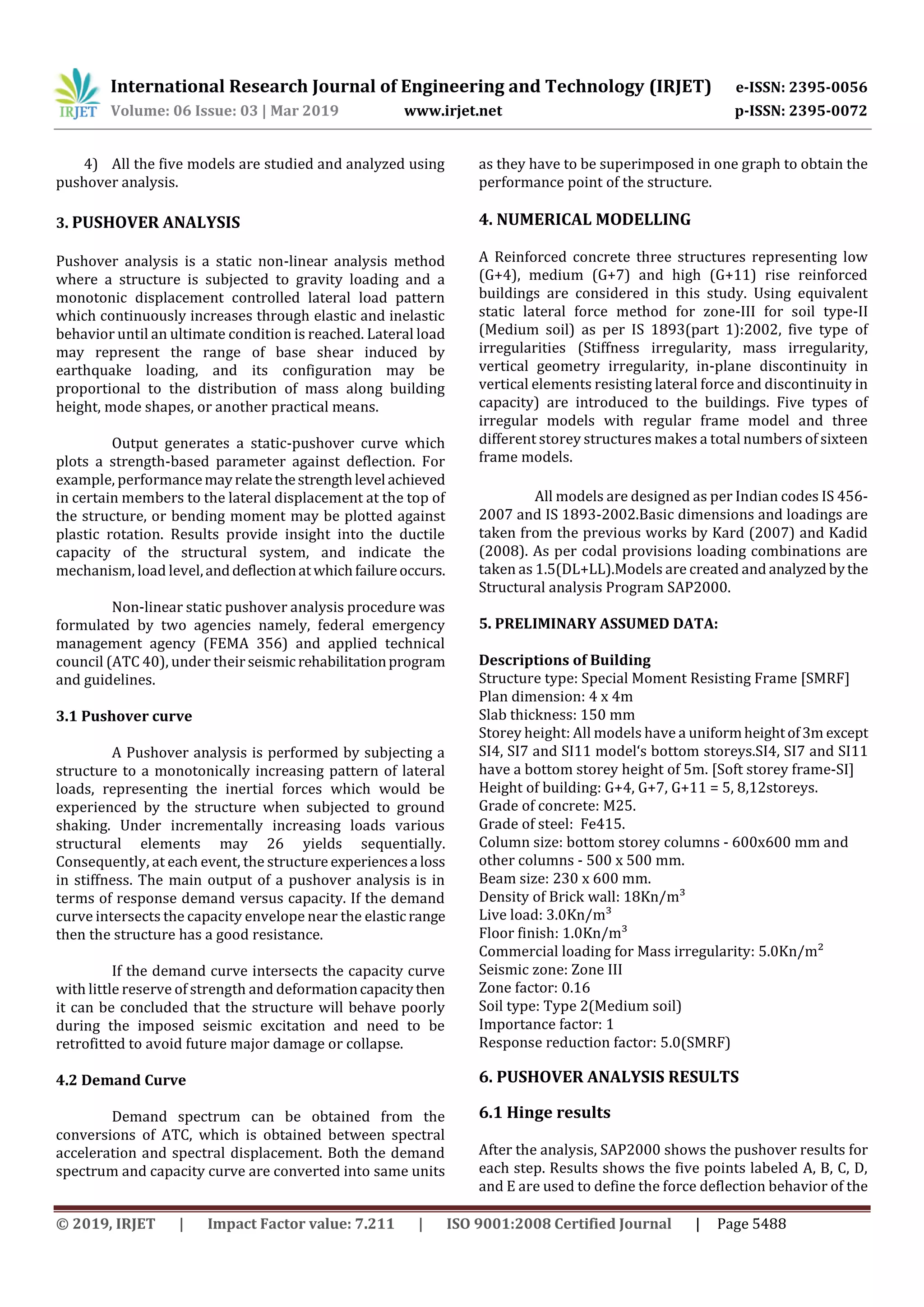 International Research Journal of Engineering and Technology (IRJET) e-ISSN: 2395-0056
Volume: 06 Issue: 03 | Mar 2019 www.irjet.net p-ISSN: 2395-0072
© 2019, IRJET | Impact Factor value: 7.211 | ISO 9001:2008 Certified Journal | Page 5488
4) All the five models are studied and analyzed using
pushover analysis.
3. PUSHOVER ANALYSIS
Pushover analysis is a static non-linear analysis method
where a structure is subjected to gravity loading and a
monotonic displacement controlled lateral load pattern
which continuously increases through elastic and inelastic
behavior until an ultimate condition is reached. Lateral load
may represent the range of base shear induced by
earthquake loading, and its configuration may be
proportional to the distribution of mass along building
height, mode shapes, or another practical means.
Output generates a static-pushover curve which
plots a strength-based parameter against deflection. For
example, performancemayrelatethestrengthlevel achieved
in certain members to the lateral displacement at the top of
the structure, or bending moment may be plotted against
plastic rotation. Results provide insight into the ductile
capacity of the structural system, and indicate the
mechanism, load level,anddeflectionatwhichfailureoccurs.
Non-linear static pushover analysis procedure was
formulated by two agencies namely, federal emergency
management agency (FEMA 356) and applied technical
council (ATC 40), under their seismic rehabilitationprogram
and guidelines.
3.1 Pushover curve
A Pushover analysis is performed by subjecting a
structure to a monotonically increasing pattern of lateral
loads, representing the inertial forces which would be
experienced by the structure when subjected to ground
shaking. Under incrementally increasing loads various
structural elements may 26 yields sequentially.
Consequently, at each event, the structure experiencesa loss
in stiffness. The main output of a pushover analysis is in
terms of response demand versus capacity. If the demand
curve intersects the capacity envelope near the elasticrange
then the structure has a good resistance.
If the demand curve intersects the capacity curve
with little reserve of strength and deformationcapacitythen
it can be concluded that the structure will behave poorly
during the imposed seismic excitation and need to be
retrofitted to avoid future major damage or collapse.
4.2 Demand Curve
Demand spectrum can be obtained from the
conversions of ATC, which is obtained between spectral
acceleration and spectral displacement. Both the demand
spectrum and capacity curve are converted into same units
as they have to be superimposed in one graph to obtain the
performance point of the structure.
4. NUMERICAL MODELLING
A Reinforced concrete three structures representing low
(G+4), medium (G+7) and high (G+11) rise reinforced
buildings are considered in this study. Using equivalent
static lateral force method for zone-III for soil type-II
(Medium soil) as per IS 1893(part 1):2002, five type of
irregularities (Stiffness irregularity, mass irregularity,
vertical geometry irregularity, in-plane discontinuity in
vertical elements resisting lateral force and discontinuity in
capacity) are introduced to the buildings. Five types of
irregular models with regular frame model and three
different storey structures makes a total numbers of sixteen
frame models.
All models are designed as per Indian codes IS 456-
2007 and IS 1893-2002.Basic dimensions and loadings are
taken from the previous works by Kard (2007) and Kadid
(2008). As per codal provisions loading combinations are
taken as 1.5(DL+LL).Models are created and analyzed bythe
Structural analysis Program SAP2000.
5. PRELIMINARY ASSUMED DATA:
Descriptions of Building
Structure type: Special Moment Resisting Frame [SMRF]
Plan dimension: 4 x 4m
Slab thickness: 150 mm
Storey height: All models have a uniformheightof3m except
SI4, SI7 and SI11 model‘s bottom storeys.SI4, SI7 and SI11
have a bottom storey height of 5m. [Soft storey frame-SI]
Height of building: G+4, G+7, G+11 = 5, 8,12storeys.
Grade of concrete: M25.
Grade of steel: Fe415.
Column size: bottom storey columns - 600x600 mm and
other columns - 500 x 500 mm.
Beam size: 230 x 600 mm.
Density of Brick wall: 18Kn/m³
Live load: 3.0Kn/m³
Floor finish: 1.0Kn/m³
Commercial loading for Mass irregularity: 5.0Kn/m²
Seismic zone: Zone III
Zone factor: 0.16
Soil type: Type 2(Medium soil)
Importance factor: 1
Response reduction factor: 5.0(SMRF)
6. PUSHOVER ANALYSIS RESULTS
6.1 Hinge results
After the analysis, SAP2000 shows the pushover results for
each step. Results shows the five points labeled A, B, C, D,
and E are used to define the force deflection behavior of the
 