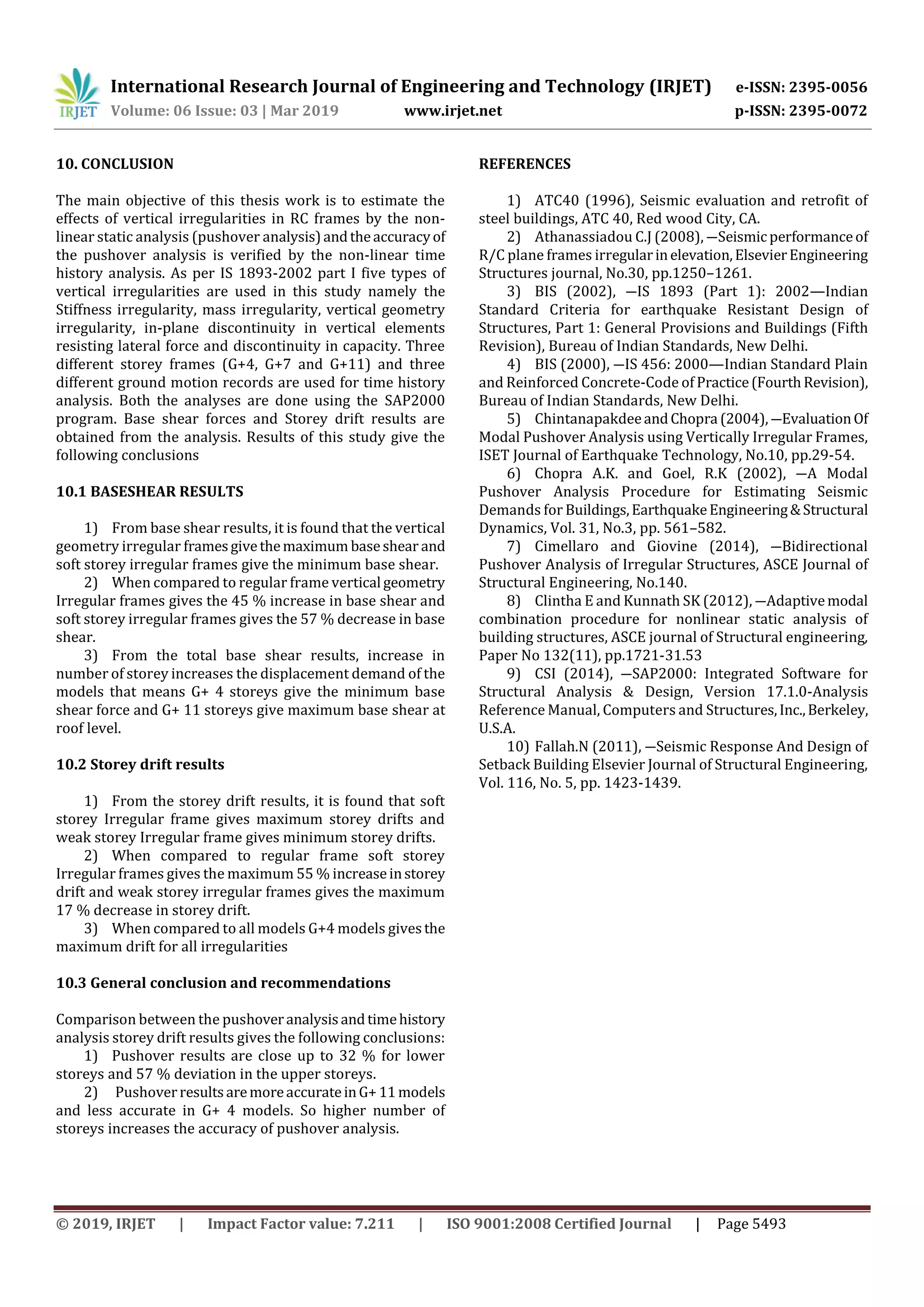 International Research Journal of Engineering and Technology (IRJET) e-ISSN: 2395-0056
Volume: 06 Issue: 03 | Mar 2019 www.irjet.net p-ISSN: 2395-0072
© 2019, IRJET | Impact Factor value: 7.211 | ISO 9001:2008 Certified Journal | Page 5493
10. CONCLUSION
The main objective of this thesis work is to estimate the
effects of vertical irregularities in RC frames by the non-
linear static analysis (pushover analysis)andtheaccuracyof
the pushover analysis is verified by the non-linear time
history analysis. As per IS 1893-2002 part I five types of
vertical irregularities are used in this study namely the
Stiffness irregularity, mass irregularity, vertical geometry
irregularity, in-plane discontinuity in vertical elements
resisting lateral force and discontinuity in capacity. Three
different storey frames (G+4, G+7 and G+11) and three
different ground motion records are used for time history
analysis. Both the analyses are done using the SAP2000
program. Base shear forces and Storey drift results are
obtained from the analysis. Results of this study give the
following conclusions
10.1 BASESHEAR RESULTS
1) From base shear results, it is found that the vertical
geometry irregular framesgivethemaximum baseshear and
soft storey irregular frames give the minimum base shear.
2) When compared to regular frame vertical geometry
Irregular frames gives the 45 % increase in base shear and
soft storey irregular frames gives the 57 % decrease in base
shear.
3) From the total base shear results, increase in
number of storey increases the displacement demand of the
models that means G+ 4 storeys give the minimum base
shear force and G+ 11 storeys give maximum base shear at
roof level.
10.2 Storey drift results
1) From the storey drift results, it is found that soft
storey Irregular frame gives maximum storey drifts and
weak storey Irregular frame gives minimum storey drifts.
2) When compared to regular frame soft storey
Irregular frames gives the maximum 55 % increaseinstorey
drift and weak storey irregular frames gives the maximum
17 % decrease in storey drift.
3) When compared to all models G+4 models givesthe
maximum drift for all irregularities
10.3 General conclusion and recommendations
Comparison between the pushoveranalysisandtimehistory
analysis storey drift results gives the following conclusions:
1) Pushover results are close up to 32 % for lower
storeys and 57 % deviation in the upper storeys.
2) PushoverresultsaremoreaccurateinG+11models
and less accurate in G+ 4 models. So higher number of
storeys increases the accuracy of pushover analysis.
REFERENCES
1) ATC40 (1996), Seismic evaluation and retrofit of
steel buildings, ATC 40, Red wood City, CA.
2) Athanassiadou C.J (2008), ―Seismicperformanceof
R/C plane frames irregularinelevation,ElsevierEngineering
Structures journal, No.30, pp.1250–1261.
3) BIS (2002), ―IS 1893 (Part 1): 2002—Indian
Standard Criteria for earthquake Resistant Design of
Structures, Part 1: General Provisions and Buildings (Fifth
Revision), Bureau of Indian Standards, New Delhi.
4) BIS (2000), ―IS 456: 2000—Indian Standard Plain
and Reinforced Concrete-Code of Practice(FourthRevision),
Bureau of Indian Standards, New Delhi.
5) ChintanapakdeeandChopra (2004),―EvaluationOf
Modal Pushover Analysis using Vertically Irregular Frames,
ISET Journal of Earthquake Technology, No.10, pp.29-54.
6) Chopra A.K. and Goel, R.K (2002), ―A Modal
Pushover Analysis Procedure for Estimating Seismic
Demands for Buildings,EarthquakeEngineering&Structural
Dynamics, Vol. 31, No.3, pp. 561–582.
7) Cimellaro and Giovine (2014), ―Bidirectional
Pushover Analysis of Irregular Structures, ASCE Journal of
Structural Engineering, No.140.
8) Clintha E and Kunnath SK (2012), ―Adaptivemodal
combination procedure for nonlinear static analysis of
building structures, ASCE journal of Structural engineering,
Paper No 132(11), pp.1721-31.53
9) CSI (2014), ―SAP2000: Integrated Software for
Structural Analysis & Design, Version 17.1.0-Analysis
Reference Manual, Computers and Structures,Inc.,Berkeley,
U.S.A.
10) Fallah.N (2011), ―Seismic Response And Design of
Setback Building Elsevier Journal of Structural Engineering,
Vol. 116, No. 5, pp. 1423-1439.
 