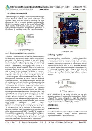 International Research Journal of Engineering and Technology (IRJET) e-ISSN: 2395-0056
Volume: 06 Issue: 03 | Mar 2019 www.irjet.net p-ISSN: 2395-0072
© 2019, IRJET | Impact Factor value: 7.211 | ISO 9001:2008 Certified Journal | Page 912
2.2 LED ( light emitting diode)
light emitting diode (LED) is a two lead semiconductor light
source. It is a pn junction diode, which emits light when
activated. When a suitable voltage is applied to the leads,
electrons are able to recombine with electron holes within
the device, releasing energy in the form of photons. This
effect is called electroluminescence, and the colour of the
light (corresponding to the energy of the photon) is to
determined by the energy band gap of the semiconductor
2.2 LED(light emitting diode)
2.3 Arduino Atmega-328 Microcontroller:
Arduino is a single-board microcontroller, intendedto make
the application of interactive objects or environments more
accessible. The hardware consists of an open-source
hardware board designed around an 8-bit Atmel AVR
microcontroller, or a 32-bit Atmel ARM. Current models
feature a USB interface, 6 analog input pins, as well as 14
digital I/O pins which allows the user to attach various
extension boards. I various extension boards. It is open
source source project software /hardware is extremely
accessible and very flexible to be customizedandextendedit
is flexible offer variety of analog and digital input The
Arduino integrated development environment (IDE) is a
cross-platform application written in Java, and is derived
from the IDE for the Processing programming language and
the wiring projects. It is designed to introduceprogramming
to artists and other newcomers unfamiliar with software
development. It includes a code editor with features such as
syntax highlighting, brace matching and automatic
indentation, and is also capable of compiling and uploading
programs to matching and automatic indentation,andis also
of compiling and uploading programboard with a single
click. A program or code written for Arduino is called a
"sketch". Arduino programs are written in C or C++. The
Arduino IDE comes with a software library called "Wiring"
from the original wiring project,whichmakesmanycommon
input/output operations much easier
ATMEGA 328 microcontroller, which acts as a processor for
the arduino board. Nearly it consists of 28 pins. From these
28 pins, the inputs can be controlled by transmitting and
receiving the inputs to the external device. It also consists of
pulse width modulation (PWM). These PWM are used to
transmit the entire signal in a pulsemodulation.Inputpower
supply such as Vcc and Gnd are used. These IC mainly
consists of analog and digital inputs.Theseanaloganddigital
inputs are used for the process of certain applications
2.3 Arduino UNO
2.4 Voltage regulator:
A voltage regulator is an electrical ((regulator designed to
automatically maintain a constant voltage level. It may use
an electromechanical mechanism, or passive or active
electronic components. Depending on the design, it may be
used to regulate one or more AC or DC voltages. With the
exception of shunt regulators, all voltage regulators operate
by comparing the actual output voltage to some internal
fixed reference voltage. Any difference is amplifiedandused
to control the regulation element. This forms a negative
feedback
2.4 Voltage regulator
servo control loop. If the output voltage is too low, the
regulation element is commanded to produce a higher
voltage. If the output voltage is too high, the regulation
element is commanded to produce a lower voltage. In this
way, the output voltage is held roughly constant
3. SOFTWARE:
3.1 Embedded c:
The C standard doesn't care aboutembedded, butvendorsof
embedded systems usually provide standalone
implementations with whatever amount
 