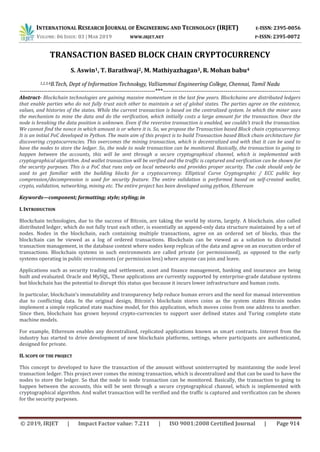 INTERNATIONAL RESEARCH JOURNAL OF ENGINEERING AND TECHNOLOGY (IRJET) E-ISSN: 2395-0056
VOLUME: 06 ISSUE: 03 | MAR 2019 WWW.IRJET.NET P-ISSN: 2395-0072
© 2019, IRJET | Impact Factor value: 7.211 | ISO 9001:2008 Certified Journal | Page 914
TRANSACTION BASED BLOCK CHAIN CRYPTOCURRENCY
S. Aswin1, T. Barathwaj2, M. Mathiyazhagan3, R. Mohan babu4
1,2,3,4B.Tech, Dept of Information Technology, Valliammai Engineering College, Chennai, Tamil Nadu
---------------------------------------------------------------------***----------------------------------------------------------------------
Abstract- Blockchain technologies are gaining massive momentum in the last few years. Blockchains are distributed ledgers
that enable parties who do not fully trust each other to maintain a set of global states. The parties agree on the existence,
values, and histories of the states. While the current transaction is based on the centralized system. In which the miner uses
the mechanism to mine the data and do the verification, which initially costs a large amount for the transaction. Once the
node is breaking the data position is unknown. Even if the reversive transaction is enabled, we couldn't track the transaction.
We cannot find the nonce in which amount is or where it is. So, we propose the Transaction based Block chain cryptocurrency.
It is an initial PoC developed in Python. The main aim of this project is to build Transaction based Block chain architecture for
discovering cryptocurrencies. This overcomes the mining transaction, which is decentralized and with that it can be used to
have the nodes to store the ledger. So, the node to node transaction can be monitored. Basically, the transaction to going to
happen between the accounts, this will be sent through a secure cryptographical channel, which is implemented with
cryptographical algorithm. And wallet transaction will be verified and the traffic is captured and verification can be shown for
the security purposes. This is a PoC that runs only on local networks and provides proper security. The code should only be
used to get familiar with the building blocks for a cryptocurrency. Elliptical Curve Cryptographic / ECC public key
compression/decompression is used for security feature. The entire validation is performed based on self-created wallet,
crypto, validation, networking, mining etc. The entire project has been developed using python, Ethereum
Keywords—component; formatting; style; styling; in
I. INTRODUCTION
Blockchain technologies, due to the success of Bitcoin, are taking the world by storm, largely. A blockchain, also called
distributed ledger, which do not fully trust each other, is essentially an append-only data structure maintained by a set of
nodes. Nodes in the blockchain, each containing multiple transactions, agree on an ordered set of blocks, thus the
blockchain can be viewed as a log of ordered transactions. Blockchain can be viewed as a solution to distributed
transaction management, in the database context where nodes keep replicas of the data and agree on an execution order of
transactions. Blockchain systems in such environments are called private (or permissioned), as opposed to the early
systems operating in public environments (or permission less) where anyone can join and leave.
Applications such as security trading and settlement, asset and ﬁnance management, banking and insurance are being
built and evaluated. Oracle and MySQL, These applications are currently supported by enterprise-grade database systems
but blockchain has the potential to disrupt this status quo because it incurs lower infrastructure and human costs.
In particular, blockchain’s immutability and transparency help reduce human errors and the need for manual intervention
due to conﬂicting data. In the original design, Bitcoin’s blockchain stores coins as the system states Bitcoin nodes
implement a simple replicated state machine model, for this application, which moves coins from one address to another.
Since then, blockchain has grown beyond crypto-currencies to support user deﬁned states and Turing complete state
machine models.
For example, Ethereum enables any decentralized, replicated applications known as smart contracts. Interest from the
industry has started to drive development of new blockchain platforms, settings, where participants are authenticated,
designed for private.
II. SCOPE OF THE PROJECT
This concept to developed to have the transaction of the amount without uninterrupted by maintaining the node level
transaction ledger. This project over comes the mining transaction, which is decentralized and that can be used to have the
nodes to store the ledger. So that the node to node transaction can be monitored. Basically, the transaction to going to
happen between the accounts, this will be sent through a secure cryptographical channel, which is implemented with
cryptographical algorithm. And wallet transaction will be verified and the traffic is captured and verification can be shown
for the security purposes.
 