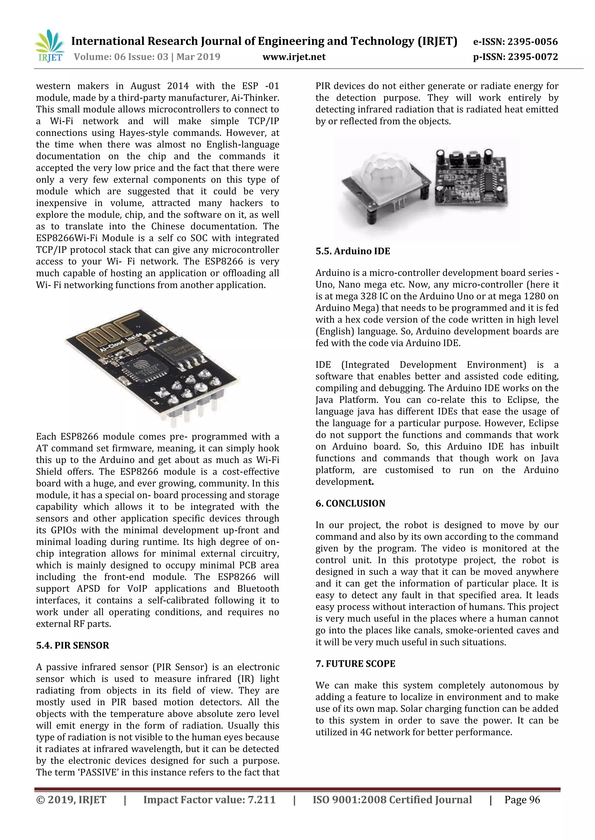 International Research Journal of Engineering and Technology (IRJET) e-ISSN: 2395-0056
Volume: 06 Issue: 03 | Mar 2019 www.irjet.net p-ISSN: 2395-0072
© 2019, IRJET | Impact Factor value: 7.211 | ISO 9001:2008 Certified Journal | Page 96
western makers in August 2014 with the ESP -01
module, made by a third-party manufacturer, Ai-Thinker.
This small module allows microcontrollers to connect to
a Wi-Fi network and will make simple TCP/IP
connections using Hayes-style commands. However, at
the time when there was almost no English-language
documentation on the chip and the commands it
accepted the very low price and the fact that there were
only a very few external components on this type of
module which are suggested that it could be very
inexpensive in volume, attracted many hackers to
explore the module, chip, and the software on it, as well
as to translate into the Chinese documentation. The
ESP8266Wi-Fi Module is a self co SOC with integrated
TCP/IP protocol stack that can give any microcontroller
access to your Wi- Fi network. The ESP8266 is very
much capable of hosting an application or offloading all
Wi- Fi networking functions from another application.
Each ESP8266 module comes pre- programmed with a
AT command set firmware, meaning, it can simply hook
this up to the Arduino and get about as much as Wi-Fi
Shield offers. The ESP8266 module is a cost-effective
board with a huge, and ever growing, community. In this
module, it has a special on- board processing and storage
capability which allows it to be integrated with the
sensors and other application specific devices through
its GPIOs with the minimal development up-front and
minimal loading during runtime. Its high degree of on-
chip integration allows for minimal external circuitry,
which is mainly designed to occupy minimal PCB area
including the front-end module. The ESP8266 will
support APSD for VoIP applications and Bluetooth
interfaces, it contains a self-calibrated following it to
work under all operating conditions, and requires no
external RF parts.
5.4. PIR SENSOR
A passive infrared sensor (PIR Sensor) is an electronic
sensor which is used to measure infrared (IR) light
radiating from objects in its field of view. They are
mostly used in PIR based motion detectors. All the
objects with the temperature above absolute zero level
will emit energy in the form of radiation. Usually this
type of radiation is not visible to the human eyes because
it radiates at infrared wavelength, but it can be detected
by the electronic devices designed for such a purpose.
The term ‘PASSIVE’ in this instance refers to the fact that
PIR devices do not either generate or radiate energy for
the detection purpose. They will work entirely by
detecting infrared radiation that is radiated heat emitted
by or reflected from the objects.
5.5. Arduino IDE
Arduino is a micro-controller development board series -
Uno, Nano mega etc. Now, any micro-controller (here it
is at mega 328 IC on the Arduino Uno or at mega 1280 on
Arduino Mega) that needs to be programmed and it is fed
with a hex code version of the code written in high level
(English) language. So, Arduino development boards are
fed with the code via Arduino IDE.
IDE (Integrated Development Environment) is a
software that enables better and assisted code editing,
compiling and debugging. The Arduino IDE works on the
Java Platform. You can co-relate this to Eclipse, the
language java has different IDEs that ease the usage of
the language for a particular purpose. However, Eclipse
do not support the functions and commands that work
on Arduino board. So, this Arduino IDE has inbuilt
functions and commands that though work on Java
platform, are customised to run on the Arduino
development.
6. CONCLUSION
In our project, the robot is designed to move by our
command and also by its own according to the command
given by the program. The video is monitored at the
control unit. In this prototype project, the robot is
designed in such a way that it can be moved anywhere
and it can get the information of particular place. It is
easy to detect any fault in that specified area. It leads
easy process without interaction of humans. This project
is very much useful in the places where a human cannot
go into the places like canals, smoke-oriented caves and
it will be very much useful in such situations.
7. FUTURE SCOPE
We can make this system completely autonomous by
adding a feature to localize in environment and to make
use of its own map. Solar charging function can be added
to this system in order to save the power. It can be
utilized in 4G network for better performance.
 
