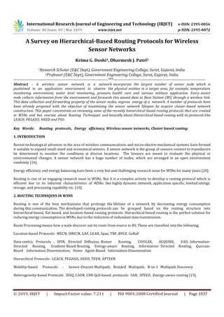 International Research Journal of Engineering and Technology (IRJET) e-ISSN: 2395-0056
Volume: 06 Issue: 03 | Mar 2019 www.irjet.net p-ISSN: 2395-0072
© 2019, IRJET | Impact Factor value: 7.211 | ISO 9001:2008 Certified Journal | Page 1037
A Survey on Hierarchical-Based Routing Protocols for Wireless
Sensor Networks
Krima G. Doshi1, Dharmesh J. Patel2
1Research Scholar (E&C Dept), Government Engineering College, Surat, Gujarat, India.
2Professor (E&C Dept), Government Engineering College, Surat, Gujarat, India.
---------------------------------------------------------------------***-------------------------------------------------------------------
Abstract - A wireless sensor network is a network incorporate the largest number of sensor node which is
positioned in an application environment to observe the physical entities in a target area, for example, temperature
monitoring environment, water level monitoring, pressure, health care and various military application. Every sensor
node collects information from the environment and forwards this sensed data to Base Station (BS) through a wireless link.
This data collection and forwarding property of the sensor nodes, engross energy of a network. A number of protocols have
been already proposed with the objective of maximizing the sensor network lifespan by acquire cluster-based network
construction. This paper concentrate on reviewing some of the recently hierarchical based routing protocols that are created
in WSNs and has oversee about Routing Techniques and basically about Hierarchical based routing with its protocols like
LEACH, PEGASIS, HEED and PSO.
Key Words: Routing protocols, Energy efficiency, Wireless sensor networks, Cluster based routing.
1. INTRODUCTION
Recent technological advances in the area of wireless communications and micro-electro-mechanical systems have formed
it suitable to expand small-sized and economical sensors. A sensor network is the group of sensors connect to transducers
be determined to monitor the conditions at diverse locations. The Sensors are meant to evaluate the physical or
environmental changes. A sensor network has a huge number of nodes, which are arranged in an open environment
randomly [16].
Energy efficiency and energy balancing have been a very hot and challenging research issue for WSNs for many years [20].
Routing is one of an engaging research issue in WSNs. But it is a complex activity to develop a routing protocol which is
efficient due to its inherent characteristics of WSNs like highly dynamic network, application specific, limited energy,
storage, and processing capability etc. [18].
2. ROUTING TECHNIQUES IN WSNS
Routing is one of the best mechanisms that prolongs the lifetime of a network by decreasing energy consumption
during this communication. The developed routing protocols can be grouped based on the routing structure into
hierarchical-based, flat based, and location-based routing protocols. Hierarchical-based routing is the perfect solution for
reducing energy consumption in WSNs due to the reduction of redundant data transmission.
Route Processing means how a node discover out its route from source to BS. These are classified into the following;
Location-based Protocols: MECN, SMECN, GAF, GEAR, Span, TBF, BVGF, GeRaF
Data-centric Protocols : SPIN, Directed Diffusion, Rumor Routing, COUGAR, ACQUIRE, EAD, Information-
Directed Routing, Gradient-Based Routing, Energy-aware Routing, Information- Directed Routing, Quorum-
Based Information Dissemination, Home Agent-Based Information Dissemination
Hierarchical Protocols: LEACH, PEGASIS, HEED, TEEN, APTEEN
Mobility-based Protocols : Sensor-Disjoint Multipath, Braided Multipath, N-to-1 Multipath Discovery
Heterogeneity-based Protocols: IDSQ, CADR, CHR QoS-based protocols: SAR, SPEED, Energy-aware routing [15].
 