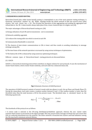 International Research Journal of Engineering and Technology (IRJET) e-ISSN: 2395-0056
Volume: 06 Issue: 03 | Mar 2019 www.irjet.net p-ISSN: 2395-0072
© 2019, IRJET | Impact Factor value: 7.211 | ISO 9001:2008 Certified Journal | Page 1038
3. HIERARCHICAL BASED ROUTING
Hierarchical based (also called cluster-based) routing is contemplated as one of the most eminent routing technique. A
Clustering hierarchical method for the WSNs topology breaks the whole network of SNs into several areas called
clusters and each cluster has a CH. The CH plays the operation of data aggregating and sending the aggregated and
refined data to the BS. A data transfer always takes place from a lower clustered layer to a higher one [18].
The major advantages of Hierarchical based routing are: [18]
1) Energy utilization of each SN and its transmission cost is economized.
2) Network scalability upgraded.
3) It reduces the routing table size which is stored at each SN.
4) Communication Bandwidth is conserved.
5) The chances of inter-cluster communications to CHs is lower and thus results in avoiding redundancy in message
exchange among SNs.
6) The time frame of the network operation is increased by using various techniques of optimization.
7) The battery life of SN is enhanced by using numerous optimizing techniques.
Different common types of Hierarchical-based routing protocols are discussed below:
(1) LEACH:
LEACH is a hierarchical clustering protocol that contribute an elegant solution for such protocols. It uses the mechanism of
cluster-head rotation, selects cluster-heads randomly, and each node has a balanced chance [9].
Fig 1-Schemetic Structure of LEACH protocol
The operation of LEACH protocol contains of several rounds with two phases in each: Set-up Phase and Steady Phase [7].
During the setup phase, each node creates a random number between 0 and 1. If the random number is lower than the
threshold value, then the node becomes a CH for the present round. The threshold value is calculated based on the
following equation [2]:
The drawbacks of this protocol are as follows:
• A sensor node is selected as the CH-using distributed probabilistic approach, whereas the non- cluster nodes
evaluate which cluster to join based on the signal strength. This way assures lower message overhead, but can’t assure that
CHs are uniformly distributed over the network. The entire network is branched into clusters and load imbalance among
the CHs may lead to minimum network lifetime.
 