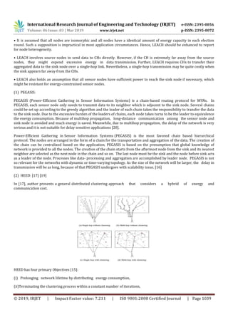 International Research Journal of Engineering and Technology (IRJET) e-ISSN: 2395-0056
Volume: 06 Issue: 03 | Mar 2019 www.irjet.net p-ISSN: 2395-0072
© 2019, IRJET | Impact Factor value: 7.211 | ISO 9001:2008 Certified Journal | Page 1039
• It is assumed that all nodes are isomorphic and all nodes have a identical amount of energy capacity in each election
round. Such a supposition is impractical in most application circumstances. Hence, LEACH should be enhanced to report
for node heterogeneity.
• LEACH involves source nodes to send data to CHs directly. However, if the CH is extremely far away from the source
nodes, they might expend excessive energy in data transmission. Further, LEACH requires CHs to transfer their
aggregated data to the sink node over a single-hop link. Nevertheless, a single-hop transmission may be quite costly when
the sink appears far away from the CHs.
• LEACH also holds an assumption that all sensor nodes have sufficient power to reach the sink node if necessary, which
might be resistant for energy-constrained sensor nodes.
(1) PEGASIS:
PEGASIS (Power-Efficient Gathering in Sensor Information Systems) is a chain-based routing protocol for WSNs. In
PEGASIS, each sensor node only needs to transmit data to its neighbor which is adjacent to the sink node. Several chains
could be set up according to the greedy algorithm and the leader of each chain takes the responsibility to transfer the data
to the sink node. Due to the excessive burden of the leaders of chains, each node takes turns to be the leader to equivalence
the energy consumption. Because of multihop propagation, long-distance communication among the sensor node and
sink node is avoided and much energy is saved. Meanwhile, due to multihop propagation, the delay of the network is very
serious and it is not suitable for delay sensitive applications [20].
Power-Efficient Gathering in Sensor Information Systems (PEGASIS) is the most favored chain based hierarchical
protocol. The nodes are arranged in the form of a chain for the transportation and aggregation of the data. The creation of
the chain can be centralized based on the application. PEGASIS is based on the presumption that global knowledge of
network is provided to all the nodes. The creation of the chain starts from the aftermost node from the sink and its nearest
neighbor are selected as the next node in the chain and so on. The last node must be the sink and the node before sink acts
as a leader of the node. Processes like data- processing and aggregation are accomplished by leader node. PEGASIS is not
so relevant for the networks with dynamic or time-varying topology. As the size of the network will be larger, the delay in
transmission will be as long, because of that PEGASIS undergoes with scalability issue. [16]
(2) HEED: [17] [19]
In [17], author presents a general distributed clustering approach that considers a hybrid of energy and
communication cost.
HEED has four primary Objectives [15]:
(i) Prolonging network lifetime by distributing energy consumption,
(ii)Terminating the clustering process within a constant number of iterations,
 