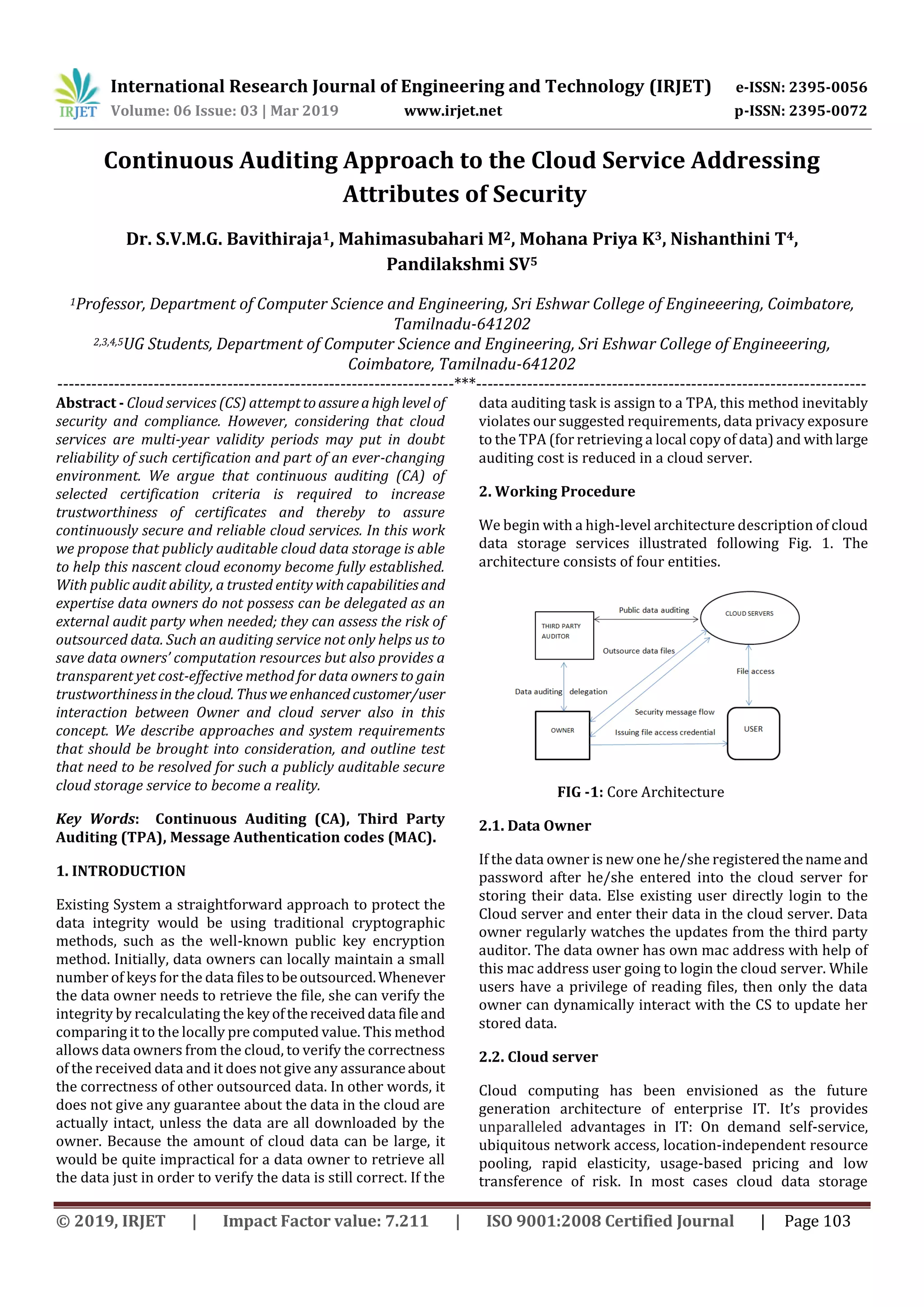 International Research Journal of Engineering and Technology (IRJET) e-ISSN: 2395-0056
Volume: 06 Issue: 03 | Mar 2019 www.irjet.net p-ISSN: 2395-0072
© 2019, IRJET | Impact Factor value: 7.211 | ISO 9001:2008 Certified Journal | Page 103
Continuous Auditing Approach to the Cloud Service Addressing
Attributes of Security
Dr. S.V.M.G. Bavithiraja1, Mahimasubahari M2, Mohana Priya K3, Nishanthini T4,
Pandilakshmi SV5
1Professor, Department of Computer Science and Engineering, Sri Eshwar College of Engineeering, Coimbatore,
Tamilnadu-641202
2,3,4,5UG Students, Department of Computer Science and Engineering, Sri Eshwar College of Engineeering,
Coimbatore, Tamilnadu-641202
----------------------------------------------------------------------***---------------------------------------------------------------------
Abstract - Cloud services (CS) attempttoassureahighlevel of
security and compliance. However, considering that cloud
services are multi-year validity periods may put in doubt
reliability of such certification and part of an ever-changing
environment. We argue that continuous auditing (CA) of
selected certification criteria is required to increase
trustworthiness of certificates and thereby to assure
continuously secure and reliable cloud services. In this work
we propose that publicly auditable cloud data storage is able
to help this nascent cloud economy become fully established.
With public audit ability, a trusted entity withcapabilities and
expertise data owners do not possess can be delegated as an
external audit party when needed; they can assess the risk of
outsourced data. Such an auditing service not only helps us to
save data owners’ computation resources but also provides a
transparent yet cost-effective method for data owners to gain
trustworthinessinthecloud. Thusweenhancedcustomer/user
interaction between Owner and cloud server also in this
concept. We describe approaches and system requirements
that should be brought into consideration, and outline test
that need to be resolved for such a publicly auditable secure
cloud storage service to become a reality.
Key Words: Continuous Auditing (CA), Third Party
Auditing (TPA), Message Authentication codes (MAC).
1. INTRODUCTION
Existing System a straightforward approach to protect the
data integrity would be using traditional cryptographic
methods, such as the well-known public key encryption
method. Initially, data owners can locally maintain a small
number of keys for the data filestobeoutsourced.Whenever
the data owner needs to retrieve the file, she can verify the
integrity by recalculating the keyofthereceiveddata fileand
comparing it to the locally pre computed value. This method
allows data owners from the cloud, to verify the correctness
of the received data and it does not give any assuranceabout
the correctness of other outsourced data. In other words, it
does not give any guarantee about the data in the cloud are
actually intact, unless the data are all downloaded by the
owner. Because the amount of cloud data can be large, it
would be quite impractical for a data owner to retrieve all
the data just in order to verify the data is still correct. If the
data auditing task is assign to a TPA, this method inevitably
violates our suggested requirements, data privacy exposure
to the TPA (for retrieving a local copy of data) and withlarge
auditing cost is reduced in a cloud server.
2. Working Procedure
We begin with a high-level architecture description of cloud
data storage services illustrated following Fig. 1. The
architecture consists of four entities.
FIG -1: Core Architecture
2.1. Data Owner
If the data owner is new one he/she registeredthenameand
password after he/she entered into the cloud server for
storing their data. Else existing user directly login to the
Cloud server and enter their data in the cloud server. Data
owner regularly watches the updates from the third party
auditor. The data owner has own mac address with help of
this mac address user going to login the cloud server. While
users have a privilege of reading files, then only the data
owner can dynamically interact with the CS to update her
stored data.
2.2. Cloud server
Cloud computing has been envisioned as the future
generation architecture of enterprise IT. It’s provides
unparalleled advantages in IT: On demand self-service,
ubiquitous network access, location-independent resource
pooling, rapid elasticity, usage-based pricing and low
transference of risk. In most cases cloud data storage
 