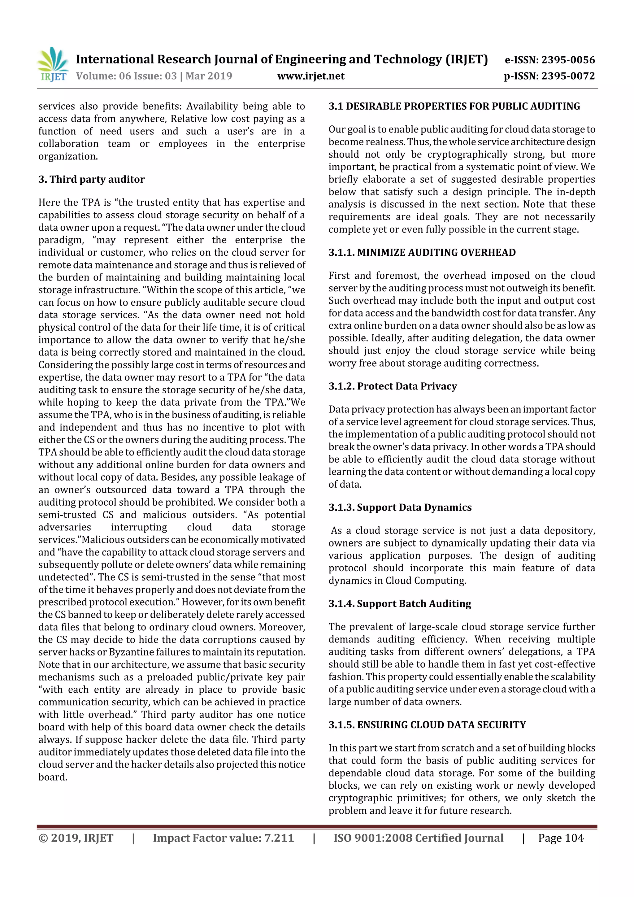 International Research Journal of Engineering and Technology (IRJET) e-ISSN: 2395-0056
Volume: 06 Issue: 03 | Mar 2019 www.irjet.net p-ISSN: 2395-0072
© 2019, IRJET | Impact Factor value: 7.211 | ISO 9001:2008 Certified Journal | Page 104
services also provide benefits: Availability being able to
access data from anywhere, Relative low cost paying as a
function of need users and such a user’s are in a
collaboration team or employees in the enterprise
organization.
3. Third party auditor
Here the TPA is “the trusted entity that has expertise and
capabilities to assess cloud storage security on behalf of a
data owner upon a request. “The data ownerunderthecloud
paradigm, “may represent either the enterprise the
individual or customer, who relies on the cloud server for
remote data maintenance and storage and thus isrelieved of
the burden of maintaining and building maintaining local
storage infrastructure. “Within the scope of this article, “we
can focus on how to ensure publicly auditable secure cloud
data storage services. “As the data owner need not hold
physical control of the data for their life time, it is of critical
importance to allow the data owner to verify that he/she
data is being correctly stored and maintained in the cloud.
Considering the possibly large cost intermsof resourcesand
expertise, the data owner may resort to a TPA for “the data
auditing task to ensure the storage security of he/she data,
while hoping to keep the data private from the TPA.”We
assume the TPA, who is in the businessof auditing,isreliable
and independent and thus has no incentive to plot with
either the CS or the owners during the auditing process. The
TPA should be able to efficiently audit the clouddata storage
without any additional online burden for data owners and
without local copy of data. Besides, any possible leakage of
an owner’s outsourced data toward a TPA through the
auditing protocol should be prohibited. We consider both a
semi-trusted CS and malicious outsiders. “As potential
adversaries interrupting cloud data storage
services.”Malicious outsiderscanbeeconomicallymotivated
and “have the capability to attack cloud storage servers and
subsequently pollute or deleteowners’ data whileremaining
undetected”. The CS is semi-trusted in the sense “that most
of the time it behaves properly anddoesnotdeviatefromthe
prescribed protocol execution.” However,foritsown benefit
the CS banned to keep or deliberately delete rarely accessed
data files that belong to ordinary cloud owners. Moreover,
the CS may decide to hide the data corruptions caused by
server hacks or Byzantine failures tomaintainitsreputation.
Note that in our architecture, we assume that basic security
mechanisms such as a preloaded public/private key pair
“with each entity are already in place to provide basic
communication security, which can be achieved in practice
with little overhead.” Third party auditor has one notice
board with help of this board data owner check the details
always. If suppose hacker delete the data file. Third party
auditor immediately updates those deleted data file into the
cloud server and the hacker details also projectedthisnotice
board.
3.1 DESIRABLE PROPERTIES FOR PUBLIC AUDITING
Our goal is to enable public auditing for clouddata storageto
become realness.Thus,thewholeservicearchitecturedesign
should not only be cryptographically strong, but more
important, be practical from a systematic point of view. We
briefly elaborate a set of suggested desirable properties
below that satisfy such a design principle. The in-depth
analysis is discussed in the next section. Note that these
requirements are ideal goals. They are not necessarily
complete yet or even fully possible in the current stage.
3.1.1. MINIMIZE AUDITING OVERHEAD
First and foremost, the overhead imposed on the cloud
server by the auditing process must not outweighitsbenefit.
Such overhead may include both the input and output cost
for data access and the bandwidth cost for data transfer. Any
extra online burden on a data owner should alsobeaslowas
possible. Ideally, after auditing delegation, the data owner
should just enjoy the cloud storage service while being
worry free about storage auditing correctness.
3.1.2. Protect Data Privacy
Data privacy protection has always beenanimportantfactor
of a service level agreement for cloud storage services.Thus,
the implementation of a public auditing protocol should not
break the owner’s data privacy. In other words a TPAshould
be able to efficiently audit the cloud data storage without
learning the data content or without demanding a local copy
of data.
3.1.3. Support Data Dynamics
As a cloud storage service is not just a data depository,
owners are subject to dynamically updating their data via
various application purposes. The design of auditing
protocol should incorporate this main feature of data
dynamics in Cloud Computing.
3.1.4. Support Batch Auditing
The prevalent of large-scale cloud storage service further
demands auditing efficiency. When receiving multiple
auditing tasks from different owners’ delegations, a TPA
should still be able to handle them in fast yet cost-effective
fashion. This propertycould essentiallyenablethescalability
of a public auditing service underevena storagecloudwitha
large number of data owners.
3.1.5. ENSURING CLOUD DATA SECURITY
In this part we start from scratch and a set of building blocks
that could form the basis of public auditing services for
dependable cloud data storage. For some of the building
blocks, we can rely on existing work or newly developed
cryptographic primitives; for others, we only sketch the
problem and leave it for future research.
 