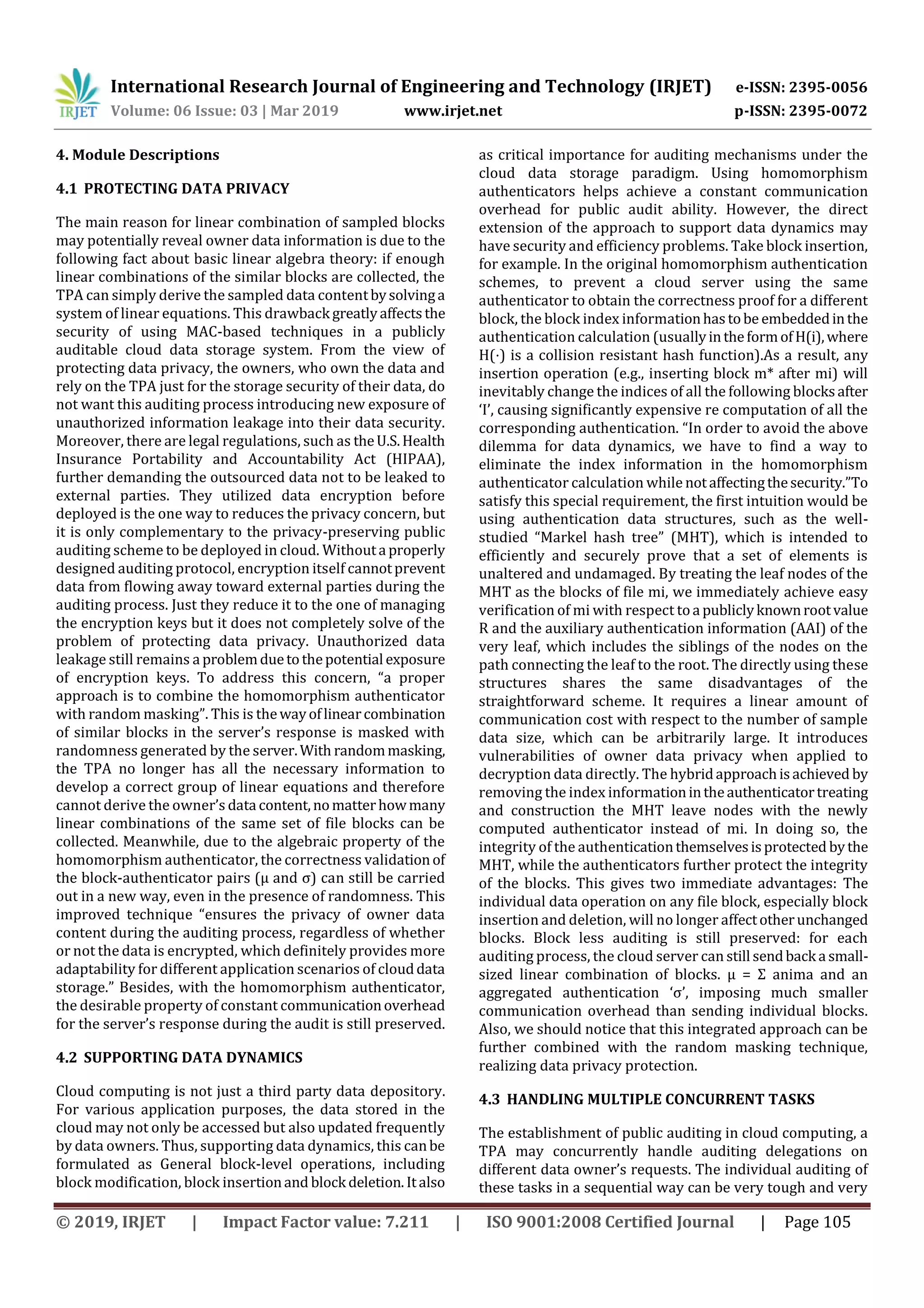 International Research Journal of Engineering and Technology (IRJET) e-ISSN: 2395-0056
Volume: 06 Issue: 03 | Mar 2019 www.irjet.net p-ISSN: 2395-0072
© 2019, IRJET | Impact Factor value: 7.211 | ISO 9001:2008 Certified Journal | Page 105
4. Module Descriptions
4.1 PROTECTING DATA PRIVACY
The main reason for linear combination of sampled blocks
may potentially reveal owner data information is due to the
following fact about basic linear algebra theory: if enough
linear combinations of the similar blocks are collected, the
TPA can simply derive the sampled data contentbysolvinga
system of linear equations. This drawback greatlyaffectsthe
security of using MAC-based techniques in a publicly
auditable cloud data storage system. From the view of
protecting data privacy, the owners, who own the data and
rely on the TPA just for the storage security of their data, do
not want this auditing process introducing new exposure of
unauthorized information leakage into their data security.
Moreover, there are legal regulations, such as theU.S.Health
Insurance Portability and Accountability Act (HIPAA),
further demanding the outsourced data not to be leaked to
external parties. They utilized data encryption before
deployed is the one way to reduces the privacy concern, but
it is only complementary to the privacy-preserving public
auditing scheme to be deployed in cloud. Withouta properly
designed auditing protocol, encryption itself cannotprevent
data from flowing away toward external parties during the
auditing process. Just they reduce it to the one of managing
the encryption keys but it does not completely solve of the
problem of protecting data privacy. Unauthorized data
leakage still remains a problemduetothepotential exposure
of encryption keys. To address this concern, “a proper
approach is to combine the homomorphism authenticator
with random masking”. This is thewayoflinearcombination
of similar blocks in the server’s response is masked with
randomness generated by the server.With randommasking,
the TPA no longer has all the necessary information to
develop a correct group of linear equations and therefore
cannot derive the owner’s data content,nomatterhowmany
linear combinations of the same set of file blocks can be
collected. Meanwhile, due to the algebraic property of the
homomorphism authenticator, the correctness validationof
the block-authenticator pairs (μ and σ) can still be carried
out in a new way, even in the presence of randomness. This
improved technique “ensures the privacy of owner data
content during the auditing process, regardless of whether
or not the data is encrypted, which definitely provides more
adaptability for different application scenarios of clouddata
storage.” Besides, with the homomorphism authenticator,
the desirable property of constant communicationoverhead
for the server’s response during the audit is still preserved.
4.2 SUPPORTING DATA DYNAMICS
Cloud computing is not just a third party data depository.
For various application purposes, the data stored in the
cloud may not only be accessed but also updated frequently
by data owners. Thus, supporting data dynamics, this canbe
formulated as General block-level operations, including
block modification, block insertionand block deletion.Italso
as critical importance for auditing mechanisms under the
cloud data storage paradigm. Using homomorphism
authenticators helps achieve a constant communication
overhead for public audit ability. However, the direct
extension of the approach to support data dynamics may
have security and efficiency problems. Take block insertion,
for example. In the original homomorphism authentication
schemes, to prevent a cloud server using the same
authenticator to obtain the correctness proof for a different
block, the block index informationhastobe embeddedinthe
authentication calculation (usuallyintheformofH(i),where
H(⋅) is a collision resistant hash function).As a result, any
insertion operation (e.g., inserting block m* after mi) will
inevitably change the indices of all the following blocksafter
‘I’, causing significantly expensive re computation of all the
corresponding authentication. “In order to avoid the above
dilemma for data dynamics, we have to find a way to
eliminate the index information in the homomorphism
authenticator calculation while notaffectingthesecurity.”To
satisfy this special requirement, the first intuition would be
using authentication data structures, such as the well-
studied “Markel hash tree” (MHT), which is intended to
efficiently and securely prove that a set of elements is
unaltered and undamaged. By treating the leaf nodes of the
MHT as the blocks of file mi, we immediately achieve easy
verification of mi with respect toa publiclyknownrootvalue
R and the auxiliary authentication information (AAI) of the
very leaf, which includes the siblings of the nodes on the
path connecting the leaf to the root. The directly using these
structures shares the same disadvantages of the
straightforward scheme. It requires a linear amount of
communication cost with respect to the number of sample
data size, which can be arbitrarily large. It introduces
vulnerabilities of owner data privacy when applied to
decryption data directly. The hybridapproachisachieved by
removing the index informationintheauthenticatortreating
and construction the MHT leave nodes with the newly
computed authenticator instead of mi. In doing so, the
integrity of the authenticationthemselvesisprotected bythe
MHT, while the authenticators further protect the integrity
of the blocks. This gives two immediate advantages: The
individual data operation on any file block, especially block
insertion and deletion, will no longer affectotherunchanged
blocks. Block less auditing is still preserved: for each
auditing process, the cloud server can still sendback a small-
sized linear combination of blocks. μ = Σ anima and an
aggregated authentication ‘σ’, imposing much smaller
communication overhead than sending individual blocks.
Also, we should notice that this integrated approach can be
further combined with the random masking technique,
realizing data privacy protection.
4.3 HANDLING MULTIPLE CONCURRENT TASKS
The establishment of public auditing in cloud computing, a
TPA may concurrently handle auditing delegations on
different data owner’s requests. The individual auditing of
these tasks in a sequential way can be very tough and very
 