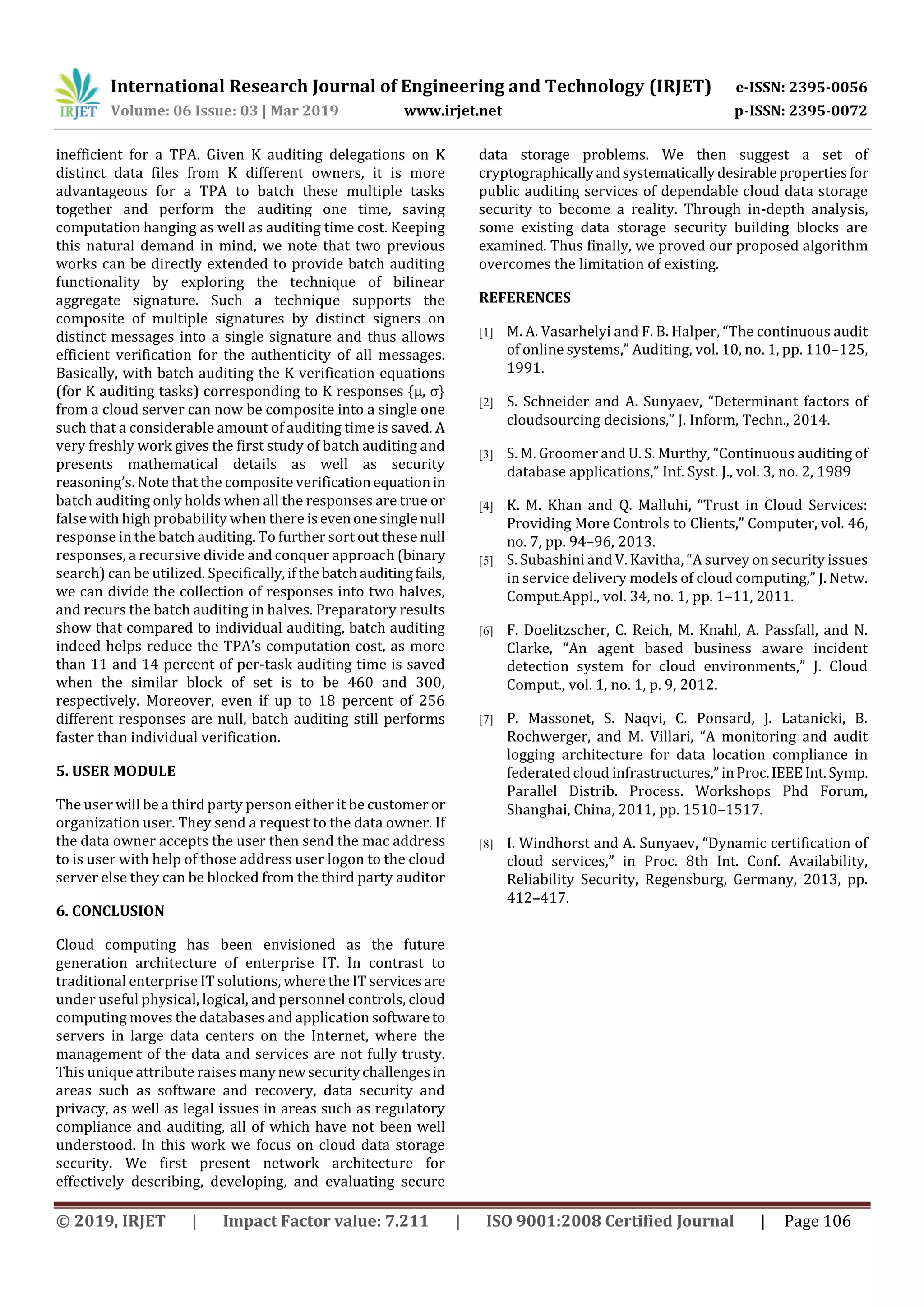 International Research Journal of Engineering and Technology (IRJET) e-ISSN: 2395-0056
Volume: 06 Issue: 03 | Mar 2019 www.irjet.net p-ISSN: 2395-0072
© 2019, IRJET | Impact Factor value: 7.211 | ISO 9001:2008 Certified Journal | Page 106
inefficient for a TPA. Given K auditing delegations on K
distinct data files from K different owners, it is more
advantageous for a TPA to batch these multiple tasks
together and perform the auditing one time, saving
computation hanging as well as auditing time cost. Keeping
this natural demand in mind, we note that two previous
works can be directly extended to provide batch auditing
functionality by exploring the technique of bilinear
aggregate signature. Such a technique supports the
composite of multiple signatures by distinct signers on
distinct messages into a single signature and thus allows
efficient verification for the authenticity of all messages.
Basically, with batch auditing the K verification equations
(for K auditing tasks) corresponding to K responses {μ, σ}
from a cloud server can now be composite into a single one
such that a considerable amount of auditing time is saved. A
very freshly work gives the first study of batch auditing and
presents mathematical details as well as security
reasoning’s. Note that the composite verificationequationin
batch auditing only holds when all the responses are true or
false with high probability when there isevenonesinglenull
response in the batch auditing. To further sort out these null
responses, a recursive divide and conquer approach (binary
search) can be utilized. Specifically,ifthebatchauditingfails,
we can divide the collection of responses into two halves,
and recurs the batch auditing in halves. Preparatory results
show that compared to individual auditing, batch auditing
indeed helps reduce the TPA’s computation cost, as more
than 11 and 14 percent of per-task auditing time is saved
when the similar block of set is to be 460 and 300,
respectively. Moreover, even if up to 18 percent of 256
different responses are null, batch auditing still performs
faster than individual verification.
5. USER MODULE
The user will be a third party person either it be customer or
organization user. They send a request to the data owner. If
the data owner accepts the user then send the mac address
to is user with help of those address user logon to the cloud
server else they can be blocked from the third party auditor
6. CONCLUSION
Cloud computing has been envisioned as the future
generation architecture of enterprise IT. In contrast to
traditional enterprise IT solutions, where the IT servicesare
under useful physical, logical, and personnel controls, cloud
computing moves the databases and application softwareto
servers in large data centers on the Internet, where the
management of the data and services are not fully trusty.
This unique attribute raises manynewsecuritychallengesin
areas such as software and recovery, data security and
privacy, as well as legal issues in areas such as regulatory
compliance and auditing, all of which have not been well
understood. In this work we focus on cloud data storage
security. We first present network architecture for
effectively describing, developing, and evaluating secure
data storage problems. We then suggest a set of
cryptographicallyandsystematicallydesirablepropertiesfor
public auditing services of dependable cloud data storage
security to become a reality. Through in-depth analysis,
some existing data storage security building blocks are
examined. Thus finally, we proved our proposed algorithm
overcomes the limitation of existing.
REFERENCES
[1] M. A. Vasarhelyi and F. B. Halper, “The continuous audit
of online systems,” Auditing, vol. 10, no. 1, pp. 110–125,
1991.
[2] S. Schneider and A. Sunyaev, “Determinant factors of
cloudsourcing decisions,” J. Inform, Techn., 2014.
[3] S. M. Groomer and U. S. Murthy, “Continuous auditing of
database applications,” Inf. Syst. J., vol. 3, no. 2, 1989
[4] K. M. Khan and Q. Malluhi, “Trust in Cloud Services:
Providing More Controls to Clients,” Computer, vol. 46,
no. 7, pp. 94–96, 2013.
[5] S. Subashini and V. Kavitha, “A survey on security issues
in service delivery models of cloud computing,” J. Netw.
Comput.Appl., vol. 34, no. 1, pp. 1–11, 2011.
[6] F. Doelitzscher, C. Reich, M. Knahl, A. Passfall, and N.
Clarke, “An agent based business aware incident
detection system for cloud environments,” J. Cloud
Comput., vol. 1, no. 1, p. 9, 2012.
[7] P. Massonet, S. Naqvi, C. Ponsard, J. Latanicki, B.
Rochwerger, and M. Villari, “A monitoring and audit
logging architecture for data location compliance in
federated cloud infrastructures,”inProc.IEEEInt.Symp.
Parallel Distrib. Process. Workshops Phd Forum,
Shanghai, China, 2011, pp. 1510–1517.
[8] I. Windhorst and A. Sunyaev, “Dynamic certification of
cloud services,” in Proc. 8th Int. Conf. Availability,
Reliability Security, Regensburg, Germany, 2013, pp.
412–417.
 