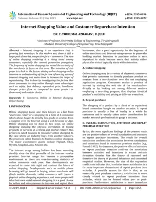 International Research Journal of Engineering and Technology (IRJET) e-ISSN: 2395-0056
Volume: 06 Issue: 03 | Mar 2019 www.irjet.net p-ISSN: 2395-0072
© 2019, IRJET | Impact Factor value: 7.211 | ISO 9001:2008 Certified Journal | Page 1056
Internet Shopping Value and Customer Repurchase Intention
DR. C .THIRUMAL AZHAGAN1, U. JULI2
1Assistant Professor, University College of Engineering, Tiruchirappalli
2Student, University College of Engineering, Tiruchirappalli
---------------------------------------------------------------------------***---------------------------------------------------------------------------
Abstract - Internet shopping is an experience that is
growing fast nowadays. In this modern era, there is still a
large pool of market prospective for e – commerce. The ease
of online shopping rendering it a rising trend among
consumers, especially the current generation youngsters.
The frequency of online shopping has raised the curiosity of
the merchants to focus on this area. The intention of this
paper is to look at the factors driving online shopping and to
increase an understanding of the factors influencing value of
internet shopping and make them to increase the target of
repurchasing. This is done by investigating the factors that
cheer consumers to shop online through some advantages
such as safety, fast delivery, equivalent price, handiness,
cheaper prices (low as compared to same product in
showroom) and a wider choice.
Keywords: E- Commerce, Online or Internet shopping,
Repurchasing
I. INTRODUCTION
Online shopping (now and then known as e-tail from
"electronic retail" or e-shopping) is a form of E-commerce
which allows buyers to directly buy goods or services from
a supplier over the Internet using a web browser or App.
Online shopping can be done in two ways. An online
shopping inducing the physical correlation of buying
products or services at a bricks-and-mortar retailer, this
process is called business to consumer online shopping. In
the case where an industry buys from another industry,
the process is called Business to business online shopping.
The major e-commerce giants include Flipkart, EBay,
Myntra, Snapdeal, Ajio, Amazon etc.
The internet usage among Indians has been mounting
steadily since the first preamble of the Internet service
provider. Internet usage has become a prospective
environment as there are ever-increasing statistics of
online commerce each year. Five developments are
expected to come into sight and contour the future of
online shopping. Developments such as mobile phone
browsing will go round to buying, minor merchants will
clinch mobile channels, tablet commerce will create a
physical online shopping experience, and more people will
take their own social network shopping. It is a good chance
for sellers and entrepreneurs to increase and exploit their
businesses, also a good opportunity for the beginner of
online merchants and Internet entrepreneurs to pierce the
budding market. Intention to purchase online is very
important to study because every deal activity either
physical or virtual typically starts within intention.
A. Online shopping
Online shopping may be a variety of electronic commerce
that permits customers to directly purchase product or
services from a merchandiser over the net employing
application program. Consumers realize a product of
interest by visiting the web site of the merchandiser
directly or by looking out among different vendors
employing a searching program, that displays identical
product's availability and pricing at different e-retailers.
B. Repeat purchase
The shopping of a product by a client of an equivalent
brand antecedent bought on another occasion. A repeat
purchase is usually a live of loyalty to a whole by
customers and is usually taken under consideration by
market research professionals to gauge a business.
II. OVERALL SATISFACTION, ATTITUDES AND REPEAT
PURCHASE INTENTION
By far, the most significant findings of the present study
are the positive effects of overall satisfaction and attitudes
on repeat purchase intentions. The result for overall
satisfaction confirms the association between satisfaction
and intentions found in numerous previous studies (e.g.,
Fornell 1992). Furthermore, the positive effect of attitudes
on repeat purchase intention confirms the association
between attitudes and intentions in extant attitude
formation theories like the theory of reasoned and
therefore the theory of planned behaviour and connected
empirical studies. However, the size of the regression
coefficients indicates that, in relative terms satisfaction is a
far more important determinant of repeat purchase than
attitudes. A possible reason for this is that, as an
essentially post purchase construct, satisfaction is more
closely related to repeat purchase intentions than
attitudes, which can be formed either pre- or post-
purchase. Furthermore, satisfaction is more immediate
 