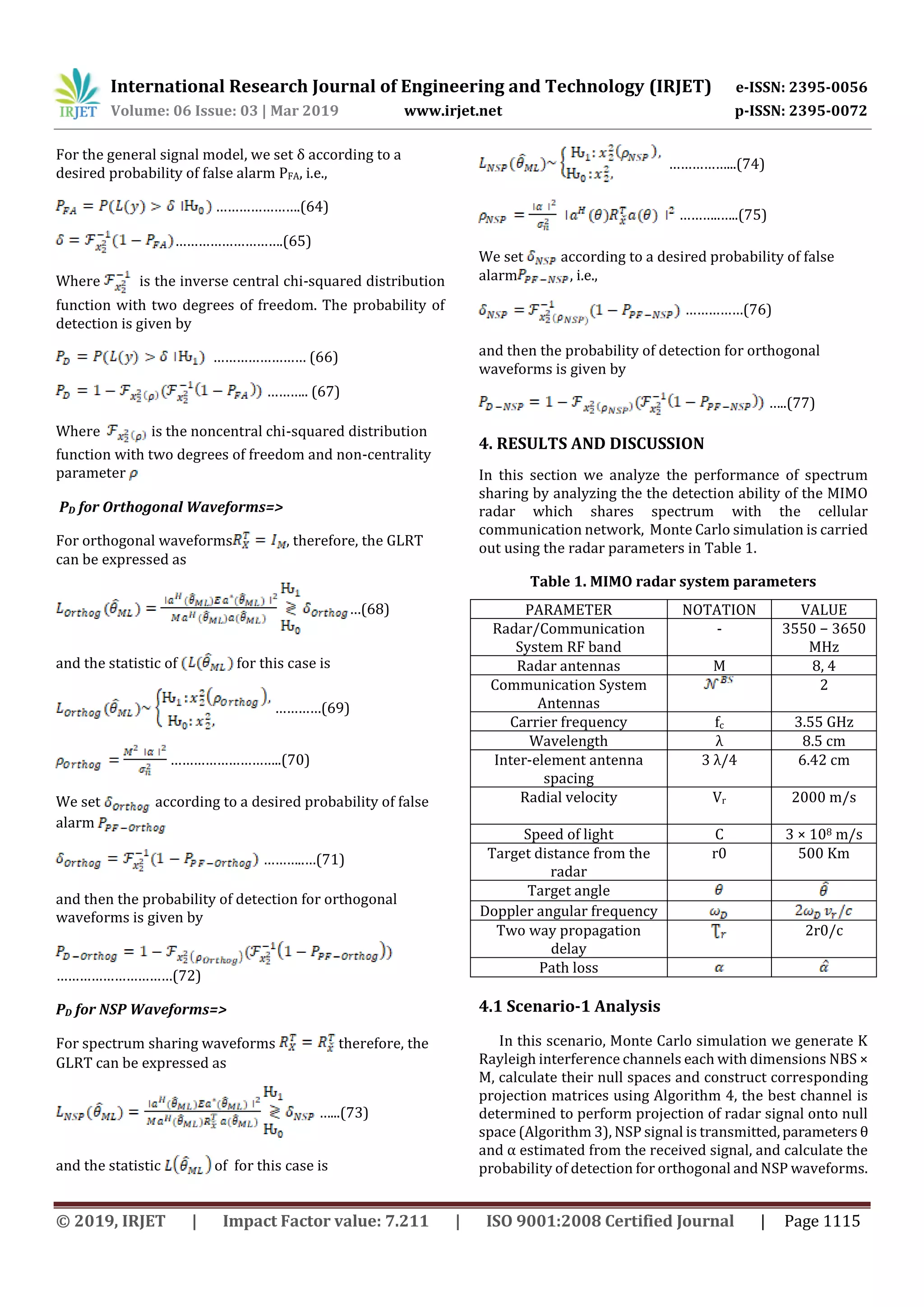 International Research Journal of Engineering and Technology (IRJET) e-ISSN: 2395-0056
Volume: 06 Issue: 03 | Mar 2019 www.irjet.net p-ISSN: 2395-0072
© 2019, IRJET | Impact Factor value: 7.211 | ISO 9001:2008 Certified Journal | Page 1115
For the general signal model, we set δ according to a
desired probability of false alarm PFA, i.e.,
………………….(64)
……………………….(65)
Where is the inverse central chi-squared distribution
function with two degrees of freedom. The probability of
detection is given by
…………………… (66)
……….. (67)
Where is the noncentral chi-squared distribution
function with two degrees of freedom and non-centrality
parameter
PD for Orthogonal Waveforms=>
For orthogonal waveforms , therefore, the GLRT
can be expressed as
…(68)
and the statistic of for this case is
…………(69)
………………………..(70)
We set according to a desired probability of false
alarm
………..…(71)
and then the probability of detection for orthogonal
waveforms is given by
…………………………(72)
PD for NSP Waveforms=>
For spectrum sharing waveforms therefore, the
GLRT can be expressed as
…...(73)
and the statistic of for this case is
……………...(74)
………..…..(75)
We set according to a desired probability of false
alarm , i.e.,
……………(76)
and then the probability of detection for orthogonal
waveforms is given by
…..(77)
4. RESULTS AND DISCUSSION
In this section we analyze the performance of spectrum
sharing by analyzing the the detection ability of the MIMO
radar which shares spectrum with the cellular
communication network, Monte Carlo simulation is carried
out using the radar parameters in Table 1.
Table 1. MIMO radar system parameters
PARAMETER NOTATION VALUE
Radar/Communication
System RF band
- 3550 − 3650
MHz
Radar antennas M 8, 4
Communication System
Antennas
2
Carrier frequency fc 3.55 GHz
Wavelength λ 8.5 cm
Inter-element antenna
spacing
3 λ/4 6.42 cm
Radial velocity Vr 2000 m/s
Speed of light C 3 × 108 m/s
Target distance from the
radar
r0 500 Km
Target angle
Doppler angular frequency
Two way propagation
delay
2r0/c
Path loss
4.1 Scenario-1 Analysis
In this scenario, Monte Carlo simulation we generate K
Rayleigh interference channels each with dimensions NBS ×
M, calculate their null spaces and construct corresponding
projection matrices using Algorithm 4, the best channel is
determined to perform projection of radar signal onto null
space (Algorithm 3), NSP signal is transmitted,parameters θ
and α estimated from the received signal, and calculate the
probability of detection for orthogonal and NSP waveforms.
 