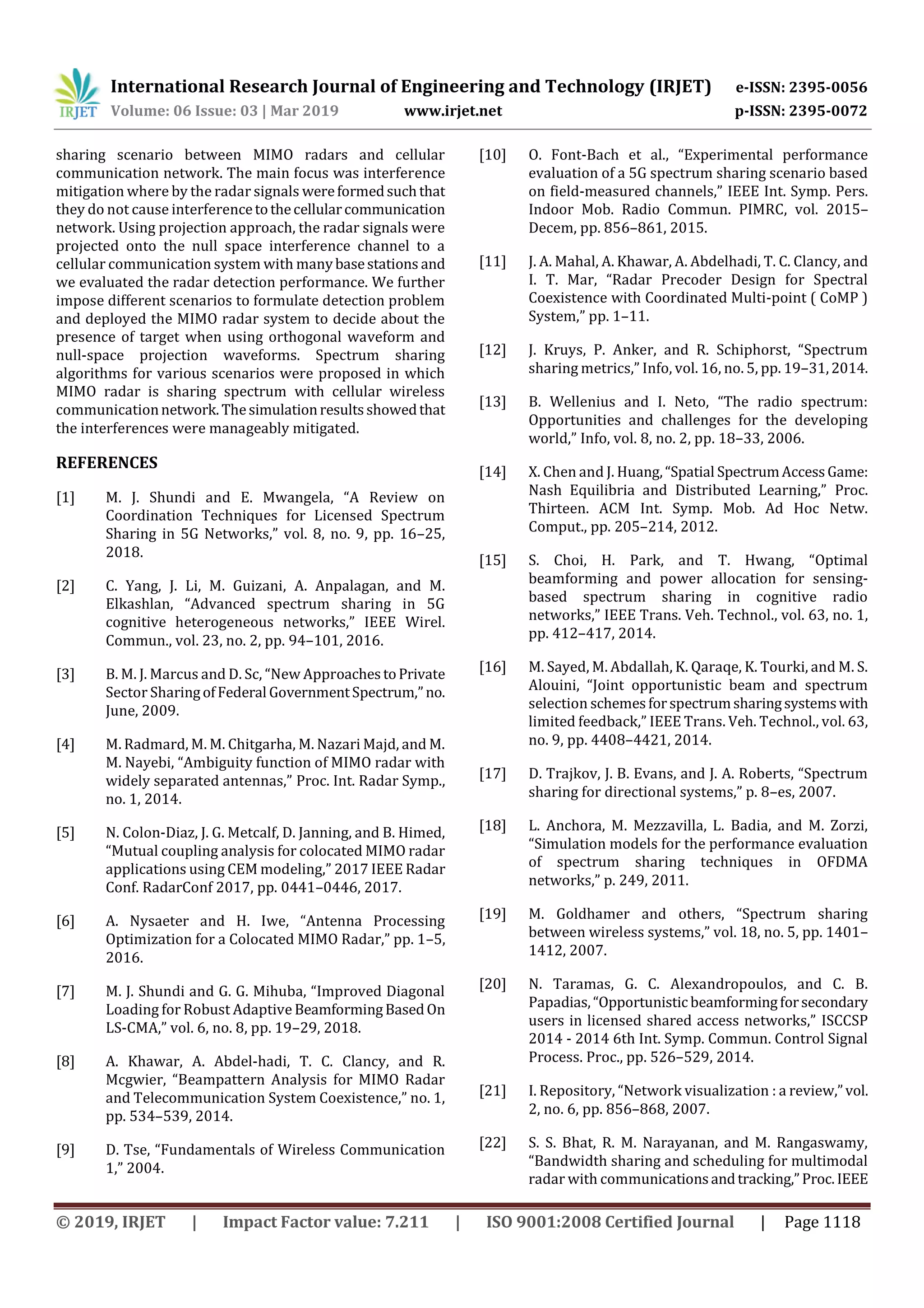 International Research Journal of Engineering and Technology (IRJET) e-ISSN: 2395-0056
Volume: 06 Issue: 03 | Mar 2019 www.irjet.net p-ISSN: 2395-0072
© 2019, IRJET | Impact Factor value: 7.211 | ISO 9001:2008 Certified Journal | Page 1118
sharing scenario between MIMO radars and cellular
communication network. The main focus was interference
mitigation where by the radar signals wereformedsuchthat
they do not cause interferencetothecellularcommunication
network. Using projection approach, the radar signals were
projected onto the null space interference channel to a
cellular communication system with manybasestations and
we evaluated the radar detection performance. We further
impose different scenarios to formulate detection problem
and deployed the MIMO radar system to decide about the
presence of target when using orthogonal waveform and
null-space projection waveforms. Spectrum sharing
algorithms for various scenarios were proposed in which
MIMO radar is sharing spectrum with cellular wireless
communicationnetwork.Thesimulationresultsshowedthat
the interferences were manageably mitigated.
REFERENCES
[1] M. J. Shundi and E. Mwangela, “A Review on
Coordination Techniques for Licensed Spectrum
Sharing in 5G Networks,” vol. 8, no. 9, pp. 16–25,
2018.
[2] C. Yang, J. Li, M. Guizani, A. Anpalagan, and M.
Elkashlan, “Advanced spectrum sharing in 5G
cognitive heterogeneous networks,” IEEE Wirel.
Commun., vol. 23, no. 2, pp. 94–101, 2016.
[3] B. M. J. Marcus and D. Sc, “New ApproachestoPrivate
Sector SharingofFederal GovernmentSpectrum,”no.
June, 2009.
[4] M. Radmard, M. M. Chitgarha, M. Nazari Majd, and M.
M. Nayebi, “Ambiguity function of MIMO radar with
widely separated antennas,” Proc. Int. Radar Symp.,
no. 1, 2014.
[5] N. Colon-Diaz, J. G. Metcalf, D. Janning, and B. Himed,
“Mutual coupling analysis for colocated MIMO radar
applications using CEM modeling,” 2017 IEEE Radar
Conf. RadarConf 2017, pp. 0441–0446, 2017.
[6] A. Nysaeter and H. Iwe, “Antenna Processing
Optimization for a Colocated MIMO Radar,” pp. 1–5,
2016.
[7] M. J. Shundi and G. G. Mihuba, “Improved Diagonal
Loading for Robust Adaptive BeamformingBasedOn
LS-CMA,” vol. 6, no. 8, pp. 19–29, 2018.
[8] A. Khawar, A. Abdel-hadi, T. C. Clancy, and R.
Mcgwier, “Beampattern Analysis for MIMO Radar
and Telecommunication System Coexistence,” no. 1,
pp. 534–539, 2014.
[9] D. Tse, “Fundamentals of Wireless Communication
1,” 2004.
[10] O. Font-Bach et al., “Experimental performance
evaluation of a 5G spectrum sharing scenario based
on field-measured channels,” IEEE Int. Symp. Pers.
Indoor Mob. Radio Commun. PIMRC, vol. 2015–
Decem, pp. 856–861, 2015.
[11] J. A. Mahal, A. Khawar, A. Abdelhadi, T. C. Clancy, and
I. T. Mar, “Radar Precoder Design for Spectral
Coexistence with Coordinated Multi-point ( CoMP )
System,” pp. 1–11.
[12] J. Kruys, P. Anker, and R. Schiphorst, “Spectrum
sharing metrics,” Info, vol. 16, no. 5, pp. 19–31,2014.
[13] B. Wellenius and I. Neto, “The radio spectrum:
Opportunities and challenges for the developing
world,” Info, vol. 8, no. 2, pp. 18–33, 2006.
[14] X. Chen and J. Huang,“Spatial SpectrumAccessGame:
Nash Equilibria and Distributed Learning,” Proc.
Thirteen. ACM Int. Symp. Mob. Ad Hoc Netw.
Comput., pp. 205–214, 2012.
[15] S. Choi, H. Park, and T. Hwang, “Optimal
beamforming and power allocation for sensing-
based spectrum sharing in cognitive radio
networks,” IEEE Trans. Veh. Technol., vol. 63, no. 1,
pp. 412–417, 2014.
[16] M. Sayed, M. Abdallah, K. Qaraqe, K. Tourki, and M. S.
Alouini, “Joint opportunistic beam and spectrum
selection schemesforspectrumsharingsystemswith
limited feedback,” IEEE Trans. Veh. Technol., vol. 63,
no. 9, pp. 4408–4421, 2014.
[17] D. Trajkov, J. B. Evans, and J. A. Roberts, “Spectrum
sharing for directional systems,” p. 8–es, 2007.
[18] L. Anchora, M. Mezzavilla, L. Badia, and M. Zorzi,
“Simulation models for the performance evaluation
of spectrum sharing techniques in OFDMA
networks,” p. 249, 2011.
[19] M. Goldhamer and others, “Spectrum sharing
between wireless systems,” vol. 18, no. 5, pp. 1401–
1412, 2007.
[20] N. Taramas, G. C. Alexandropoulos, and C. B.
Papadias,“Opportunisticbeamformingforsecondary
users in licensed shared access networks,” ISCCSP
2014 - 2014 6th Int. Symp. Commun. Control Signal
Process. Proc., pp. 526–529, 2014.
[21] I. Repository, “Network visualization : a review,”vol.
2, no. 6, pp. 856–868, 2007.
[22] S. S. Bhat, R. M. Narayanan, and M. Rangaswamy,
“Bandwidth sharing and scheduling for multimodal
radar with communicationsandtracking,”Proc.IEEE
 