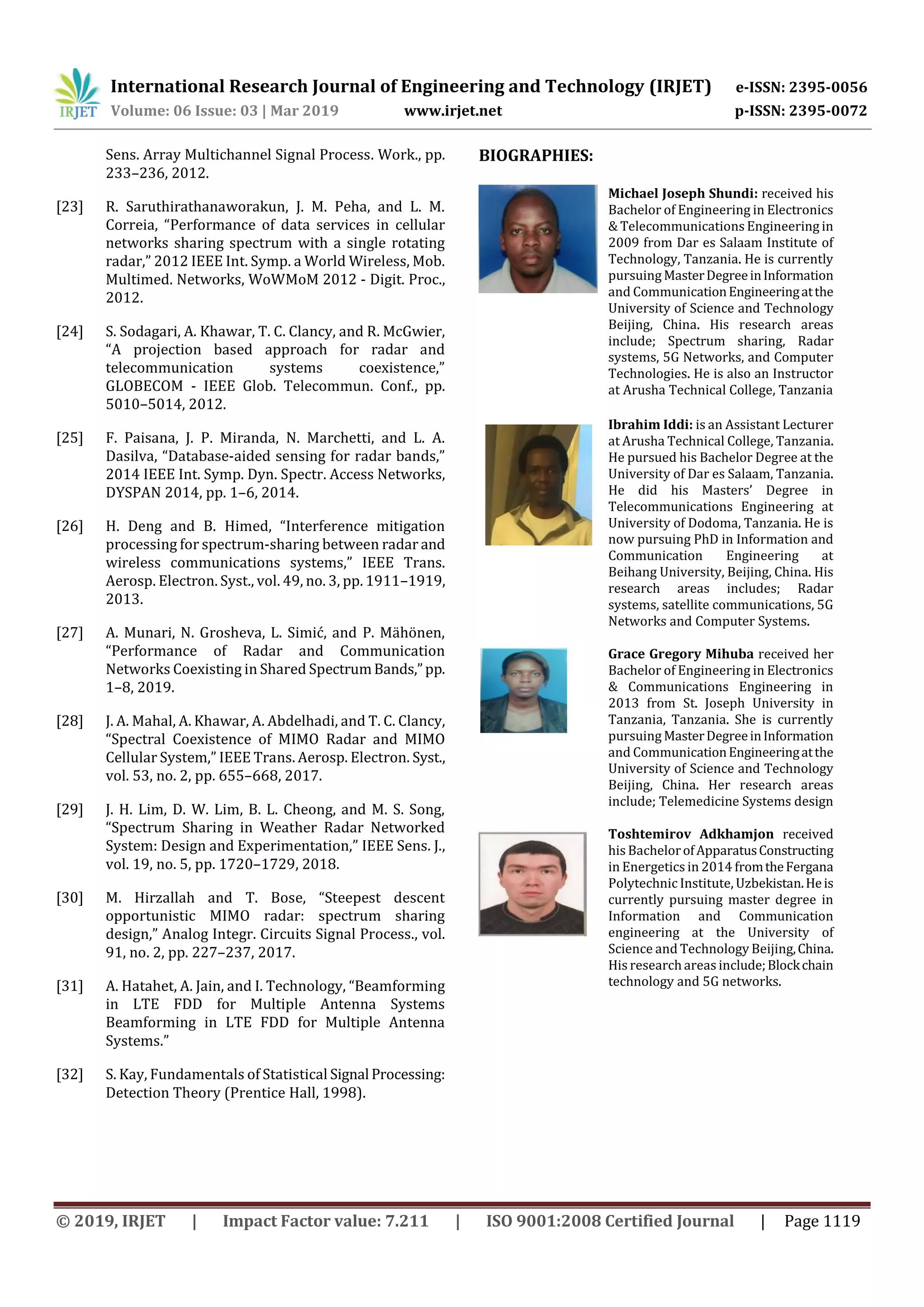International Research Journal of Engineering and Technology (IRJET) e-ISSN: 2395-0056
Volume: 06 Issue: 03 | Mar 2019 www.irjet.net p-ISSN: 2395-0072
© 2019, IRJET | Impact Factor value: 7.211 | ISO 9001:2008 Certified Journal | Page 1119
Sens. Array Multichannel Signal Process. Work., pp.
233–236, 2012.
[23] R. Saruthirathanaworakun, J. M. Peha, and L. M.
Correia, “Performance of data services in cellular
networks sharing spectrum with a single rotating
radar,” 2012 IEEE Int. Symp. a World Wireless, Mob.
Multimed. Networks, WoWMoM 2012 - Digit. Proc.,
2012.
[24] S. Sodagari, A. Khawar, T. C. Clancy, and R. McGwier,
“A projection based approach for radar and
telecommunication systems coexistence,”
GLOBECOM - IEEE Glob. Telecommun. Conf., pp.
5010–5014, 2012.
[25] F. Paisana, J. P. Miranda, N. Marchetti, and L. A.
Dasilva, “Database-aided sensing for radar bands,”
2014 IEEE Int. Symp. Dyn. Spectr. Access Networks,
DYSPAN 2014, pp. 1–6, 2014.
[26] H. Deng and B. Himed, “Interference mitigation
processing for spectrum-sharing between radar and
wireless communications systems,” IEEE Trans.
Aerosp. Electron. Syst., vol. 49, no. 3, pp. 1911–1919,
2013.
[27] A. Munari, N. Grosheva, L. Simić, and P. Mähönen,
“Performance of Radar and Communication
Networks Coexisting in Shared SpectrumBands,”pp.
1–8, 2019.
[28] J. A. Mahal, A. Khawar, A. Abdelhadi, and T. C. Clancy,
“Spectral Coexistence of MIMO Radar and MIMO
Cellular System,” IEEE Trans. Aerosp. Electron. Syst.,
vol. 53, no. 2, pp. 655–668, 2017.
[29] J. H. Lim, D. W. Lim, B. L. Cheong, and M. S. Song,
“Spectrum Sharing in Weather Radar Networked
System: Design and Experimentation,” IEEE Sens. J.,
vol. 19, no. 5, pp. 1720–1729, 2018.
[30] M. Hirzallah and T. Bose, “Steepest descent
opportunistic MIMO radar: spectrum sharing
design,” Analog Integr. Circuits Signal Process., vol.
91, no. 2, pp. 227–237, 2017.
[31] A. Hatahet, A. Jain, and I. Technology, “Beamforming
in LTE FDD for Multiple Antenna Systems
Beamforming in LTE FDD for Multiple Antenna
Systems.”
[32] S. Kay, Fundamentals of Statistical Signal Processing:
Detection Theory (Prentice Hall, 1998).
BIOGRAPHIES:
Michael Joseph Shundi: received his
Bachelor of Engineering in Electronics
& Telecommunications Engineering in
2009 from Dar es Salaam Institute of
Technology, Tanzania. He is currently
pursuing MasterDegreeinInformation
and CommunicationEngineeringatthe
University of Science and Technology
Beijing, China. His research areas
include; Spectrum sharing, Radar
systems, 5G Networks, and Computer
Technologies. He is also an Instructor
at Arusha Technical College, Tanzania
Ibrahim Iddi: is an Assistant Lecturer
at Arusha Technical College, Tanzania.
He pursued his Bachelor Degree at the
University of Dar es Salaam, Tanzania.
He did his Masters’ Degree in
Telecommunications Engineering at
University of Dodoma, Tanzania. He is
now pursuing PhD in Information and
Communication Engineering at
Beihang University, Beijing, China. His
research areas includes; Radar
systems, satellite communications, 5G
Networks and Computer Systems.
Grace Gregory Mihuba received her
Bachelor of Engineering in Electronics
& Communications Engineering in
2013 from St. Joseph University in
Tanzania, Tanzania. She is currently
pursuing MasterDegreeinInformation
and CommunicationEngineeringatthe
University of Science and Technology
Beijing, China. Her research areas
include; Telemedicine Systems design
Toshtemirov Adkhamjon received
his BachelorofApparatusConstructing
in Energetics in 2014 fromtheFergana
Polytechnic Institute, Uzbekistan.Heis
currently pursuing master degree in
Information and Communication
engineering at the University of
Science and Technology Beijing,China.
His research areas include;Blockchain
technology and 5G networks.
 