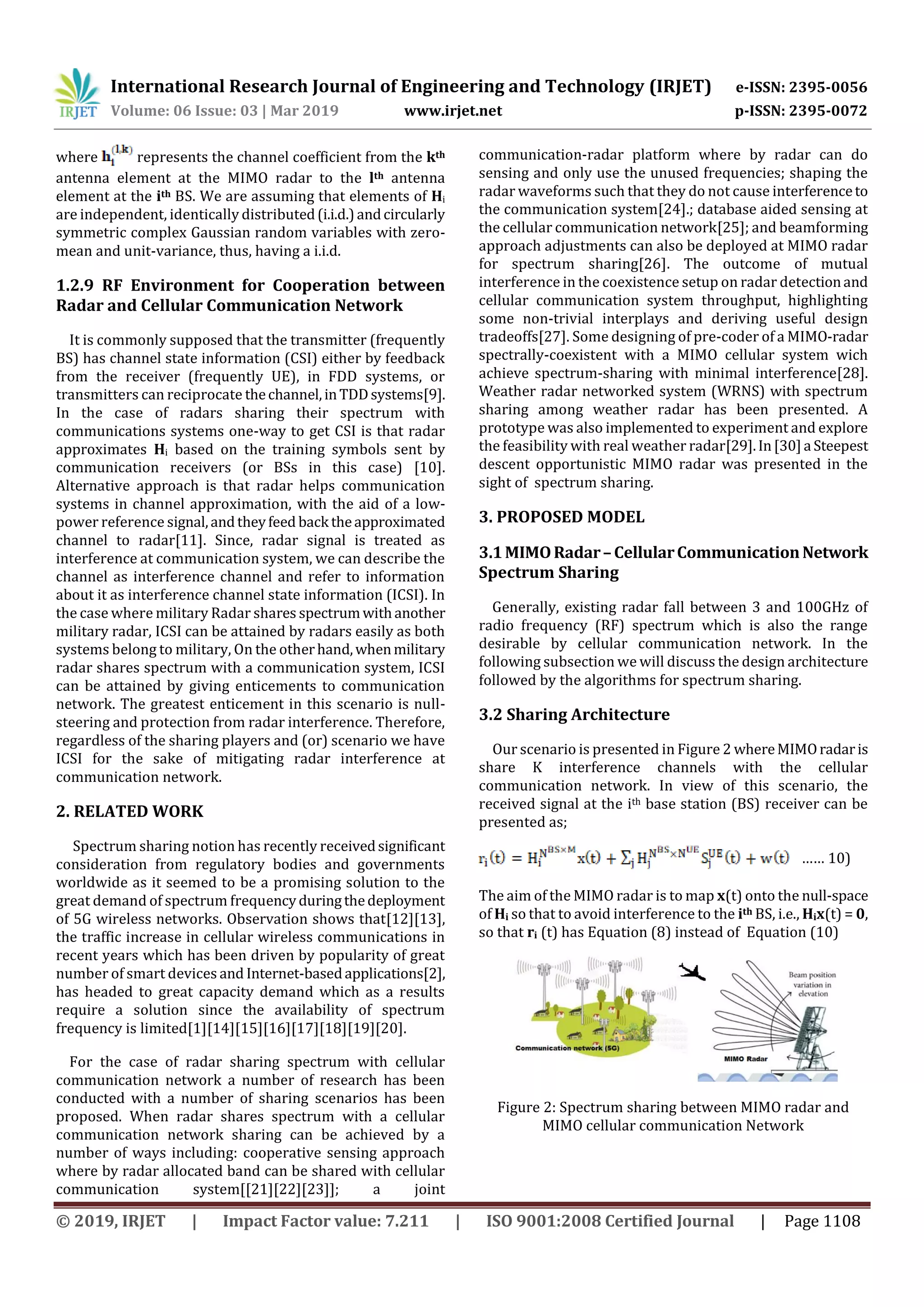 International Research Journal of Engineering and Technology (IRJET) e-ISSN: 2395-0056
Volume: 06 Issue: 03 | Mar 2019 www.irjet.net p-ISSN: 2395-0072
© 2019, IRJET | Impact Factor value: 7.211 | ISO 9001:2008 Certified Journal | Page 1108
where represents the channel coefficient from the kth
antenna element at the MIMO radar to the lth antenna
element at the ith BS. We are assuming that elements of Hi
are independent, identically distributed(i.i.d.)andcircularly
symmetric complex Gaussian random variables with zero-
mean and unit-variance, thus, having a i.i.d.
1.2.9 RF Environment for Cooperation between
Radar and Cellular Communication Network
It is commonly supposed that the transmitter (frequently
BS) has channel state information (CSI) either by feedback
from the receiver (frequently UE), in FDD systems, or
transmitters can reciprocate thechannel,inTDDsystems[9].
In the case of radars sharing their spectrum with
communications systems one-way to get CSI is that radar
approximates Hi based on the training symbols sent by
communication receivers (or BSs in this case) [10].
Alternative approach is that radar helps communication
systems in channel approximation, with the aid of a low-
power reference signal,andtheyfeed back theapproximated
channel to radar[11]. Since, radar signal is treated as
interference at communication system, we can describe the
channel as interference channel and refer to information
about it as interference channel state information (ICSI). In
the case where military Radar shares spectrumwithanother
military radar, ICSI can be attained by radars easily as both
systems belong to military, On the otherhand,whenmilitary
radar shares spectrum with a communication system, ICSI
can be attained by giving enticements to communication
network. The greatest enticement in this scenario is null-
steering and protection from radar interference. Therefore,
regardless of the sharing players and (or) scenario we have
ICSI for the sake of mitigating radar interference at
communication network.
2. RELATED WORK
Spectrum sharing notion has recently receivedsignificant
consideration from regulatory bodies and governments
worldwide as it seemed to be a promising solution to the
great demand of spectrum frequencyduringthedeployment
of 5G wireless networks. Observation shows that[12][13],
the traffic increase in cellular wireless communications in
recent years which has been driven by popularity of great
number of smart devices and Internet-basedapplications[2],
has headed to great capacity demand which as a results
require a solution since the availability of spectrum
frequency is limited[1][14][15][16][17][18][19][20].
For the case of radar sharing spectrum with cellular
communication network a number of research has been
conducted with a number of sharing scenarios has been
proposed. When radar shares spectrum with a cellular
communication network sharing can be achieved by a
number of ways including: cooperative sensing approach
where by radar allocated band can be shared with cellular
communication system[[21][22][23]]; a joint
communication-radar platform where by radar can do
sensing and only use the unused frequencies; shaping the
radar waveforms such that they do not cause interferenceto
the communication system[24].; database aided sensing at
the cellular communication network[25]; and beamforming
approach adjustments can also be deployed at MIMO radar
for spectrum sharing[26]. The outcome of mutual
interference in the coexistence setup on radar detectionand
cellular communication system throughput, highlighting
some non-trivial interplays and deriving useful design
tradeoffs[27]. Some designing of pre-coder of a MIMO-radar
spectrally-coexistent with a MIMO cellular system wich
achieve spectrum-sharing with minimal interference[28].
Weather radar networked system (WRNS) with spectrum
sharing among weather radar has been presented. A
prototype was also implemented to experiment and explore
the feasibility with real weather radar[29].In[30]a Steepest
descent opportunistic MIMO radar was presented in the
sight of spectrum sharing.
3. PROPOSED MODEL
3.1MIMORadar–CellularCommunicationNetwork
Spectrum Sharing
Generally, existing radar fall between 3 and 100GHz of
radio frequency (RF) spectrum which is also the range
desirable by cellular communication network. In the
following subsection we will discuss the design architecture
followed by the algorithms for spectrum sharing.
3.2 Sharing Architecture
Our scenario is presented in Figure 2 whereMIMOradaris
share K interference channels with the cellular
communication network. In view of this scenario, the
received signal at the ith base station (BS) receiver can be
presented as;
…… 10)
The aim of the MIMO radar is to map x(t) onto the null-space
of Hi so that to avoid interference to the ith BS, i.e., Hix(t) = 0,
so that ri (t) has Equation (8) instead of Equation (10)
Figure 2: Spectrum sharing between MIMO radar and
MIMO cellular communication Network
 
