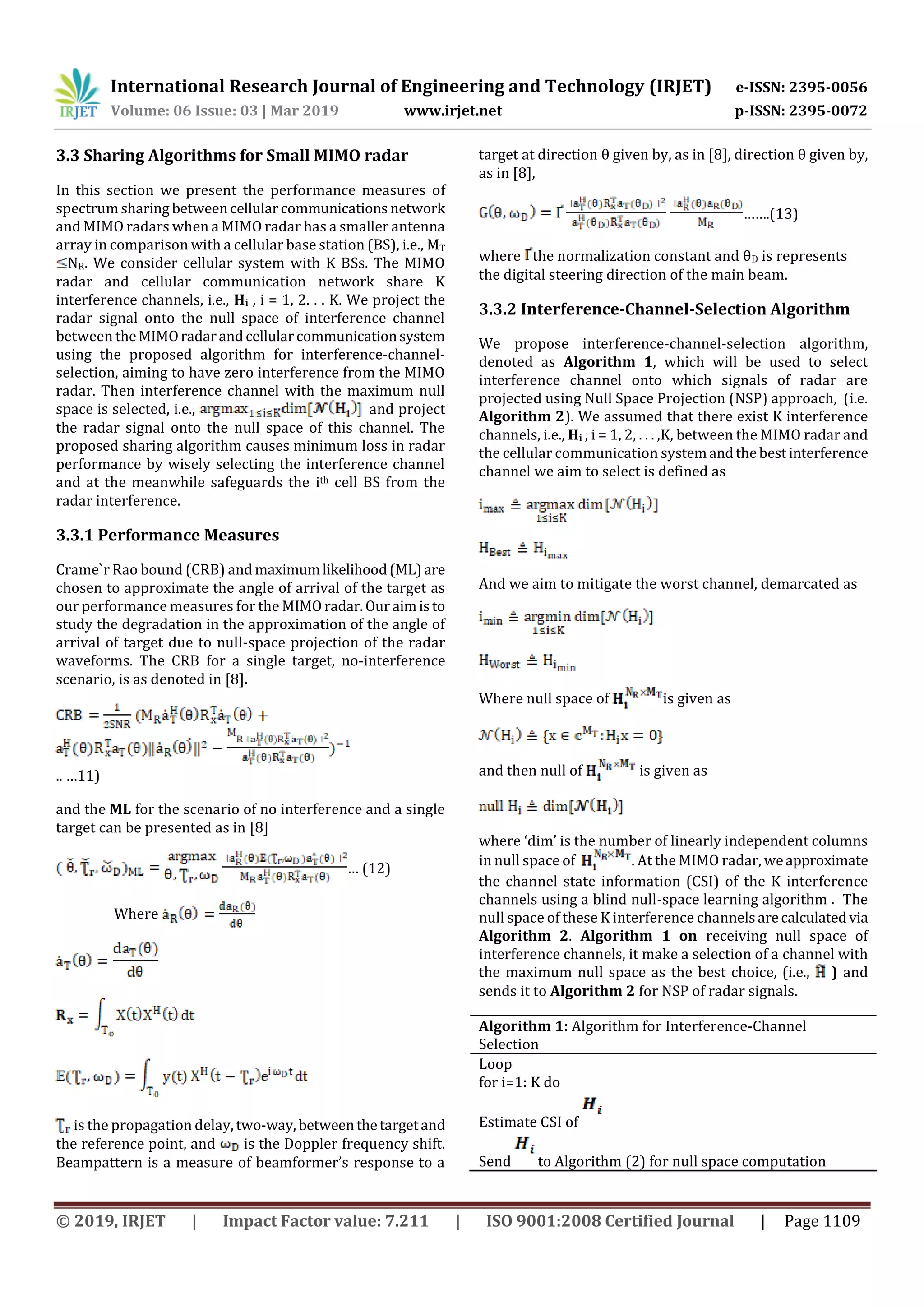 International Research Journal of Engineering and Technology (IRJET) e-ISSN: 2395-0056
Volume: 06 Issue: 03 | Mar 2019 www.irjet.net p-ISSN: 2395-0072
© 2019, IRJET | Impact Factor value: 7.211 | ISO 9001:2008 Certified Journal | Page 1109
3.3 Sharing Algorithms for Small MIMO radar
In this section we present the performance measures of
spectrumsharing betweencellularcommunicationsnetwork
and MIMO radars when a MIMO radar has a smaller antenna
array in comparison with a cellular base station (BS), i.e., MT
NR. We consider cellular system with K BSs. The MIMO
radar and cellular communication network share K
interference channels, i.e., Hi , i = 1, 2. . . K. We project the
radar signal onto the null space of interference channel
between theMIMOradarandcellularcommunicationsystem
using the proposed algorithm for interference-channel-
selection, aiming to have zero interference from the MIMO
radar. Then interference channel with the maximum null
space is selected, i.e., and project
the radar signal onto the null space of this channel. The
proposed sharing algorithm causes minimum loss in radar
performance by wisely selecting the interference channel
and at the meanwhile safeguards the ith cell BS from the
radar interference.
3.3.1 Performance Measures
Crame`r Rao bound (CRB) andmaximumlikelihood(ML)are
chosen to approximate the angle of arrival of the target as
our performance measures for the MIMO radar.Ouraimisto
study the degradation in the approximation of the angle of
arrival of target due to null-space projection of the radar
waveforms. The CRB for a single target, no-interference
scenario, is as denoted in [8].
.. …11)
and the ML for the scenario of no interference and a single
target can be presented as in [8]
… (12)
Where
is the propagation delay, two-way,betweenthetargetand
the reference point, and is the Doppler frequency shift.
Beampattern is a measure of beamformer’s response to a
target at direction θ given by, as in [8], direction θ given by,
as in [8],
…….(13)
where the normalization constant and θD is represents
the digital steering direction of the main beam.
3.3.2 Interference-Channel-Selection Algorithm
We propose interference-channel-selection algorithm,
denoted as Algorithm 1, which will be used to select
interference channel onto which signals of radar are
projected using Null Space Projection (NSP) approach, (i.e.
Algorithm 2). We assumed that there exist K interference
channels, i.e., Hi , i = 1, 2, . . . ,K, between the MIMO radar and
the cellular communication systemandthebestinterference
channel we aim to select is defined as
And we aim to mitigate the worst channel, demarcated as
Where null space of is given as
and then null of is given as
where ‘dim’ is the number of linearly independent columns
in null space of . At the MIMO radar, weapproximate
the channel state information (CSI) of the K interference
channels using a blind null-space learning algorithm . The
null space of these K interference channelsarecalculatedvia
Algorithm 2. Algorithm 1 on receiving null space of
interference channels, it make a selection of a channel with
the maximum null space as the best choice, (i.e., ) and
sends it to Algorithm 2 for NSP of radar signals.
Algorithm 1: Algorithm for Interference-Channel
Selection
Loop
for i=1: K do
Estimate CSI of
Send to Algorithm (2) for null space computation
 