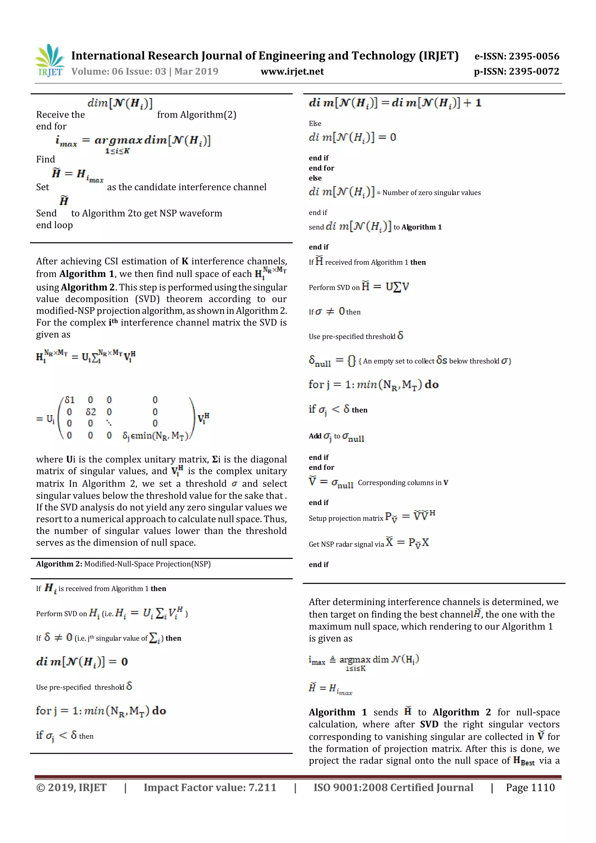 International Research Journal of Engineering and Technology (IRJET) e-ISSN: 2395-0056
Volume: 06 Issue: 03 | Mar 2019 www.irjet.net p-ISSN: 2395-0072
© 2019, IRJET | Impact Factor value: 7.211 | ISO 9001:2008 Certified Journal | Page 1110
Receive the from Algorithm(2)
end for
Find
Set as the candidate interference channel
Send to Algorithm 2to get NSP waveform
end loop
After achieving CSI estimation of K interference channels,
from Algorithm 1, we then find null space of each
using Algorithm 2. This step is performedusingthesingular
value decomposition (SVD) theorem according to our
modified-NSP projectionalgorithm,asshowninAlgorithm2.
For the complex ith interference channel matrix the SVD is
given as
where Ui is the complex unitary matrix, Σi is the diagonal
matrix of singular values, and is the complex unitary
matrix In Algorithm 2, we set a threshold and select
singular values below the threshold value for the sake that .
If the SVD analysis do not yield any zero singular values we
resort to a numerical approach to calculate null space. Thus,
the number of singular values lower than the threshold
serves as the dimension of null space.
Algorithm 2: Modified-Null-Space Projection(NSP)
If is received from Algorithm 1 then
Perform SVD on (i.e. )
If (i.e. jth singular value of ) then
Use pre-specified threshold
then
Else
end if
end for
else
= Number of zero singular values
end if
send to Algorithm 1
end if
If received from Algorithm 1 then
Perform SVD on
If then
Use pre-specified threshold
{ An empty set to collect below threshold }
then
Add to
end if
end for
Corresponding columns in V
end if
Setup projection matrix
Get NSP radar signal via
end if
After determining interference channels is determined, we
then target on finding the best channel , the one with the
maximum null space, which rendering to our Algorithm 1
is given as
Algorithm 1 sends to Algorithm 2 for null-space
calculation, where after SVD the right singular vectors
corresponding to vanishing singular are collected in for
the formation of projection matrix. After this is done, we
project the radar signal onto the null space of via a
 