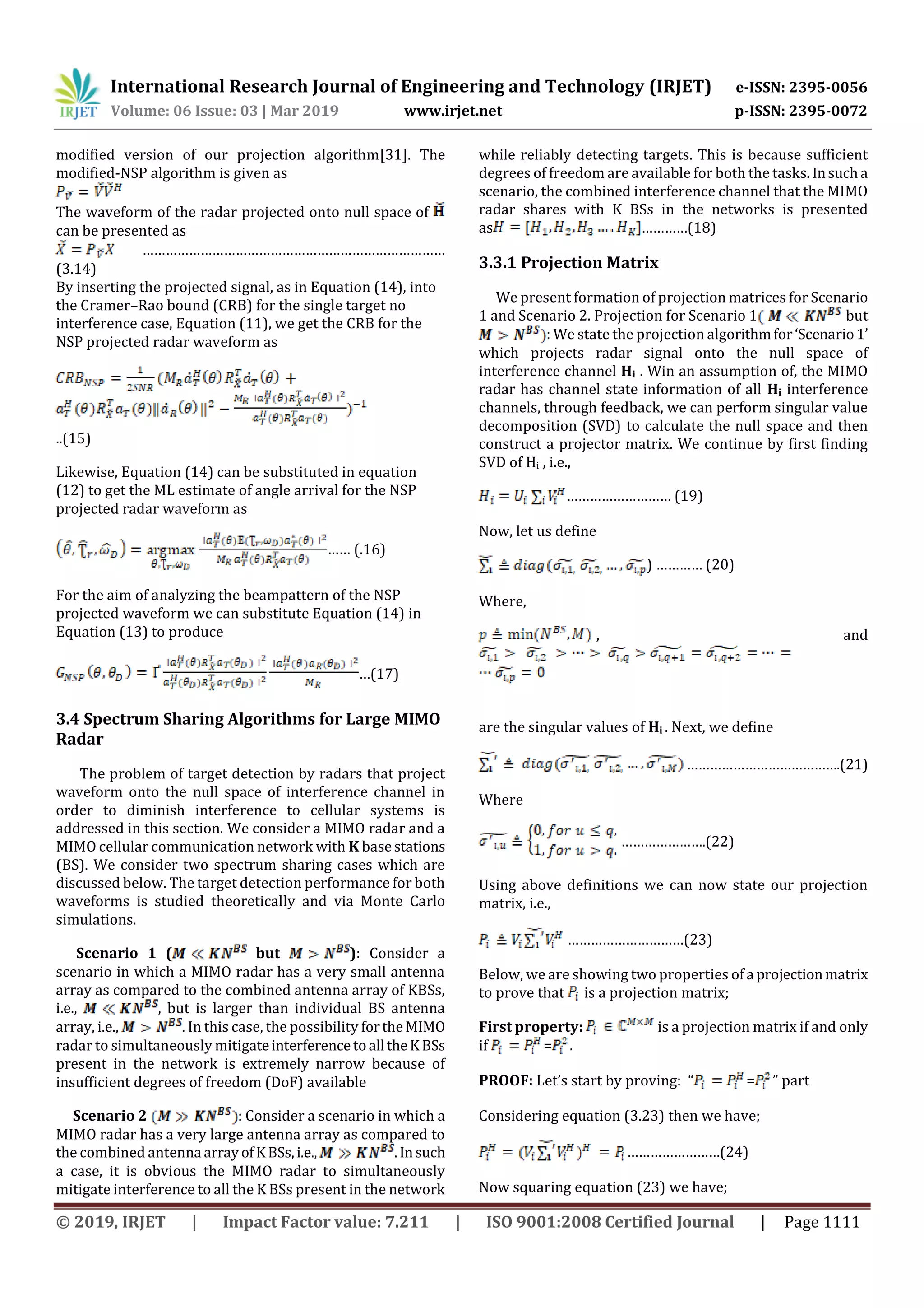 International Research Journal of Engineering and Technology (IRJET) e-ISSN: 2395-0056
Volume: 06 Issue: 03 | Mar 2019 www.irjet.net p-ISSN: 2395-0072
© 2019, IRJET | Impact Factor value: 7.211 | ISO 9001:2008 Certified Journal | Page 1111
modified version of our projection algorithm[31]. The
modified-NSP algorithm is given as
The waveform of the radar projected onto null space of
can be presented as
……………………………………………………………………
(3.14)
By inserting the projected signal, as in Equation (14), into
the Cramer–Rao bound (CRB) for the single target no
interference case, Equation (11), we get the CRB for the
NSP projected radar waveform as
..(15)
Likewise, Equation (14) can be substituted in equation
(12) to get the ML estimate of angle arrival for the NSP
projected radar waveform as
…… (.16)
For the aim of analyzing the beampattern of the NSP
projected waveform we can substitute Equation (14) in
Equation (13) to produce
…(17)
3.4 Spectrum Sharing Algorithms for Large MIMO
Radar
The problem of target detection by radars that project
waveform onto the null space of interference channel in
order to diminish interference to cellular systems is
addressed in this section. We consider a MIMO radar and a
MIMO cellular communication network with K basestations
(BS). We consider two spectrum sharing cases which are
discussed below. The target detection performance for both
waveforms is studied theoretically and via Monte Carlo
simulations.
Scenario 1 ( but ): Consider a
scenario in which a MIMO radar has a very small antenna
array as compared to the combined antenna array of KBSs,
i.e., , but is larger than individual BS antenna
array, i.e., . In this case, the possibility fortheMIMO
radar to simultaneously mitigateinterferencetoall theKBSs
present in the network is extremely narrow because of
insufficient degrees of freedom (DoF) available
Scenario 2 : Consider a scenario in which a
MIMO radar has a very large antenna array as compared to
the combined antenna arrayofKBSs,i.e., .Insuch
a case, it is obvious the MIMO radar to simultaneously
mitigate interference to all the K BSs present in the network
while reliably detecting targets. This is because sufficient
degrees of freedom are available for both the tasks. Insucha
scenario, the combined interference channel that the MIMO
radar shares with K BSs in the networks is presented
as …………(18)
3.3.1 Projection Matrix
We present formation of projection matrices for Scenario
1 and Scenario 2. Projection for Scenario 1 but
: We state the projection algorithmfor‘Scenario1’
which projects radar signal onto the null space of
interference channel Hi . Win an assumption of, the MIMO
radar has channel state information of all Hi interference
channels, through feedback, we can perform singular value
decomposition (SVD) to calculate the null space and then
construct a projector matrix. We continue by first finding
SVD of Hi , i.e.,
……………………… (19)
Now, let us define
) ………… (20)
Where,
, and
are the singular values of Hi . Next, we define
………………………………….(21)
Where
………………….(22)
Using above definitions we can now state our projection
matrix, i.e.,
…………………………(23)
Below, we are showing two properties of a projectionmatrix
to prove that is a projection matrix;
First property: is a projection matrix if and only
if = .
PROOF: Let’s start by proving: “ = ” part
Considering equation (3.23) then we have;
……………………(24)
Now squaring equation (23) we have;
 