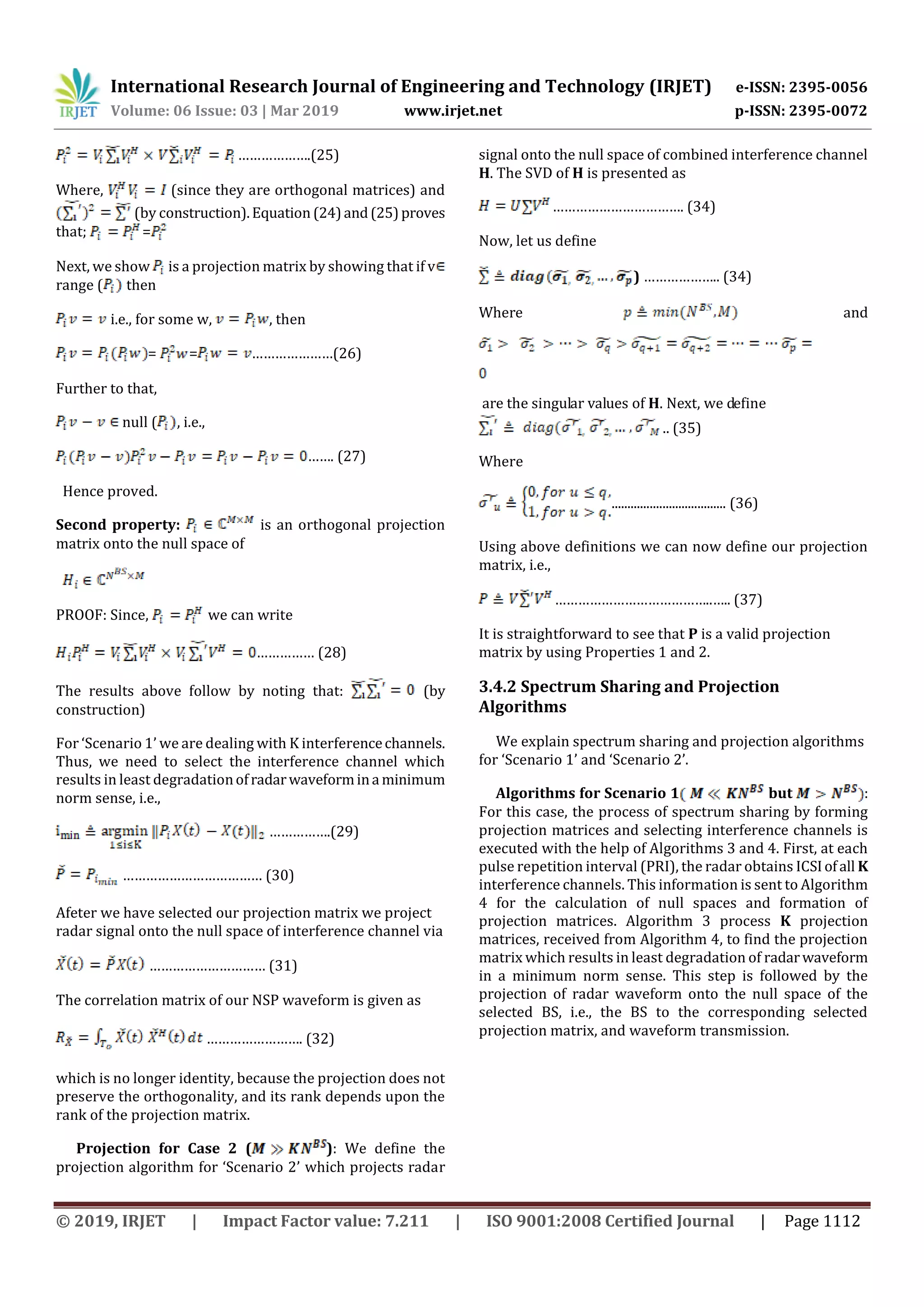 International Research Journal of Engineering and Technology (IRJET) e-ISSN: 2395-0056
Volume: 06 Issue: 03 | Mar 2019 www.irjet.net p-ISSN: 2395-0072
© 2019, IRJET | Impact Factor value: 7.211 | ISO 9001:2008 Certified Journal | Page 1112
……………….(25)
Where, (since they are orthogonal matrices) and
(by construction).Equation (24)and(25)proves
that; =
Next, we show is a projection matrix by showing that if v
range ( then
i.e., for some w, , then
= = …………………(26)
Further to that,
null ( , i.e.,
……. (27)
Hence proved.
Second property: is an orthogonal projection
matrix onto the null space of
PROOF: Since, we can write
…………… (28)
The results above follow by noting that: (by
construction)
For ‘Scenario 1’ we are dealing with K interferencechannels.
Thus, we need to select the interference channel which
results in least degradationofradarwaveformina minimum
norm sense, i.e.,
…………….(29)
……………………………… (30)
Afeter we have selected our projection matrix we project
radar signal onto the null space of interference channel via
………………………… (31)
The correlation matrix of our NSP waveform is given as
……………………. (32)
which is no longer identity, because the projection does not
preserve the orthogonality, and its rank depends upon the
rank of the projection matrix.
Projection for Case 2 ( ): We define the
projection algorithm for ‘Scenario 2’ which projects radar
signal onto the null space of combined interference channel
H. The SVD of H is presented as
……………………………. (34)
Now, let us define
) ……………….. (34)
Where and
are the singular values of H. Next, we define
.. (35)
Where
.................................... (36)
Using above definitions we can now define our projection
matrix, i.e.,
…………………………………..….. (37)
It is straightforward to see that P is a valid projection
matrix by using Properties 1 and 2.
3.4.2 Spectrum Sharing and Projection
Algorithms
We explain spectrum sharing and projection algorithms
for ‘Scenario 1’ and ‘Scenario 2’.
Algorithms for Scenario 1 but :
For this case, the process of spectrum sharing by forming
projection matrices and selecting interference channels is
executed with the help of Algorithms 3 and 4. First, at each
pulse repetition interval (PRI), the radar obtains ICSIofall K
interference channels. This information is sent to Algorithm
4 for the calculation of null spaces and formation of
projection matrices. Algorithm 3 process K projection
matrices, received from Algorithm 4, to find the projection
matrix which results in least degradation of radarwaveform
in a minimum norm sense. This step is followed by the
projection of radar waveform onto the null space of the
selected BS, i.e., the BS to the corresponding selected
projection matrix, and waveform transmission.
 