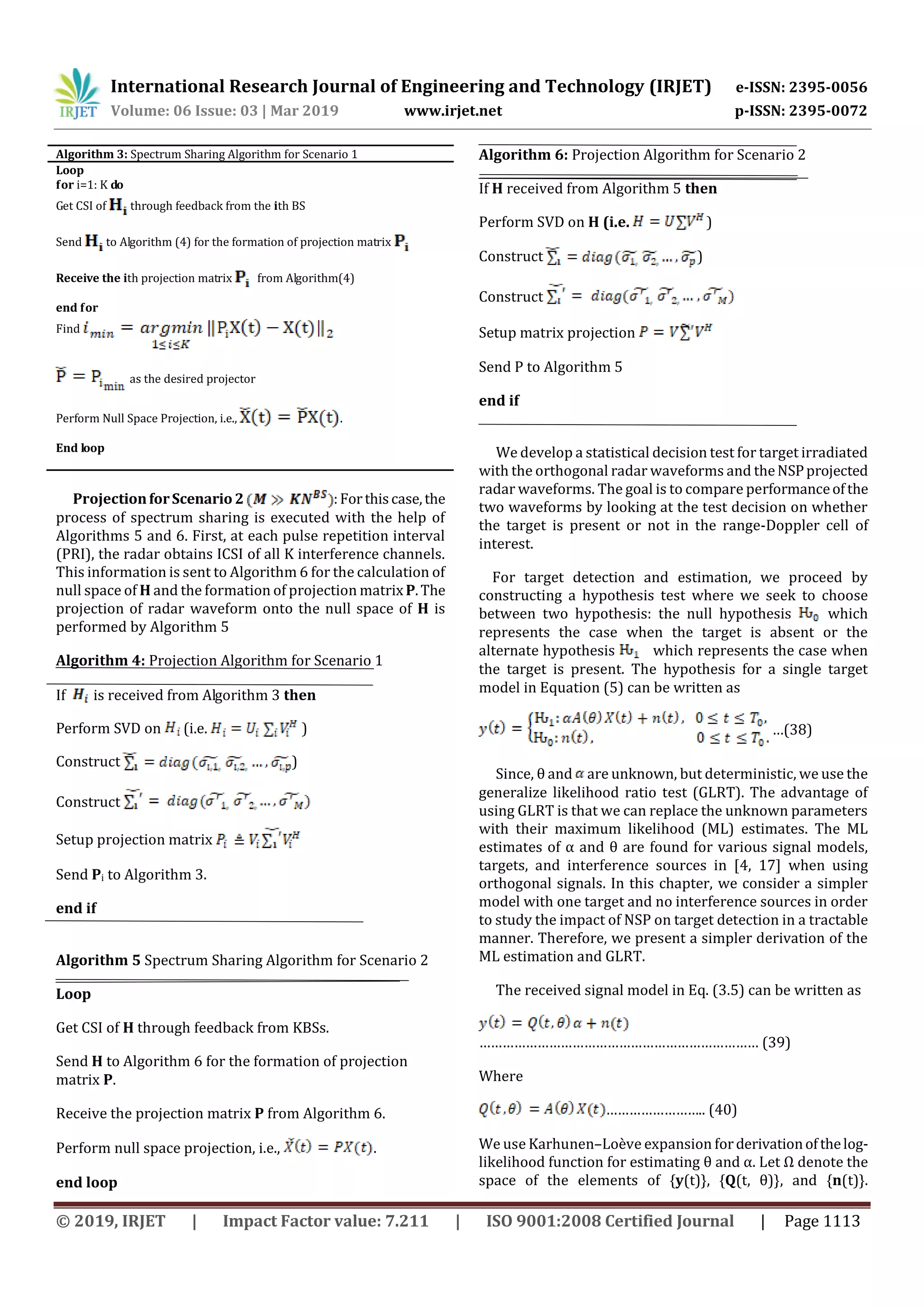 International Research Journal of Engineering and Technology (IRJET) e-ISSN: 2395-0056
Volume: 06 Issue: 03 | Mar 2019 www.irjet.net p-ISSN: 2395-0072
© 2019, IRJET | Impact Factor value: 7.211 | ISO 9001:2008 Certified Journal | Page 1113
Algorithm 3: Spectrum Sharing Algorithm for Scenario 1
Loop
for i=1: K do
Get CSI of through feedback from the ith BS
Send to Algorithm (4) for the formation of projection matrix
Receive the ith projection matrix from Algorithm(4)
end for
Find
as the desired projector
Perform Null Space Projection, i.e., .
End loop
ProjectionforScenario 2 :Forthiscase,the
process of spectrum sharing is executed with the help of
Algorithms 5 and 6. First, at each pulse repetition interval
(PRI), the radar obtains ICSI of all K interference channels.
This information is sent to Algorithm 6 for the calculation of
null space of H and the formation of projection matrix P.The
projection of radar waveform onto the null space of H is
performed by Algorithm 5
Algorithm 4: Projection Algorithm for Scenario 1
If is received from Algorithm 3 then
Perform SVD on (i.e. )
Construct )
Construct
Setup projection matrix
Send Pi to Algorithm 3.
end if
Algorithm 5 Spectrum Sharing Algorithm for Scenario 2
Loop
Get CSI of H through feedback from KBSs.
Send H to Algorithm 6 for the formation of projection
matrix P.
Receive the projection matrix P from Algorithm 6.
Perform null space projection, i.e., .
end loop
Algorithm 6: Projection Algorithm for Scenario 2
If H received from Algorithm 5 then
Perform SVD on H (i.e. )
Construct )
Construct
Setup matrix projection
Send P to Algorithm 5
end if
We develop a statistical decision test for target irradiated
with the orthogonal radar waveforms and theNSPprojected
radar waveforms. The goal is to compare performanceofthe
two waveforms by looking at the test decision on whether
the target is present or not in the range-Doppler cell of
interest.
For target detection and estimation, we proceed by
constructing a hypothesis test where we seek to choose
between two hypothesis: the null hypothesis which
represents the case when the target is absent or the
alternate hypothesis which represents the case when
the target is present. The hypothesis for a single target
model in Equation (5) can be written as
…(38)
Since, θ and are unknown, but deterministic, we use the
generalize likelihood ratio test (GLRT). The advantage of
using GLRT is that we can replace the unknown parameters
with their maximum likelihood (ML) estimates. The ML
estimates of α and θ are found for various signal models,
targets, and interference sources in [4, 17] when using
orthogonal signals. In this chapter, we consider a simpler
model with one target and no interference sources in order
to study the impact of NSP on target detection in a tractable
manner. Therefore, we present a simpler derivation of the
ML estimation and GLRT.
The received signal model in Eq. (3.5) can be written as
……………………………………………………………… (39)
Where
…………………….. (40)
We use Karhunen–Loève expansion forderivationofthelog-
likelihood function for estimating θ and α. Let Ω denote the
space of the elements of {y(t)}, {Q(t, θ)}, and {n(t)}.
 