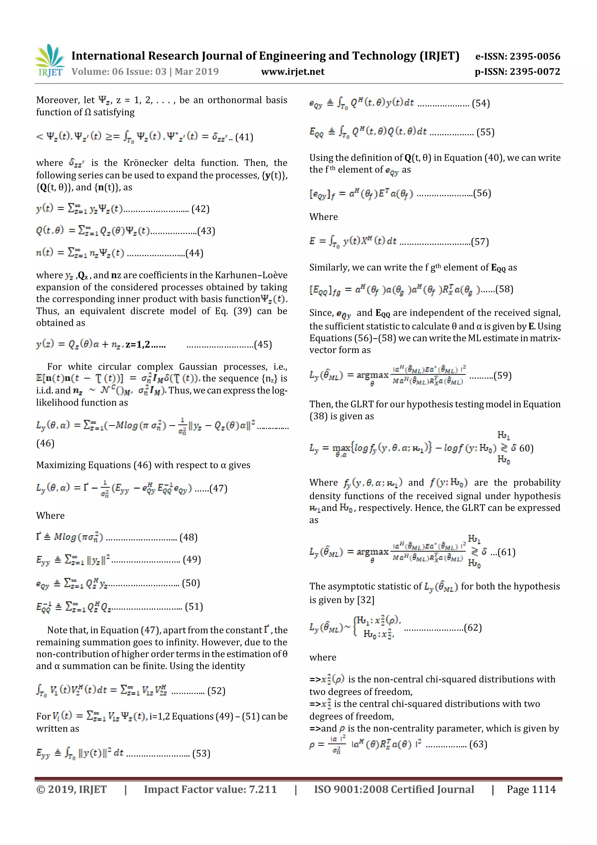 International Research Journal of Engineering and Technology (IRJET) e-ISSN: 2395-0056
Volume: 06 Issue: 03 | Mar 2019 www.irjet.net p-ISSN: 2395-0072
© 2019, IRJET | Impact Factor value: 7.211 | ISO 9001:2008 Certified Journal | Page 1114
Moreover, let , z = 1, 2, . . . , be an orthonormal basis
function of Ω satisfying
.. (41)
where is the Krönecker delta function. Then, the
following series can be used to expand the processes, {y(t)},
{Q(t, θ)}, and {n(t)}, as
……………………... (42)
……………….(43)
…………………...(44)
where ,Qz , and nz are coefficients in the Karhunen–Loève
expansion of the considered processes obtained by taking
the corresponding inner product with basis function .
Thus, an equivalent discrete model of Eq. (39) can be
obtained as
z=1,2…… ………………………(45)
For white circular complex Gaussian processes, i.e.,
the sequence {nz} is
i.i.d. and Thus,wecanexpressthelog-
likelihood function as
……………
(46)
Maximizing Equations (46) with respect to α gives
……(47)
Where
……………………….. (48)
………………………. (49)
……………………….. (50)
……………………….. (51)
Note that, in Equation (47), apart from the constant ,the
remaining summation goes to infinity. However, due to the
non-contribution of higher ordertermsinthe estimation of θ
and α summation can be finite. Using the identity
………….. (52)
For ,i=1,2Equations(49) – (51)canbe
written as
…………………….. (53)
………………… (54)
……………… (55)
Using the definition of Q(t, θ) in Equation (40), we can write
the f th element of as
…………………..(56)
Where
………………………..(57)
Similarly, we can write the f gth element of EQQ as
……(58)
Since, and EQQ are independent of the received signal,
the sufficient statistic to calculate θ and α isgiven byE.Using
Equations (56)–(58) we can writetheMLestimateinmatrix-
vector form as
……….(59)
Then, the GLRT for our hypothesis testingmodel inEquation
(38) is given as
60)
Where and are the probability
density functions of the received signal under hypothesis
and , respectively. Hence, the GLRT can be expressed
as
…(61)
The asymptotic statistic of for both the hypothesis
is given by [32]
……………………(62)
where
=> is the non-central chi-squared distributions with
two degrees of freedom,
=> is the central chi-squared distributions with two
degrees of freedom,
=>and is the non-centrality parameter, which is given by
…………….. (63)
 
