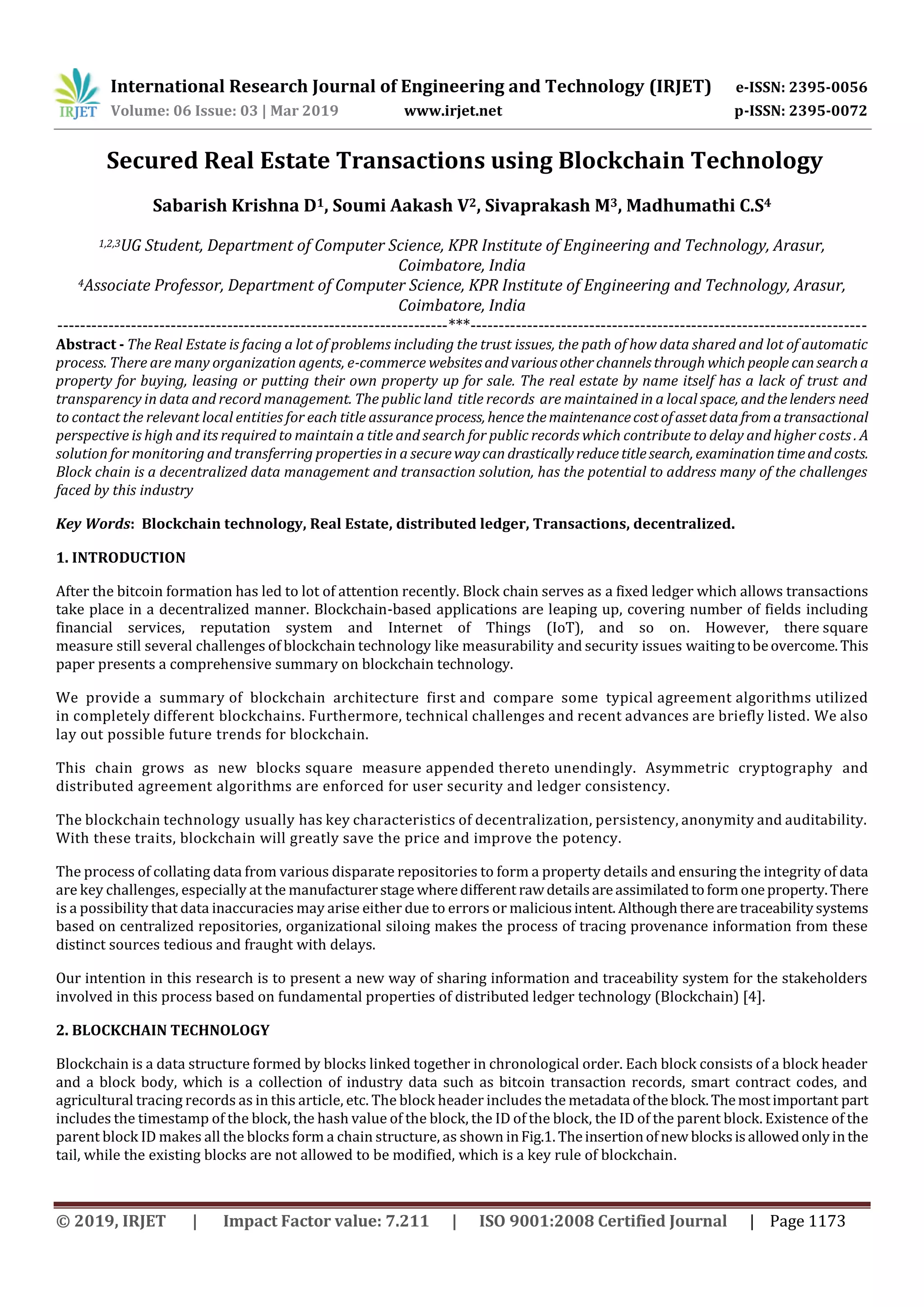 International Research Journal of Engineering and Technology (IRJET) e-ISSN: 2395-0056
Volume: 06 Issue: 03 | Mar 2019 www.irjet.net p-ISSN: 2395-0072
© 2019, IRJET | Impact Factor value: 7.211 | ISO 9001:2008 Certified Journal | Page 1173
Secured Real Estate Transactions using Blockchain Technology
Sabarish Krishna D1, Soumi Aakash V2, Sivaprakash M3, Madhumathi C.S4
1,2,3UG Student, Department of Computer Science, KPR Institute of Engineering and Technology, Arasur,
Coimbatore, India
4Associate Professor, Department of Computer Science, KPR Institute of Engineering and Technology, Arasur,
Coimbatore, India
---------------------------------------------------------------------***----------------------------------------------------------------------
Abstract - The Real Estate is facing a lot of problems including the trust issues, the path of how data shared and lot of automatic
process. There are many organization agents, e-commerce websitesandvariousotherchannelsthrough whichpeople cansearcha
property for buying, leasing or putting their own property up for sale. The real estate by name itself has a lack of trust and
transparency in data and record management. The public land title records are maintained in a local space, andthelenders need
to contact the relevant local entities for each title assuranceprocess, hencethemaintenancecostofassetdatafromatransactional
perspective is high and its required to maintain a title and search for public records which contribute to delay and higher costs . A
solution for monitoring and transferring properties in a securewaycan drasticallyreducetitlesearch, examinationtimeandcosts.
Block chain is a decentralized data management and transaction solution, has the potential to address many of the challenges
faced by this industry
Key Words: Blockchain technology, Real Estate, distributed ledger, Transactions, decentralized.
1. INTRODUCTION
After the bitcoin formation has led to lot of attention recently. Block chain serves as a fixed ledger which allows transactions
take place in a decentralized manner. Blockchain-based applications are leaping up, covering number of fields including
financial services, reputation system and Internet of Things (IoT), and so on. However, there square
measure still several challenges of blockchain technology like measurability and security issues waitingtobeovercome.This
paper presents a comprehensive summary on blockchain technology.
We provide a summary of blockchain architecture first and compare some typical agreement algorithms utilized
in completely different blockchains. Furthermore, technical challenges and recent advances are briefly listed. We also
lay out possible future trends for blockchain.
This chain grows as new blocks square measure appended thereto unendingly. Asymmetric cryptography and
distributed agreement algorithms are enforced for user security and ledger consistency.
The blockchain technology usually has key characteristics of decentralization, persistency, anonymity and auditability.
With these traits, blockchain will greatly save the price and improve the potency.
The process of collating data from various disparate repositories to form a property details and ensuring the integrity of data
are key challenges, especially at the manufacturerstage wheredifferent rawdetailsareassimilatedtoformoneproperty.There
is a possibility that data inaccuracies may arise either due to errors or maliciousintent. Althoughtherearetraceabilitysystems
based on centralized repositories, organizational siloing makes the process of tracing provenance information from these
distinct sources tedious and fraught with delays.
Our intention in this research is to present a new way of sharing information and traceability system for the stakeholders
involved in this process based on fundamental properties of distributed ledger technology (Blockchain) [4].
2. BLOCKCHAIN TECHNOLOGY
Blockchain is a data structure formed by blocks linked together in chronological order. Each block consists of a block header
and a block body, which is a collection of industry data such as bitcoin transaction records, smart contract codes, and
agricultural tracing records as in this article, etc. The block header includes the metadata oftheblock.Themostimportant part
includes the timestamp of the block, the hash value of the block, the ID of the block, the ID of the parent block. Existence of the
parent block ID makes all the blocks form a chain structure, as shown inFig.1. Theinsertionofnew blocksisallowedonlyinthe
tail, while the existing blocks are not allowed to be modified, which is a key rule of blockchain.
 