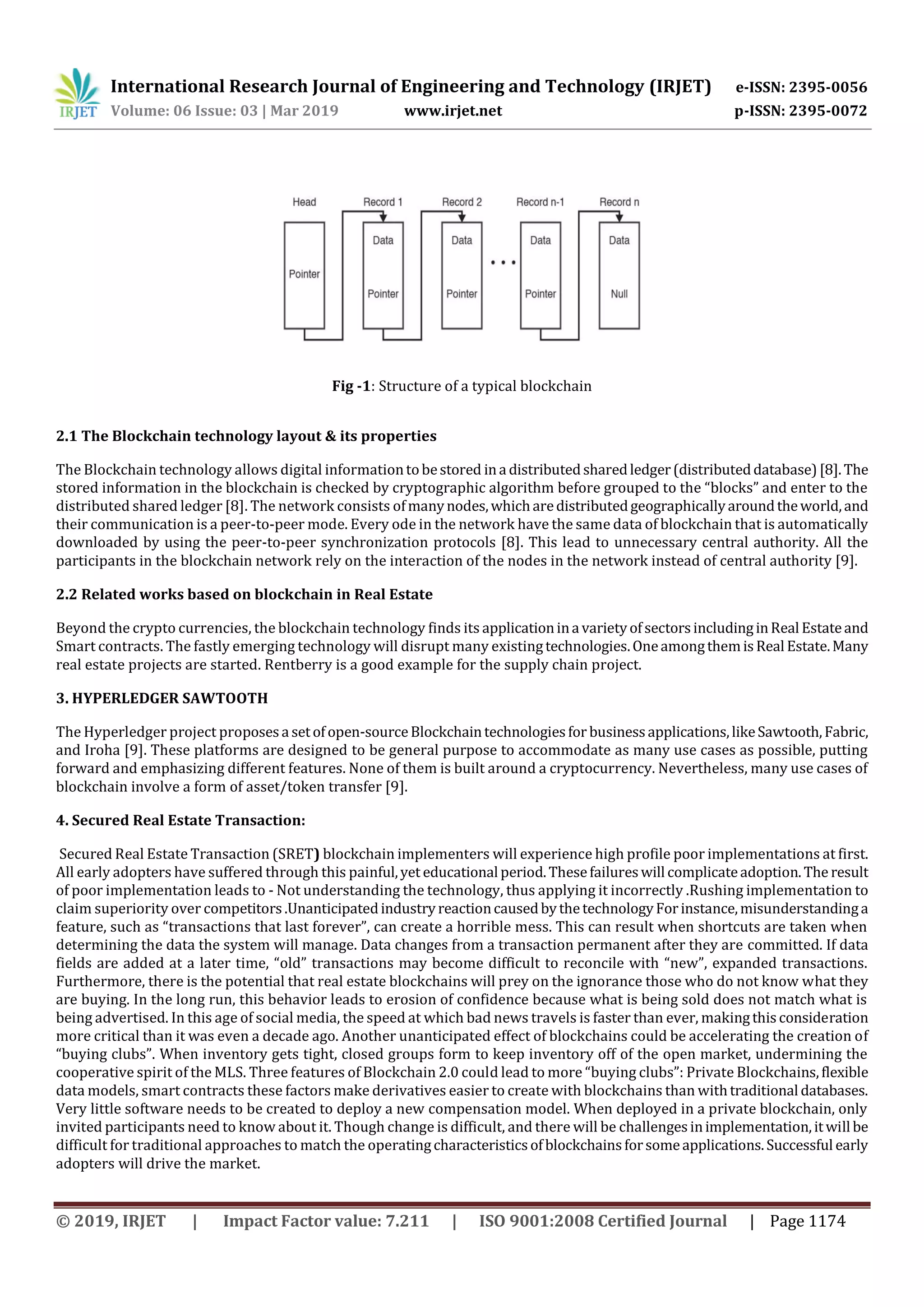 International Research Journal of Engineering and Technology (IRJET) e-ISSN: 2395-0056
Volume: 06 Issue: 03 | Mar 2019 www.irjet.net p-ISSN: 2395-0072
© 2019, IRJET | Impact Factor value: 7.211 | ISO 9001:2008 Certified Journal | Page 1174
Fig -1: Structure of a typical blockchain
2.1 The Blockchain technology layout & its properties
The Blockchain technology allows digital informationtobestored ina distributedsharedledger(distributeddatabase)[8].The
stored information in the blockchain is checked by cryptographic algorithm before grouped to the “blocks” and enter to the
distributed shared ledger [8]. The network consists ofmanynodes,whicharedistributedgeographicallyaroundtheworld,and
their communication is a peer-to-peer mode. Every ode in the network have the same data of blockchain that is automatically
downloaded by using the peer-to-peer synchronization protocols [8]. This lead to unnecessary central authority. All the
participants in the blockchain network rely on the interaction of the nodes in the network instead of central authority [9].
2.2 Related works based on blockchain in Real Estate
Beyond the crypto currencies, the blockchain technology finds its applicationina varietyofsectorsincludinginReal Estateand
Smart contracts. The fastly emerging technology will disrupt many existingtechnologies.OneamongthemisReal Estate.Many
real estate projects are started. Rentberry is a good example for the supply chain project.
3. HYPERLEDGER SAWTOOTH
The Hyperledger project proposesa setofopen-sourceBlockchaintechnologiesfor businessapplications,likeSawtooth,Fabric,
and Iroha [9]. These platforms are designed to be general purpose to accommodate as many use cases as possible, putting
forward and emphasizing different features. None of them is built around a cryptocurrency. Nevertheless, many use cases of
blockchain involve a form of asset/token transfer [9].
4. Secured Real Estate Transaction:
Secured Real Estate Transaction (SRET) blockchain implementers will experience high profile poor implementations at first.
All early adopters have suffered through this painful,yet educational period.Thesefailureswill complicateadoption.The result
of poor implementation leads to - Not understanding the technology, thus applying it incorrectly .Rushing implementation to
claim superiority over competitors.UnanticipatedindustryreactioncausedbythetechnologyForinstance,misunderstandinga
feature, such as “transactions that last forever”, can create a horrible mess. This can result when shortcuts are taken when
determining the data the system will manage. Data changes from a transaction permanent after they are committed. If data
fields are added at a later time, “old” transactions may become difficult to reconcile with “new”, expanded transactions.
Furthermore, there is the potential that real estate blockchains will prey on the ignorance those who do not know what they
are buying. In the long run, this behavior leads to erosion of confidence because what is being sold does not match what is
being advertised. In this age of social media, the speed at which bad news travels is faster than ever, makingthisconsideration
more critical than it was even a decade ago. Another unanticipated effect of blockchains could be accelerating the creation of
“buying clubs”. When inventory gets tight, closed groups form to keep inventory off of the open market, undermining the
cooperative spirit of the MLS. Three features of Blockchain 2.0 could lead to more “buying clubs”: Private Blockchains,flexible
data models, smart contracts these factors make derivatives easier to create with blockchains than withtraditional databases.
Very little software needs to be created to deploy a new compensation model. When deployed in a private blockchain, only
invited participants need to know about it. Though change is difficult, and there will be challengesinimplementation,itwill be
difficult for traditional approaches to match the operatingcharacteristicsofblockchainsforsomeapplications.Successful early
adopters will drive the market.
 