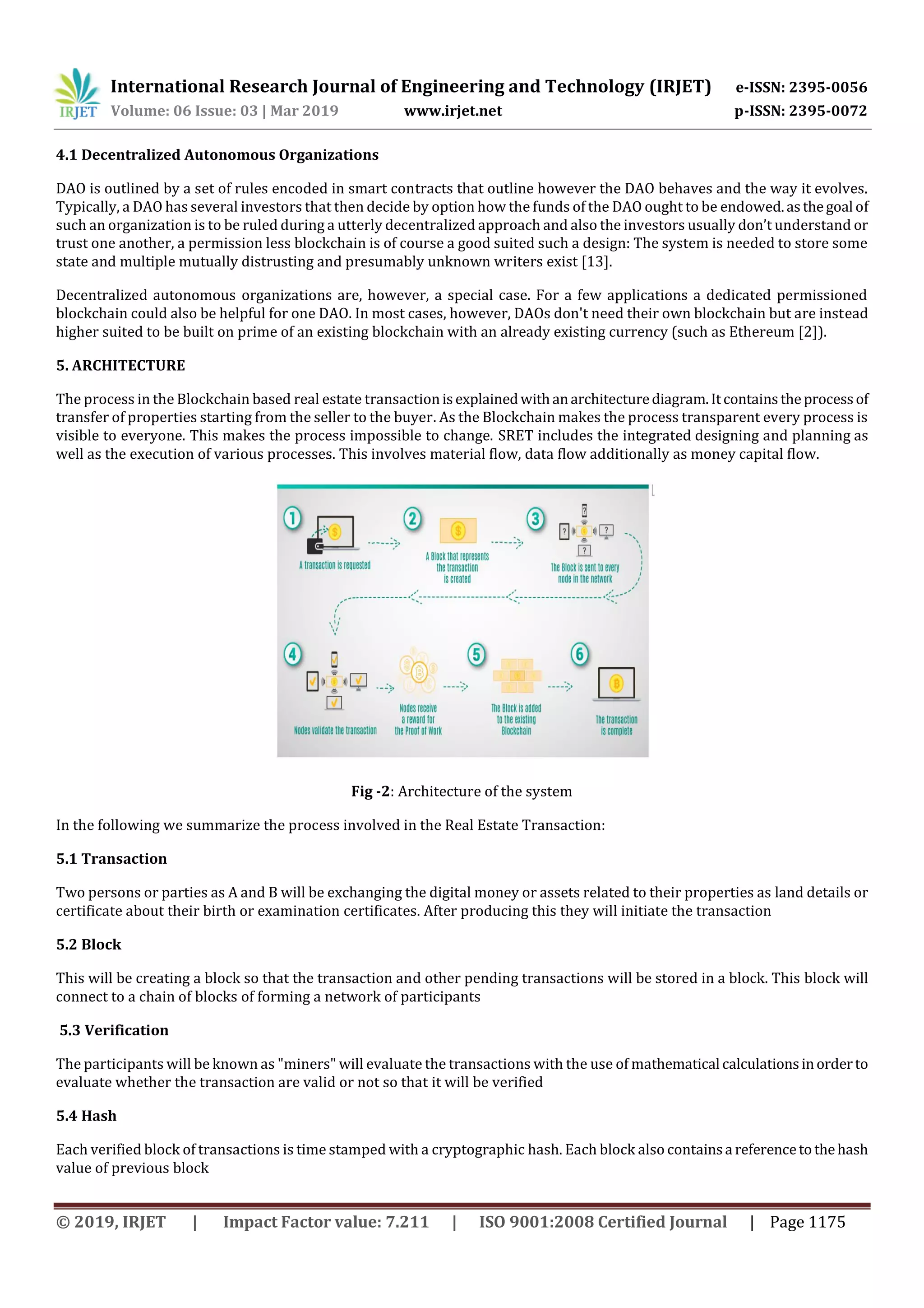 International Research Journal of Engineering and Technology (IRJET) e-ISSN: 2395-0056
Volume: 06 Issue: 03 | Mar 2019 www.irjet.net p-ISSN: 2395-0072
© 2019, IRJET | Impact Factor value: 7.211 | ISO 9001:2008 Certified Journal | Page 1175
DAO is outlined by a set of rules encoded in smart contracts that outline however the DAO behaves and the way it evolves.
Typically, a DAO has several investors that then decide by option how the funds of the DAO ought to be endowed.asthegoal of
such an organization is to be ruled during a utterly decentralized approach and also the investors usually don’t understand or
trust one another, a permission less blockchain is of course a good suited such a design: The system is needed to store some
state and multiple mutually distrusting and presumably unknown writers exist [13].
Decentralized autonomous organizations are, however, a special case. For a few applications a dedicated permissioned
blockchain could also be helpful for one DAO. In most cases, however, DAOs don't need their own blockchain but are instead
higher suited to be built on prime of an existing blockchain with an already existing currency (such as Ethereum [2]).
5. ARCHITECTURE
The process in the Blockchain based real estate transactionisexplainedwithanarchitecturediagram.Itcontains theprocessof
transfer of properties starting from the seller to the buyer. As the Blockchain makes the process transparent every process is
visible to everyone. This makes the process impossible to change. SRET includes the integrated designing and planning as
well as the execution of various processes. This involves material flow, data flow additionally as money capital flow.
Fig -2: Architecture of the system
In the following we summarize the process involved in the Real Estate Transaction:
5.1 Transaction
Two persons or parties as A and B will be exchanging the digital money or assets related to their properties as land details or
certificate about their birth or examination certificates. After producing this they will initiate the transaction
5.2 Block
This will be creating a block so that the transaction and other pending transactions will be stored in a block. This block will
connect to a chain of blocks of forming a network of participants
5.3 Verification
The participants will be known as "miners" will evaluate the transactions with the use of mathematical calculationsinorderto
evaluate whether the transaction are valid or not so that it will be verified
5.4 Hash
Each verified block of transactions is time stamped with a cryptographic hash. Each block also containsa referencetothehash
value of previous block
4.1 Decentralized Autonomous Organizations
 