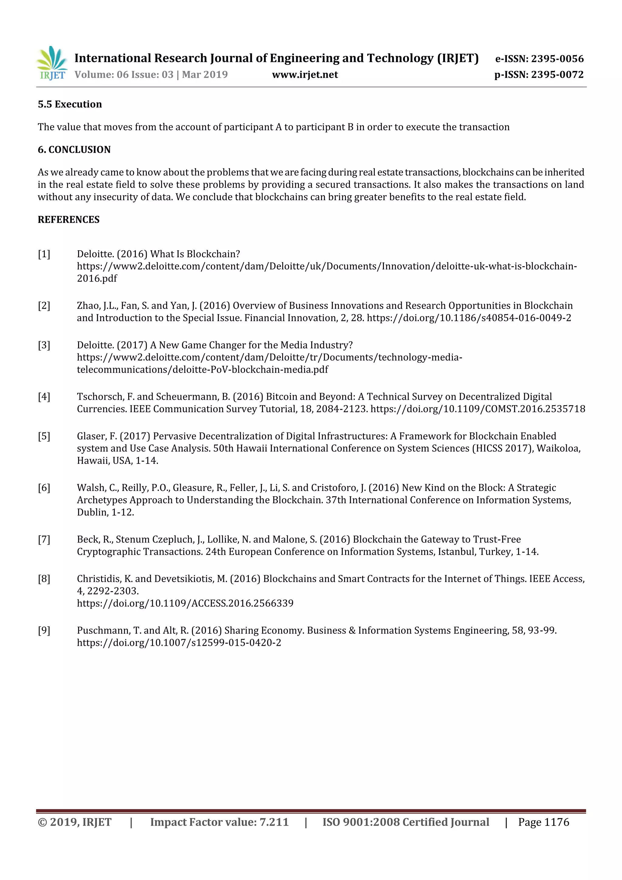 International Research Journal of Engineering and Technology (IRJET) e-ISSN: 2395-0056
Volume: 06 Issue: 03 | Mar 2019 www.irjet.net p-ISSN: 2395-0072
© 2019, IRJET | Impact Factor value: 7.211 | ISO 9001:2008 Certified Journal | Page 1176
5.5 Execution
The value that moves from the account of participant A to participant B in order to execute the transaction
6. CONCLUSION
As we already came to know about the problems thatwearefacingduringreal estatetransactions, blockchainscanbeinherited
in the real estate field to solve these problems by providing a secured transactions. It also makes the transactions on land
without any insecurity of data. We conclude that blockchains can bring greater benefits to the real estate field.
REFERENCES
[1] Deloitte. (2016) What Is Blockchain?
https://www2.deloitte.com/content/dam/Deloitte/uk/Documents/Innovation/deloitte-uk-what-is-blockchain-
2016.pdf
[2] Zhao, J.L., Fan, S. and Yan, J. (2016) Overview of Business Innovations and Research Opportunities in Blockchain
and Introduction to the Special Issue. Financial Innovation, 2, 28. https://doi.org/10.1186/s40854-016-0049-2
[3] Deloitte. (2017) A New Game Changer for the Media Industry?
https://www2.deloitte.com/content/dam/Deloitte/tr/Documents/technology-media-
telecommunications/deloitte-PoV-blockchain-media.pdf
[4] Tschorsch, F. and Scheuermann, B. (2016) Bitcoin and Beyond: A Technical Survey on Decentralized Digital
Currencies. IEEE Communication Survey Tutorial, 18, 2084-2123. https://doi.org/10.1109/COMST.2016.2535718
[5] Glaser, F. (2017) Pervasive Decentralization of Digital Infrastructures: A Framework for Blockchain Enabled
system and Use Case Analysis. 50th Hawaii International Conference on System Sciences (HICSS 2017), Waikoloa,
Hawaii, USA, 1-14.
[6] Walsh, C., Reilly, P.O., Gleasure, R., Feller, J., Li, S. and Cristoforo, J. (2016) New Kind on the Block: A Strategic
Archetypes Approach to Understanding the Blockchain. 37th International Conference on Information Systems,
Dublin, 1-12.
[7] Beck, R., Stenum Czepluch, J., Lollike, N. and Malone, S. (2016) Blockchain the Gateway to Trust-Free
Cryptographic Transactions. 24th European Conference on Information Systems, Istanbul, Turkey, 1-14.
[8] Christidis, K. and Devetsikiotis, M. (2016) Blockchains and Smart Contracts for the Internet of Things. IEEE Access,
4, 2292-2303.
https://doi.org/10.1109/ACCESS.2016.2566339
[9] Puschmann, T. and Alt, R. (2016) Sharing Economy. Business & Information Systems Engineering, 58, 93-99.
https://doi.org/10.1007/s12599-015-0420-2
 