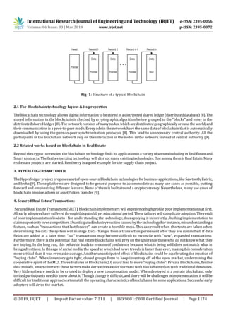 International Research Journal of Engineering and Technology (IRJET) e-ISSN: 2395-0056
Volume: 06 Issue: 03 | Mar 2019 www.irjet.net p-ISSN: 2395-0072
© 2019, IRJET | Impact Factor value: 7.211 | ISO 9001:2008 Certified Journal | Page 1174
Fig -1: Structure of a typical blockchain
2.1 The Blockchain technology layout & its properties
The Blockchain technology allows digital informationtobestored ina distributedsharedledger(distributeddatabase)[8].The
stored information in the blockchain is checked by cryptographic algorithm before grouped to the “blocks” and enter to the
distributed shared ledger [8]. The network consists ofmanynodes,whicharedistributedgeographicallyaroundtheworld,and
their communication is a peer-to-peer mode. Every ode in the network have the same data of blockchain that is automatically
downloaded by using the peer-to-peer synchronization protocols [8]. This lead to unnecessary central authority. All the
participants in the blockchain network rely on the interaction of the nodes in the network instead of central authority [9].
2.2 Related works based on blockchain in Real Estate
Beyond the crypto currencies, the blockchain technology finds its applicationina varietyofsectorsincludinginReal Estateand
Smart contracts. The fastly emerging technology will disrupt many existingtechnologies.OneamongthemisReal Estate.Many
real estate projects are started. Rentberry is a good example for the supply chain project.
3. HYPERLEDGER SAWTOOTH
The Hyperledger project proposesa setofopen-sourceBlockchaintechnologiesfor businessapplications,likeSawtooth,Fabric,
and Iroha [9]. These platforms are designed to be general purpose to accommodate as many use cases as possible, putting
forward and emphasizing different features. None of them is built around a cryptocurrency. Nevertheless, many use cases of
blockchain involve a form of asset/token transfer [9].
4. Secured Real Estate Transaction:
Secured Real Estate Transaction (SRET) blockchain implementers will experience high profile poor implementations at first.
All early adopters have suffered through this painful,yet educational period.Thesefailureswill complicateadoption.The result
of poor implementation leads to - Not understanding the technology, thus applying it incorrectly .Rushing implementation to
claim superiority over competitors.UnanticipatedindustryreactioncausedbythetechnologyForinstance,misunderstandinga
feature, such as “transactions that last forever”, can create a horrible mess. This can result when shortcuts are taken when
determining the data the system will manage. Data changes from a transaction permanent after they are committed. If data
fields are added at a later time, “old” transactions may become difficult to reconcile with “new”, expanded transactions.
Furthermore, there is the potential that real estate blockchains will prey on the ignorance those who do not know what they
are buying. In the long run, this behavior leads to erosion of confidence because what is being sold does not match what is
being advertised. In this age of social media, the speed at which bad news travels is faster than ever, makingthisconsideration
more critical than it was even a decade ago. Another unanticipated effect of blockchains could be accelerating the creation of
“buying clubs”. When inventory gets tight, closed groups form to keep inventory off of the open market, undermining the
cooperative spirit of the MLS. Three features of Blockchain 2.0 could lead to more “buying clubs”: Private Blockchains,flexible
data models, smart contracts these factors make derivatives easier to create with blockchains than withtraditional databases.
Very little software needs to be created to deploy a new compensation model. When deployed in a private blockchain, only
invited participants need to know about it. Though change is difficult, and there will be challengesinimplementation,itwill be
difficult for traditional approaches to match the operatingcharacteristicsofblockchainsforsomeapplications.Successful early
adopters will drive the market.
 