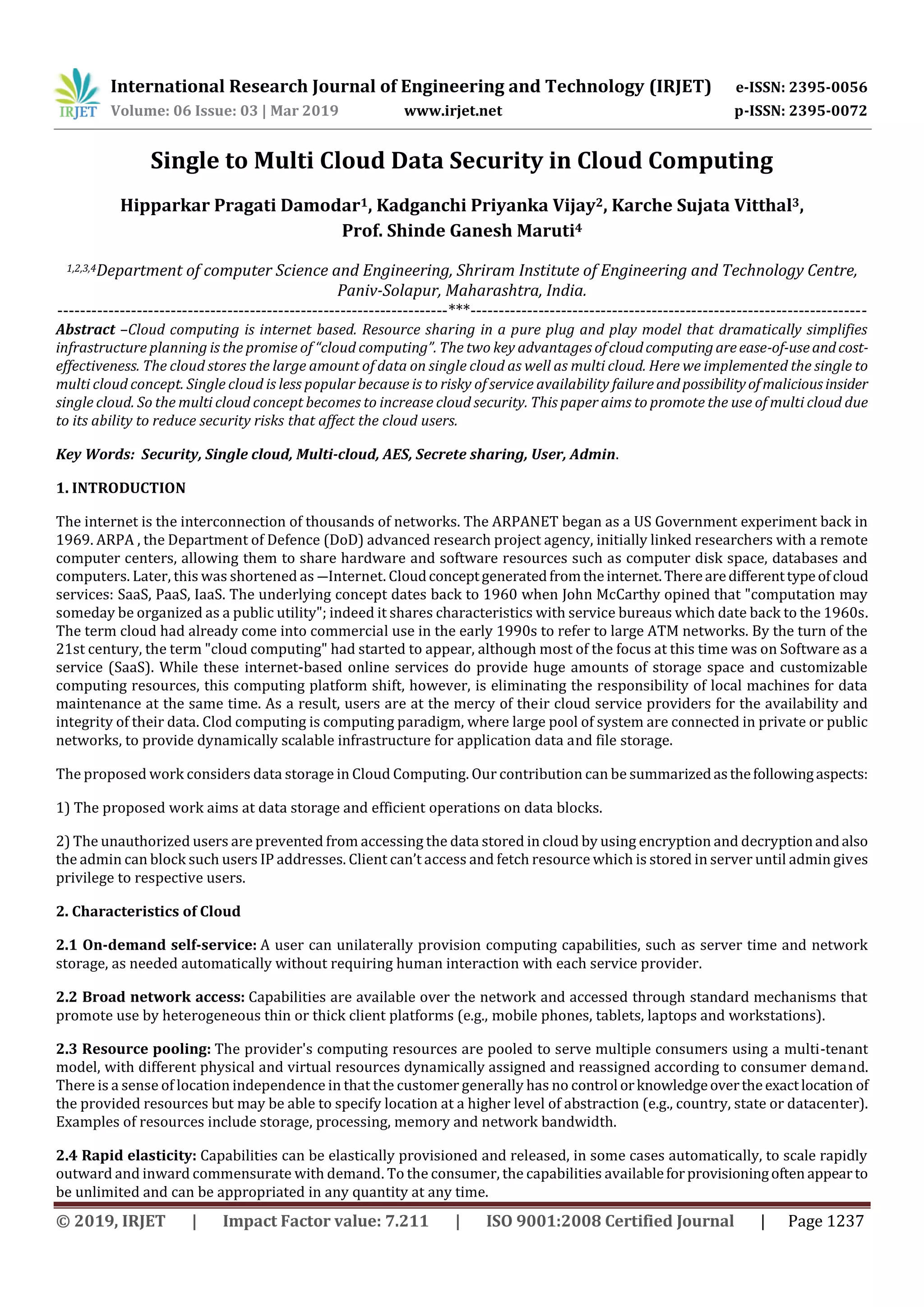 International Research Journal of Engineering and Technology (IRJET) e-ISSN: 2395-0056
Volume: 06 Issue: 03 | Mar 2019 www.irjet.net p-ISSN: 2395-0072
© 2019, IRJET | Impact Factor value: 7.211 | ISO 9001:2008 Certified Journal | Page 1237
Single to Multi Cloud Data Security in Cloud Computing
Hipparkar Pragati Damodar1, Kadganchi Priyanka Vijay2, Karche Sujata Vitthal3,
Prof. Shinde Ganesh Maruti4
1,2,3,4Department of computer Science and Engineering, Shriram Institute of Engineering and Technology Centre,
Paniv-Solapur, Maharashtra, India.
---------------------------------------------------------------------***----------------------------------------------------------------------
Abstract –Cloud computing is internet based. Resource sharing in a pure plug and play model that dramatically simplifies
infrastructure planning is the promise of “cloud computing”. The two key advantages ofcloudcomputingareease-of-useandcost-
effectiveness. The cloud stores the large amount of data on single cloud as well as multi cloud. Here we implemented the single to
multi cloud concept. Single cloud is less popular because is to risky of service availability failureandpossibilityofmaliciousinsider
single cloud. So the multi cloud concept becomes to increase cloud security. This paper aims to promote the use of multi cloud due
to its ability to reduce security risks that affect the cloud users.
Key Words: Security, Single cloud, Multi-cloud, AES, Secrete sharing, User, Admin.
1. INTRODUCTION
The internet is the interconnection of thousands of networks. The ARPANET began as a US Government experiment back in
1969. ARPA , the Department of Defence (DoD) advanced research project agency, initially linked researchers with a remote
computer centers, allowing them to share hardware and software resources such as computer disk space, databases and
computers. Later, this was shortened as ―Internet. Cloudconceptgeneratedfromtheinternet. Therearedifferenttypeofcloud
services: SaaS, PaaS, IaaS. The underlying concept dates back to 1960 when John McCarthy opined that "computation may
someday be organized as a public utility"; indeed it shares characteristics with service bureaus which date back to the 1960s.
The term cloud had already come into commercial use in the early 1990s to refer to large ATM networks. By the turn of the
21st century, the term "cloud computing" had started to appear, although most of the focus at this time was on Software as a
service (SaaS). While these internet-based online services do provide huge amounts of storage space and customizable
computing resources, this computing platform shift, however, is eliminating the responsibility of local machines for data
maintenance at the same time. As a result, users are at the mercy of their cloud service providers for the availability and
integrity of their data. Clod computing is computing paradigm, where large pool of system are connected in private or public
networks, to provide dynamically scalable infrastructure for application data and file storage.
The proposed work considers data storage in Cloud Computing. Our contribution can be summarizedasthefollowingaspects:
1) The proposed work aims at data storage and efficient operations on data blocks.
2) The unauthorized users are prevented from accessing the data stored in cloud by using encryption and decryptionandalso
the admin can block such users IP addresses. Client can’t access and fetch resource which is stored in server until admin gives
privilege to respective users.
2. Characteristics of Cloud
2.1 On-demand self-service: A user can unilaterally provision computing capabilities, such as server time and network
storage, as needed automatically without requiring human interaction with each service provider.
2.2 Broad network access: Capabilities are available over the network and accessed through standard mechanisms that
promote use by heterogeneous thin or thick client platforms (e.g., mobile phones, tablets, laptops and workstations).
2.3 Resource pooling: The provider's computing resources are pooled to serve multiple consumers using a multi-tenant
model, with different physical and virtual resources dynamically assigned and reassigned according to consumer demand.
There is a sense of location independence in that the customer generally has no control orknowledgeovertheexactlocation of
the provided resources but may be able to specify location at a higher level of abstraction (e.g., country, state or datacenter).
Examples of resources include storage, processing, memory and network bandwidth.
2.4 Rapid elasticity: Capabilities can be elastically provisioned and released, in some cases automatically, to scale rapidly
outward and inward commensurate with demand. To the consumer, the capabilities availableforprovisioningoften appearto
be unlimited and can be appropriated in any quantity at any time.
 