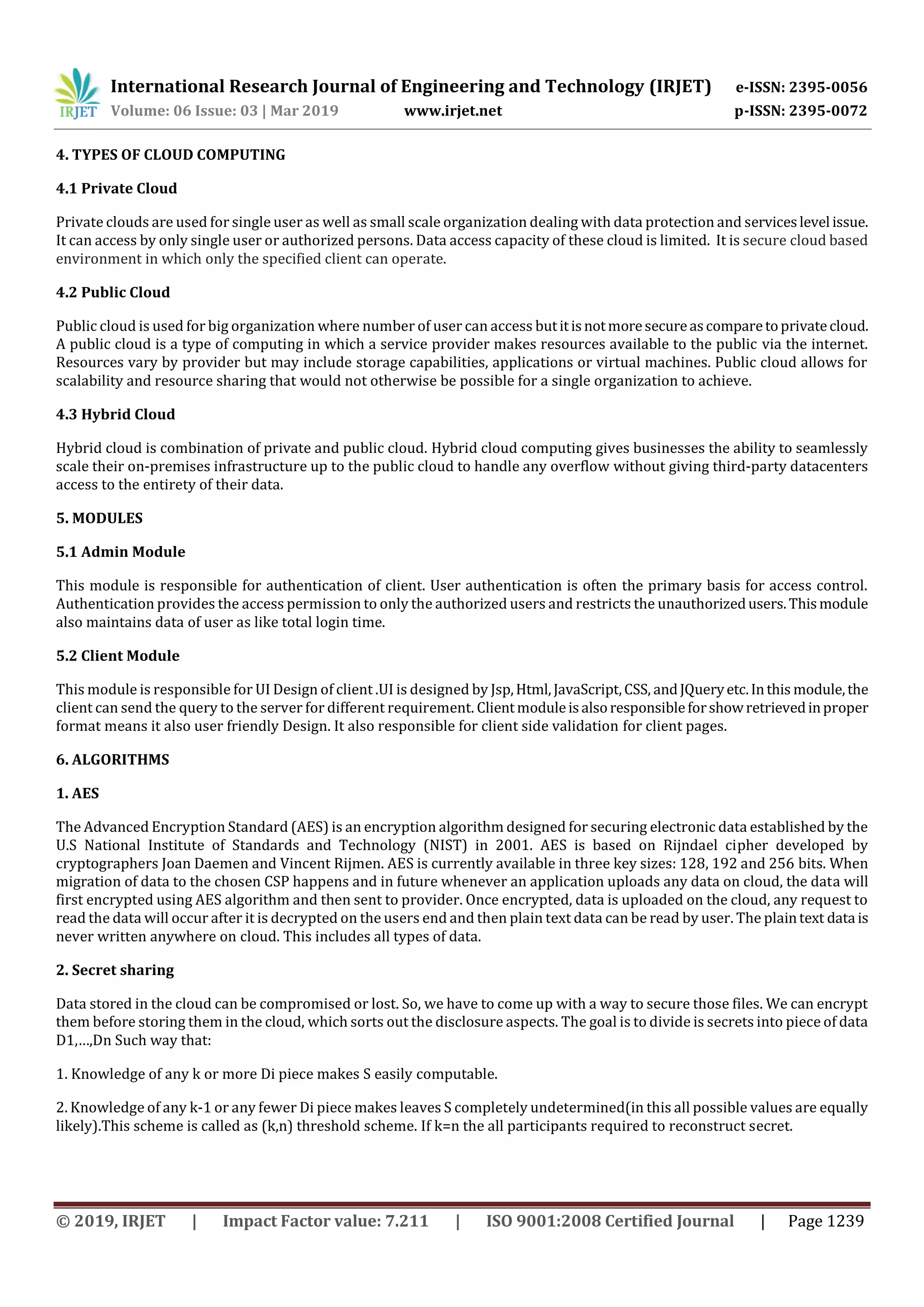 International Research Journal of Engineering and Technology (IRJET) e-ISSN: 2395-0056
Volume: 06 Issue: 03 | Mar 2019 www.irjet.net p-ISSN: 2395-0072
© 2019, IRJET | Impact Factor value: 7.211 | ISO 9001:2008 Certified Journal | Page 1239
4. TYPES OF CLOUD COMPUTING
4.1 Private Cloud
Private clouds are used for single user as well as small scale organization dealing with data protection and serviceslevel issue.
It can access by only single user or authorized persons. Data access capacity of these cloud is limited. It is secure cloud based
environment in which only the specified client can operate.
4.2 Public Cloud
Public cloud is used for big organization where number of user can access butitisnotmoresecureascomparetoprivatecloud.
A public cloud is a type of computing in which a service provider makes resources available to the public via the internet.
Resources vary by provider but may include storage capabilities, applications or virtual machines. Public cloud allows for
scalability and resource sharing that would not otherwise be possible for a single organization to achieve.
4.3 Hybrid Cloud
Hybrid cloud is combination of private and public cloud. Hybrid cloud computing gives businesses the ability to seamlessly
scale their on-premises infrastructure up to the public cloud to handle any overflow without giving third-party datacenters
access to the entirety of their data.
5. MODULES
5.1 Admin Module
This module is responsible for authentication of client. User authentication is often the primary basis for access control.
Authentication provides the access permission to only the authorized users and restricts the unauthorizedusers.Thismodule
also maintains data of user as like total login time.
5.2 Client Module
This module is responsible for UI Design of client .UI is designed by Jsp,Html,JavaScript,CSS, andJQueryetc.Inthis module,the
client can send the query to the server for different requirement. Clientmoduleisalsoresponsibleforshowretrievedinproper
format means it also user friendly Design. It also responsible for client side validation for client pages.
6. ALGORITHMS
1. AES
The Advanced Encryption Standard (AES) is an encryption algorithm designed for securing electronic data established by the
U.S National Institute of Standards and Technology (NIST) in 2001. AES is based on Rijndael cipher developed by
cryptographers Joan Daemen and Vincent Rijmen. AES is currently available in three key sizes: 128, 192 and 256 bits. When
migration of data to the chosen CSP happens and in future whenever an application uploads any data on cloud, the data will
first encrypted using AES algorithm and then sent to provider. Once encrypted, data is uploaded on the cloud, any request to
read the data will occur after it is decrypted on the users end and then plain text data can be read by user. The plaintext data is
never written anywhere on cloud. This includes all types of data.
2. Secret sharing
Data stored in the cloud can be compromised or lost. So, we have to come up with a way to secure those files. We can encrypt
them before storing them in the cloud, which sorts out the disclosure aspects. The goal is to divide is secrets into piece of data
D1,…,Dn Such way that:
1. Knowledge of any k or more Di piece makes S easily computable.
2. Knowledge of any k-1 or any fewer Di piece makes leaves S completely undetermined(in this all possible values are equally
likely).This scheme is called as (k,n) threshold scheme. If k=n the all participants required to reconstruct secret.
 