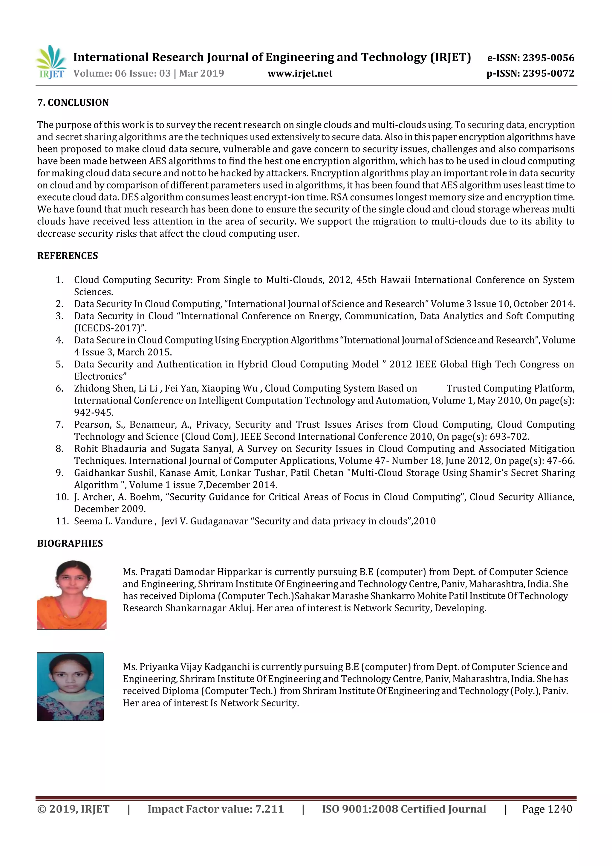 International Research Journal of Engineering and Technology (IRJET) e-ISSN: 2395-0056
Volume: 06 Issue: 03 | Mar 2019 www.irjet.net p-ISSN: 2395-0072
© 2019, IRJET | Impact Factor value: 7.211 | ISO 9001:2008 Certified Journal | Page 1240
7. CONCLUSION
The purpose of this work is to survey the recent research on single clouds and multi-cloudsusing.Tosecuring data, encryption
and secret sharing algorithms are the techniquesused extensivelytosecure data.Alsointhispaperencryptionalgorithmshave
been proposed to make cloud data secure, vulnerable and gave concern to security issues, challenges and also comparisons
have been made between AES algorithms to find the best one encryption algorithm, which has to be used in cloud computing
for making cloud data secure and not to be hacked by attackers. Encryption algorithms play an important role in data security
on cloud and by comparison of different parameters used in algorithms, it has been found thatAESalgorithmusesleasttimeto
execute cloud data. DES algorithm consumes least encrypt-ion time. RSA consumes longest memory size and encryptiontime.
We have found that much research has been done to ensure the security of the single cloud and cloud storage whereas multi
clouds have received less attention in the area of security. We support the migration to multi-clouds due to its ability to
decrease security risks that affect the cloud computing user.
REFERENCES
1. Cloud Computing Security: From Single to Multi-Clouds, 2012, 45th Hawaii International Conference on System
Sciences.
2. Data Security In Cloud Computing, “International Journal of Science and Research” Volume 3 Issue 10, October 2014.
3. Data Security in Cloud “International Conference on Energy, Communication, Data Analytics and Soft Computing
(ICECDS-2017)”.
4. Data Secure in Cloud Computing Using EncryptionAlgorithms“International Journal of ScienceandResearch”,Volume
4 Issue 3, March 2015.
5. Data Security and Authentication in Hybrid Cloud Computing Model ” 2012 IEEE Global High Tech Congress on
Electronics”
6. Zhidong Shen, Li Li , Fei Yan, Xiaoping Wu , Cloud Computing System Based on Trusted Computing Platform,
International Conference on Intelligent Computation Technology and Automation, Volume 1, May 2010, On page(s):
942-945.
7. Pearson, S., Benameur, A., Privacy, Security and Trust Issues Arises from Cloud Computing, Cloud Computing
Technology and Science (Cloud Com), IEEE Second International Conference 2010, On page(s): 693-702.
8. Rohit Bhadauria and Sugata Sanyal, A Survey on Security Issues in Cloud Computing and Associated Mitigation
Techniques. International Journal of Computer Applications, Volume 47- Number 18, June 2012, On page(s): 47-66.
9. Gaidhankar Sushil, Kanase Amit, Lonkar Tushar, Patil Chetan "Multi-Cloud Storage Using Shamir’s Secret Sharing
Algorithm ", Volume 1 issue 7,December 2014.
10. J. Archer, A. Boehm, “Security Guidance for Critical Areas of Focus in Cloud Computing”, Cloud Security Alliance,
December 2009.
11. Seema L. Vandure , Jevi V. Gudaganavar “Security and data privacy in clouds”,2010
BIOGRAPHIES
Ms. Pragati Damodar Hipparkar is currently pursuing B.E (computer) from Dept. of Computer Science
and Engineering, Shriram Institute Of EngineeringandTechnologyCentre, Paniv,Maharashtra,India.She
has received Diploma (Computer Tech.)Sahakar MarasheShankarroMohitePatil InstituteOfTechnology
Research Shankarnagar Akluj. Her area of interest is Network Security, Developing.
Ms. Priyanka Vijay Kadganchi is currently pursuing B.E (computer) from Dept. of Computer Science and
Engineering, Shriram Institute Of Engineering and TechnologyCentre, Paniv,Maharashtra,India.Shehas
received Diploma (Computer Tech.) fromShriramInstituteOfEngineeringandTechnology(Poly.),Paniv.
Her area of interest Is Network Security.
 
