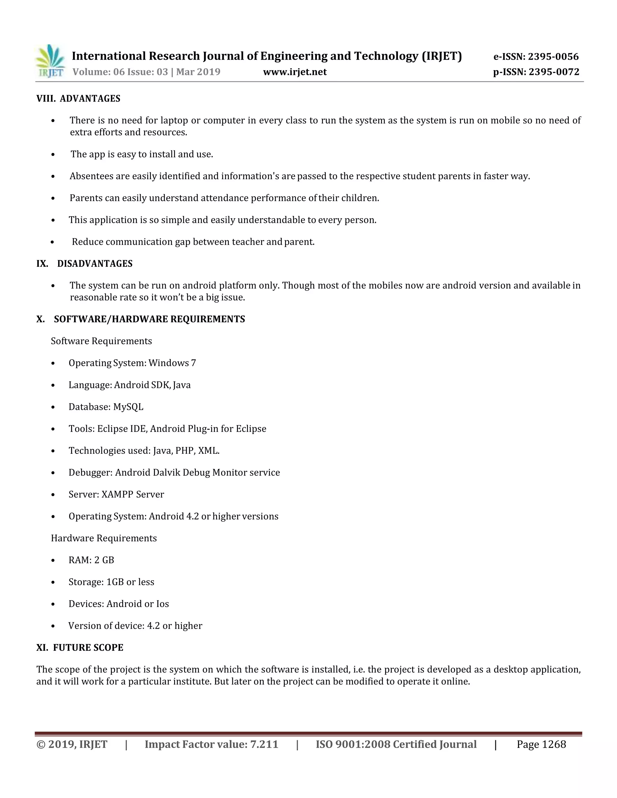 International Research Journal of Engineering and Technology (IRJET) e-ISSN: 2395-0056
Volume: 06 Issue: 03 | Mar 2019 www.irjet.net p-ISSN: 2395-0072
© 2019, IRJET | Impact Factor value: 7.211 | ISO 9001:2008 Certified Journal | Page 1268
VIII. ADVANTAGES
• There is no need for laptop or computer in every class to run the system as the system is run on mobile so no need of
extra efforts and resources.
• The app is easy to install and use.
• Absentees are easily identified and information's are passed to the respective student parents in faster way.
• Parents can easily understand attendance performance of their children.
• This application is so simple and easily understandable to every person.
• Reduce communication gap between teacher andparent.
IX. DISADVANTAGES
• The system can be run on android platform only. Though most of the mobiles now are android version and available in
reasonable rate so it won’t be a big issue.
X. SOFTWARE/HARDWARE REQUIREMENTS
Software Requirements
• Operating System: Windows 7
• Language: Android SDK, Java
• Database: MySQL
• Tools: Eclipse IDE, Android Plug-in for Eclipse
• Technologies used: Java, PHP, XML.
• Debugger: Android Dalvik Debug Monitor service
• Server: XAMPP Server
• Operating System: Android 4.2 or higher versions
Hardware Requirements
• RAM: 2 GB
• Storage: 1GB or less
• Devices: Android or Ios
• Version of device: 4.2 or higher
XI. FUTURE SCOPE
The scope of the project is the system on which the software is installed, i.e. the project is developed as a desktop application,
and it will work for a particular institute. But later on the project can be modified to operate it online.
 