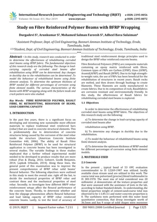 International Research Journal of Engineering and Technology (IRJET) e-ISSN: 2395-0056
Volume: 06 Issue: 03 | Mar 2019 www.irjet.net p-ISSN: 2395-0072
© 2019, IRJET | Impact Factor value: 7.211 | ISO 9001:2008 Certified Journal | Page 1325
Study on Fibre Reinforced Polymer Beams with BFRP Wrapping
Durgadevi S1, Arunkumar S2, Mohamed Salman Fareesh S3, Adheel Bava Sulaiman4
1Assistant Professor, Dept. of Civil Engineering, Bannari Amman Institute of Technology, Erode,
Tamilnadu, India
2,3,4Student, Dept. of Civil Engineering, Bannari Amman Institute of Technology, Erode, Tamilnadu, India
----------------------------------------------------------------***---------------------------------------------------------------
Abstract - In this study, research was conducted in order
to determine the effectiveness of rehabilitating corroded
steel beams using BFRP fabric. The fundamental objectives
of this research study are the following: The change in load-
carrying capacity of corroded steel beams after
rehabilitation using BFRP can be determined. Any changes
in ductility due to the rehabilitation can be determined .To
model the behaviour of rehabilitated beams using finite
element analysis. To determine the optimum thickness of
BFRP needed for different percentages of corrosion using
finite element models. The various characteristics of the
beams with BFRP wrapping along with the failure mode and
crack pattern were also studied.
Key Words: FIBRE REINFORCED POLYMER, BASALT
FIBRE, RC RETROFITTING, BEHAVIOUR OF BEAMS,
LOAD CARRYING CAPACITY
1. INTRODUCTION
In the past few years, there is a significant focus on
developing and inventing new sustainable more efficient
materials to replace traditional steel reinforced bars
(rebar) that are used in concrete structural elements. This
is predominately due to deterioration of concrete
structures being caused by the corrosion of the steel rebar
inside the structure (American Concrete Institute
Committee 440, 2006). The ability of Basalt Fibre
Reinforced Polymer (BFRP) to be used for structural
application in concrete beams has been investigated in
several studies. The variable findings in these studies
implicated that a further refined experimental model
needed to be developed to produce results that are more
robust (Fan & Zhang, 2016; Gohnert, Gool& Benjamin,
2014; Lapko& Urbanski, 2014). Along these lines, the
general point of this examination was to improve the
present comprehension of BFRP rebar solid beams’
flexural behavior. The following objectives were outlined
in this study to meet the overall aim: right off the bat, to
decide the mechanical properties of BFRP rebar and
contrast them and the mechanical properties of steel
rebar. Secondly, to investigate how different BRFP rebar
reinforcement setups affect the flexural performance of
the concrete beam. Thirdly, to determine whether and
how the slippage phenomenon affects flexural behaviour
and load taking capacity of BFRP rebar reinforced
concrete beams. Lastly, to test the level of accuracy of
traditional steel reinforcement design principles used to
design the BFRP rebar reinforced concrete beams.
Fibre Reinforced Polymers (FRPs) are composite materials
containing an epoxy matrix reinforced with fibres.
Common types of FRPs are Carbon (CFRP), Glass (GFRP),
Aramid(AFRP) and Basalt (BFRP). Due to its high strength-
to-weight ratio, the use of FRPs has been beneficial for the
rehabilitation of structures in recent years. Basalt rocks
are melted, and then drawn through bushings to create
filaments. These filaments are easily manufactured to
create fabrics. Due to its composition of rock, Basaltfabrics
are corrosion resistant and environmentally friendly. In
this study, the effectiveness of Basalt fabrics for
rehabilitating corroded steel beams is explored.
1.1 Objectives
In order to determine the effectiveness of rehabilitating
corroded steel beams using BFRP fabric. The objectives of
this research study are the following:
a) To determine the change in load-carrying capacity of
corroded steel beams after
rehabilitation using BFRP.
b) To determine any changes in ductility due to the
rehabilitation.
c) To model the behaviour of rehabilitated beams using
finite element analysis.
d) To determine the optimum thickness of BFRP needed
for different percentages of corrosion using finite element
models.
2. MATERIALS USED
2.1 Concrete
In the present , typical bond of 53 OPC evaluation
conventionalist to IS 12269-1987 was utilized. locally
available clean stream sand are utilized in this work. The
coarse total was pulverized (precise) blend traditionalist to
IS 383:1970. The most size of total considered was 20
millimeter ,it demonstrates all the texture properties and
that were assessed with the assistance of tests in the lab,
according to Indian Standard details . In understanding ,the
blend proportion weight of cement:sand:coarse total was
observed to be 1:1.85:3.1 and water-concrete proportion is
0. The usefulness tests performed with this water bond
quantitative connection, that droop investigate worth of
36.5mm and has 9 scope of solid shapes were moreover
 