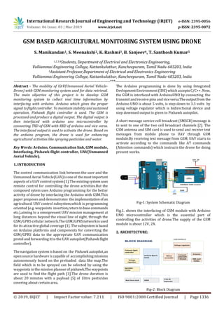 International Research Journal of Engineering and Technology (IRJET) e-ISSN: 2395-0056
Volume: 06 Issue: 03 | Mar 2019 www.irjet.net p-ISSN: 2395-0072
© 2019, IRJET | Impact Factor value: 7.211 | ISO 9001:2008 Certified Journal | Page 1336
GSM BASED AGRICULTURAL MONITORING SYSTEM USING DRONE
S. Manikandan1, S. Meenakshi2, K. Rashmi3, B. Sanjeev4, T. Santhosh Kumar5
1,2,3,4Students, Department of Electrical and Electronics Engineering,
Valliammai Engineering College, Kattankulathur, Kancheepuram, Tamil Nadu-603203, India
5Assistant Professor,Department of Electrical and Electronics Engineering
Valliammai Engineering College, Kattankulathur, Kancheepuram, Tamil Nadu-603203, India
----------------------------------------------------------------------***---------------------------------------------------------------------
Abstract - The mobility of UAV(Unmanned Aerial Vehicle-
Drone) with GSM monitoring system used for data retrieval.
The main objective of this project is to develop GSM
monitoring system to collect real time information by
interfacing with arduino. Arduino which gives the proper
signal to flight controller. To maintain stability and sustained
operation, Pixhawk flight controller is used. The GSM is
processed and produce a digital output. The digital output is
then interfaced with arduino uno microcontroller by
connecting TXD of GSM with RXD of arduino and vice versa.
The interfaced output is used to activate the drone. Based on
the arduino program, the drone is used for enhancing
agricultural activities like spraying pesticides and water.
Key Words: Arduino, Communication link, GSM module,
Interfacing, Pixhawk flight controller, UAV(Unmanned
Aerial Vehicle).
1. INTRODUCTION
The control communication link between the user and the
Unmanned Aerial Vehicle(UAV) isoneof themostimportant
aspects of a UAV control system [1].The existingsystemuses
remote control for controlling the drone activities.But the
composed sytem uses Arduino programming for the better
activity of drone by interfacing the Arduino with GSM.This
paper proposes and demonstrates theimplementationof an
agricultural UAV control subsystem,which is programming
oriented (e.g. waypoints insertion,returntobasecommands
etc.),aiming to a omnipresent UAV mission management at
long distances beyond the visual line of sight, through the
GSM/GPRS cellular network.TheGSM/GPRSnetwork isused
for its attractive global coverage [1]. The subsystem isbased
on Arduino platforms and components for converting the
GSM/GPRS data to the appropriate UAV communication
protol and forwarding it to the UAV autopilot(Pixhawk flight
controller).
The navigation system is based on the Pixhawk autopilot,an
open source hardware is capable of accomplishingmissions
autonomously based on the preloaded data like map.The
field which is to be sprayed can be selected by using the
waypoints in the mission planner of pixhawk.Thewaypoints
are used to find the flight path [3].The drone duration is
about 20 minutes with a payload [5] of 1litre pesticides
covering about certain area.
The Arduino programming is done by using Integrated
Devlopment Environment (IDE) which accepts C/C++. Now,
the GSM is interfaced with ArduinoUNO by connecting the
transmit and receive pins andviceversa.Theoutputfrom the
Arduino UNO is about 5 volts, is step down to 3.3 volts by
using voltage regulator which is bidirectional device and
step downned output is given to Pixhawk autopilot.
A short message service cell broadcast (SMSCB) message is
to sent to one of the two cell broadcast channels [2]. The
GSM antenna and SIM card is used to send and receive text
messages from mobile phone to UAV through GSM
module.By receiving text message from GSM, UAV starts to
activate according to the commands like AT commands
(Attention commands) which instructs the drone for doing
present works.
Fig-1: System Schematic Diagram
Fig.1. shows the interfacing of GSM module with Arduino
UNO microcontroller which is the essential part of
controlling the activities of drone.The supply of the GSM
module is about 12V, 2A.
2. ARCHITECTURE:
Fig-2: Block Diagram
 