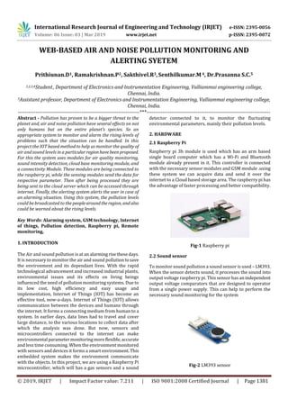 International Research Journal of Engineering and Technology (IRJET) e-ISSN: 2395-0056
Volume: 06 Issue: 03 | Mar 2019 www.irjet.net p-ISSN: 2395-0072
© 2019, IRJET | Impact Factor value: 7.211 | ISO 9001:2008 Certified Journal | Page 1381
WEB-BASED AIR AND NOISE POLLUTION MONITORING AND
ALERTING SYETEM
Prithiunan.D1, Ramakrishnan.P2, Sakthivel.R3,Senthilkumar.M4, Dr.Prasanna S.C.5
1,2,3,4Student, Department of Electronics and Instrumentation Engineering, Valliammai engineering college,
Chennai, India.
5Assistant professor, Department of Electronics and Instrumentation Engineering, Valliammai engineering college,
Chennai, India.
---------------------------------------------------------------------***----------------------------------------------------------------------
Abstract - Pollution has proven to be a bigger threat to the
planet and, air and noise pollution have several effects on not
only humans but on the entire planet’s species. So an
appropriate system to monitor and alarm the rising levels of
problems such that the situation can be handled. In this
project the IOT based method to help us monitor the quality of
air and sound levels in a particularregionhavebeenproposed.
For this the system uses modules for air quality monitoring,
sound intensity detection, cloud base monitoring module, and
a connectivity Module. These modules are being connected to
the raspberry pi, while the sensing modules send the data for
respective parameter. Then after being processed they are
being sent to the cloud server which can be accessed through
internet. Finally, the alerting system alerts the user in case of
an alarming situation. Using this system, the pollution levels
could be broadcasted to the peoplearoundtheregion, and also
could be warned about the rising levels.
Key Words: Alarming system, GSM technology, Internet
of things, Pollution detection, Raspberry pi, Remote
monitoring,
1. INTRODUCTION
The Air and sound pollution is at an alarmingrisethesedays.
It is necessary to monitor the air and sound pollutiontosave
the environment and its dependant lives. With the rapid
technological advancement and increased industrial plants,
environmental issues and its effects on living beings
influenced the need of pollution monitoring systems. Due to
its low cost, high efficiency and easy usage and
implementation, Internet of Things (IOT) has become an
effective tool, now-a-days. Internet of Things (IOT) allows
communication between the devices and humans through
the internet. It forms a connecting medium from human to a
system. In earlier days, data lines had to travel and cover
large distance, to the various locations to collect data after
which the analysis was done. But now, sensors and
microcontrollers connected to the internet can make
environmental parametermonitoringmoreflexible,accurate
and less time consuming. When the environment monitored
with sensors and devices it forms a smart environment. This
embedded system makes the environment communicate
with the objects. In this project, we are using a Raspberry Pi
microcontroller, which will has a gas sensors and a sound
detector connected to it, to monitor the fluctuating
environmental parameters, mainly their pollution levels.
2. HARDWARE
2.1 Raspberry Pi
Raspberry pi 3b module is used which has an arm based
single board computer which has a Wi-Fi and Bluetooth
module already present in it. This controller is connected
with the necessary sensor modules and GSM module .using
these system we can acquire data and send it over the
internet to a Cloud based storage area. The raspberry pi has
the advantage of faster processing and better compatibility.
Fig-1 Raspberry pi
2.2 Sound sensor
To monitor sound pollution a sound sensor is used – LM393.
When the sensor detects sound, it processes the sound into
output voltage raspberry pi. This sensor has anindependent
output voltage comparators that are designed to operator
from a single power supply. This can help to perform the
necessary sound monitoring for the system
Fig-2 LM393 sensor
 