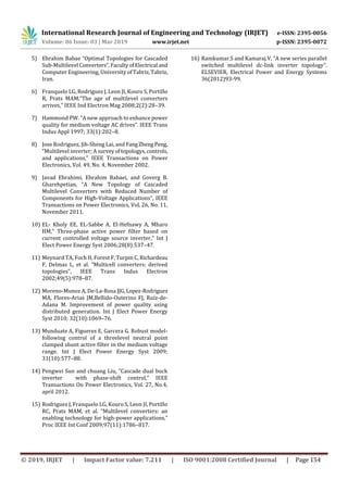 International Research Journal of Engineering and Technology (IRJET) e-ISSN: 2395-0056
Volume: 06 Issue: 03 | Mar 2019 www.irjet.net p-ISSN: 2395-0072
© 2019, IRJET | Impact Factor value: 7.211 | ISO 9001:2008 Certified Journal | Page 154
5) Ebrahim Babae “Optimal Topologies for Cascaded
Sub-Multilevel Converters”, FacultyofElectrical and
Computer Engineering, University ofTabriz,Tabriz,
Iran.
6) Franquelo LG, Rodriguez J, Leon JI, Kouro S, Portillo
R, Prats MAM,”The age of multilevel converters
arrives,” IEEE Ind Electron Mag 2008;2(2):28–39.
7) Hammond PW. “A new approach to enhance power
quality for medium voltage AC drives”. IEEE Trans
Indus Appl 1997; 33(1):202–8.
8) Jose Rodriguez, Jih-Sheng Lai, and FangZhengPeng,
“Multilevel inverter; A surveyoftopologys,controls,
and applications,” IEEE Transactions on Power
Electronics, Vol. 49, No. 4, November 2002.
9) Javad Ebrahimi, Ebrahim Babaei, and Goverg B.
Gharehpetian, “A New Topology of Cascaded
Multilevel Converters with Reduced Number of
Components for High-Voltage Applications”, IEEE
Transactions on Power Electronics, Vol. 26, No. 11,
November 2011.
10) EL- Kholy EE, EL-Sabbe A, El-Hefnawy A, Mharo
HM,” Three-phase active power filter based on
current controlled voltage source inverter,” Int J
Elect Power Energy Syst 2006;28(8):537–47.
11) Meynard TA, Foch H, Forest F, Turpin C, Richardeau
F, Delmas L, et al. “Multicell converters: derived
topologies”, IEEE Trans Indus Electron
2002;49(5):978–87.
12) Moreno-Munoz A, De-La-Rosa JJG,Lopez-Rodriguez
MA, Flores-Arias JM,Bellido-Outerino FJ, Ruiz-de-
Adana M. Improvement of power quality using
distributed generation. Int J Elect Power Energy
Syst 2010; 32(10):1069–76.
13) Munduate A, Figueres E, Garcera G. Robust model-
following control of a threelevel neutral point
clamped shunt active filter in the medium voltage
range. Int J Elect Power Energy Syst 2009;
31(10):577–88.
14) Pengwei Sun and chuang Liu, ”Cascade dual buck
inverter with phase-shift control,” IEEE
Transactions On Power Electronics, Vol. 27, No.4,
april 2012.
15) Rodriguez J, Franquelo LG, Kouro S, Leon JI, Portillo
RC, Prats MAM, et al. “Multilevel converters: an
enabling technology for high-power applications,”
Proc IEEE Int Conf 2009;97(11):1786–817.
16) Ramkumar.S and Kamaraj.V, “A new series parallel
switched multilevel dc-link inverter topology”.
ELSEVIER, Electrical Power and Energy Systems
36(2012)93-99.
 