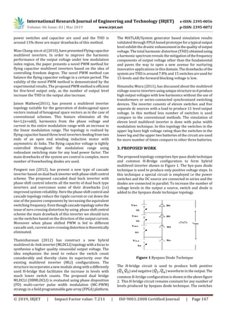 International Research Journal of Engineering and Technology (IRJET) e-ISSN: 2395-0056
Volume: 06 Issue: 03 | Mar 2019 www.irjet.net p-ISSN: 2395-0072
© 2019, IRJET | Impact Factor value: 7.211 | ISO 9001:2008 Certified Journal | Page 147
power switches and capacitor are used and the THD is
around 13% these are major drawbacks of this method.
Miao Chang-xin et al (2010), havepresentedFlyingcapacitor
multilevel inverters. In order to improve the harmonic
performance of the output voltage under low modulation
index region, the paper presents a novel PWM method for
flying capacitor multilevel inverters based on the idea of
controlling freedom degree. The novel PWM method can
balance the flying capacitor voltage in a certain period. The
validity of the novel PWM method is demonstrated by the
experimental results. The proposedPWMmethodisefficient
for five-level output only, as the number of output level
increase the THD in the output also increase.
Jaison Mathew(2011), has present a multilevel inverter
topology suitable for the generation of dodecagonal space
vectors instead of hexagonal space vectors as in the case of
conventional schemes. This feature eliminates all the
6n+1,(n=odd), harmonics from the phase voltage and
current in the entire modulation range with an increase in
the linear modulation range. The topology is realized by
flying capacitor based three level invertersfeedingfromtwo
ends of an open end winding induction motor with
asymmetric dc links. The flying capacitor voltage is tightly
controlled throughout the modulation range using
redundant switching state for any load power factor. The
main drawbacks of the system are control is complex; more
number of freewheeling diodes are used.
Pengwei sun (2012), has present a new type of cascade
inverter based on dual buck inverterwithphase-shiftcontrol
scheme. The proposed cascaded dual buck inverter with
phase shift control inherits all the merits of dual buck type
inverters and overcomes some of their drawbacks (i.e)
improved system reliability. Herethephase-shiftcontrol and
cascade topology reduce the ripple current or cut down the
size of the passive components by increasing the equivalent
switching frequency.Eventhoughcascadetopologysolvethe
issue of zero crossing distortion by using phase shiftcontrol
scheme the main drawback of this inverter we should turn
on the switches based on the direction of the output current.
Moreover when phase shifted PWM is fed to different
cascade unit, currentzero-crossingdistortionistheoretically
eliminated.
Thamizharasan (2012) has construct a new hybrid
multilevel dc-link inverter(MLDCLI)topologywitha focusto
synthesize a higher quality sinusoidal output voltage. The
idea emphasizes the need to reduce the switch count
considerably and thereby claim its superiority over the
existing multilevel inverter (MLI) configurations. The
structure incorporatesa new modulealongwitha differently
used H-bridge that facilitates the increase in levels with
much lower switch counts. The proposed dual bridge
MLDCLI (DBMLDCLI) is evaluated using phase disposition
(PD) multi-carrier pulse width modulation (MC-PWM)
strategy in a field programmablegatearray(FPGA)platform.
The MATLAB/System generator based simulation results
validated through FPGA based prototype fora typical output
level exhibit the drastic enhancementinthequalityofoutput
voltage. The total harmonic distortion (THD) obtainedusing
a harmonic spectrum reveals the mitigationofthefrequency
components of output voltage other than the fundamental
and paves the way to open a new avenue for nurturing
innovative applications in thisdomain.Thedrawbacksofthe
system are THD is around 7.8% and 15 switchesareused for
15-levels and the forward blocking voltage is low.
Himanshu Misra (2011), has discussed about the multilevel
voltage source invertersusinguniquestructuresoitproduce
high output voltages with low harmonics without the use of
transformers or series-connected synchronized switching
devices. The inverter consists of eleven switches and five
separate dc sources with a load to produce 11 level output
voltage. In this method less number of switches is used
compare to the conventional methods. The simulation of
eleven level multilevel inverter is done with pulse width
modulation technique. In this topology the switches in the
upper leg have high voltage rating than the switches in the
lower leg and the upper two batteries of the circuit are used
for more number of times compare to other three batteries.
3. PROPOSED WORK
The proposed topology comprises bye-pass diodetechnique
and common H-Bridge configuration to form hybrid
multilevel inverter shown in Figure 1. The bye-pass diode
technique is used to produce only positive voltage steps. In
this technique a special circuit is employed i.e the power
switches and the DC source are connected in series and the
diodes are connected in parallel. To increase the number of
voltage levels in the output a source, switch and diode is
added to the byepass diode technique topology.
Figure 1 Byepass Diode Technique
The H-bridge circuit is used to produce both positive
( ) and negative ( ) waveform in the output.The
common H-bridge configurationisshownintheabovefigure
2. This H-bridge circuit remains constant for any number of
levels produced by byepass diode technique. The switches
 