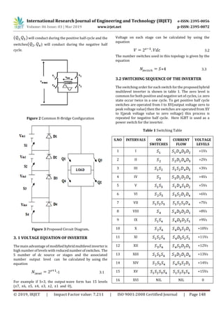 International Research Journal of Engineering and Technology (IRJET) e-ISSN: 2395-0056
Volume: 06 Issue: 03 | Mar 2019 www.irjet.net p-ISSN: 2395-0072
© 2019, IRJET | Impact Factor value: 7.211 | ISO 9001:2008 Certified Journal | Page 148
will conduct during the positive half cycle and the
switches ) will conduct during the negative half
cycle.
Figure 2 Common H-Bridge Configuration
Figure 3 Proposed Circuit Diagram.
3. 1 VOLTAGE EQUATION OF INVERTER
The main advantage of modifiedhybridmultilevel inverteris
high number of levels with reducednumberofswitches. The
S number of dc source or stages and the associated
number output level can be calculated by using the
equation
-1 3.1
For example if S=3, the output wave form has 15 levels
(±7, ±6, ±5, ±4, ±3, ±2, ±1 and 0),
Voltage on each stage can be calculated by using the
equation
3.2
The number switches used in this topology is given by the
equation
+4 3.3
3.2 SWITCHING SEQUENCE OF THE INVERTER
The switching order for each switch for the proposedhybrid
multilevel inverter is shown in table 1. The zero level is
common for both positive and negative set of cycles, i.e.zero
state occur twice in a one cycle. To get positive half cycle
switches are operated from I to XV(output voltage zero to
peak voltage value) then the switches are operated from XV
to I(peak voltage value to zero voltage) this process is
repeated for negative half cycle. Here IGBT is used as a
power switch for the inverter.
Table 1 Switching Table
S.NO INTERVALS ON
SWITCHES
CURRENT
FLOW
VOLTAGE
LEVELS
1 I +1Vs
2 II +2Vs
3 III +3Vs
4 IV +4Vs
5 V +5Vs
6 VI +6Vs
7 VII +7Vs
8 VIII +8Vs
9 IX +9Vs
10 X +10Vs
11 XI +11Vs
12 XII +12Vs
13 XIII +13Vs
14 XIV +14Vs
15 XV +15Vs
16 XVI NIL NIL 0
 