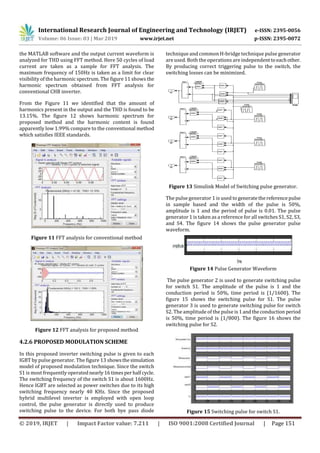 International Research Journal of Engineering and Technology (IRJET) e-ISSN: 2395-0056
Volume: 06 Issue: 03 | Mar 2019 www.irjet.net p-ISSN: 2395-0072
© 2019, IRJET | Impact Factor value: 7.211 | ISO 9001:2008 Certified Journal | Page 151
the MATLAB software and the output current waveform is
analyzed for THD using FFT method. Here 50 cycles of load
current are taken as a sample for FFT analysis. The
maximum frequency of 150Hz is taken as a limit for clear
visibility of the harmonic spectrum. The figure 11 shows the
harmonic spectrum obtained from FFT analysis for
conventional CHB inverter.
From the Figure 11 we identified that the amount of
harmonics present in the output and the THD is found to be
13.15%. The figure 12 shows harmonic spectrum for
proposed method and the harmonic content is found
apparently low 1.99% compare to the conventional method
which satisfies IEEE standards.
Figure 11 FFT analysis for conventional method
Figure 12 FFT analysis for proposed method
4.2.6 PROPOSED MODULATION SCHEME
In this proposed inverter switching pulse is given to each
IGBT by pulse generator. The figure 13 showsthesimulation
model of proposed modulation technique. Since the switch
S1 is most frequently operatednearly16timesperhalfcycle.
The switching frequency of the switch S1 is about 1600Hz.
Hence IGBT are selected as power switches due to its high
switching frequency nearly 40 KHz. Since the proposed
hybrid multilevel inverter is employed with open loop
control, the pulse generator is directly used to produce
switching pulse to the device. For both bye pass diode
technique and common H-bridge technique pulse generator
are used. Both the operations are independenttoeachother.
By producing correct triggering pulse to the switch, the
switching losses can be minimized.
Figure 13 Simulink Model of Switching pulse generator.
The pulse generator 1 is used togeneratethereferencepulse
in sample based and the width of the pulse is 50%,
amplitude is 1 and the period of pulse is 0.01. The pulse
generator 1 is taken as a reference for all switches S1, S2, S3,
and S4. The figure 14 shows the pulse generator pulse
waveform.
Figure 14 Pulse Generator Waveform
The pulse generator 2 is used to generate switching pulse
for switch S1. The amplitude of the pulse is 1 and the
conduction period is 50%, time period is (1/1600). The
figure 15 shows the switching pulse for S1. The pulse
generator 3 is used to generate switching pulse for switch
S2. The amplitude of the pulse is 1andtheconduction period
is 50%, time period is (1/800). The figure 16 shows the
switching pulse for S2.
Figure 15 Switching pulse for switch S1.
 