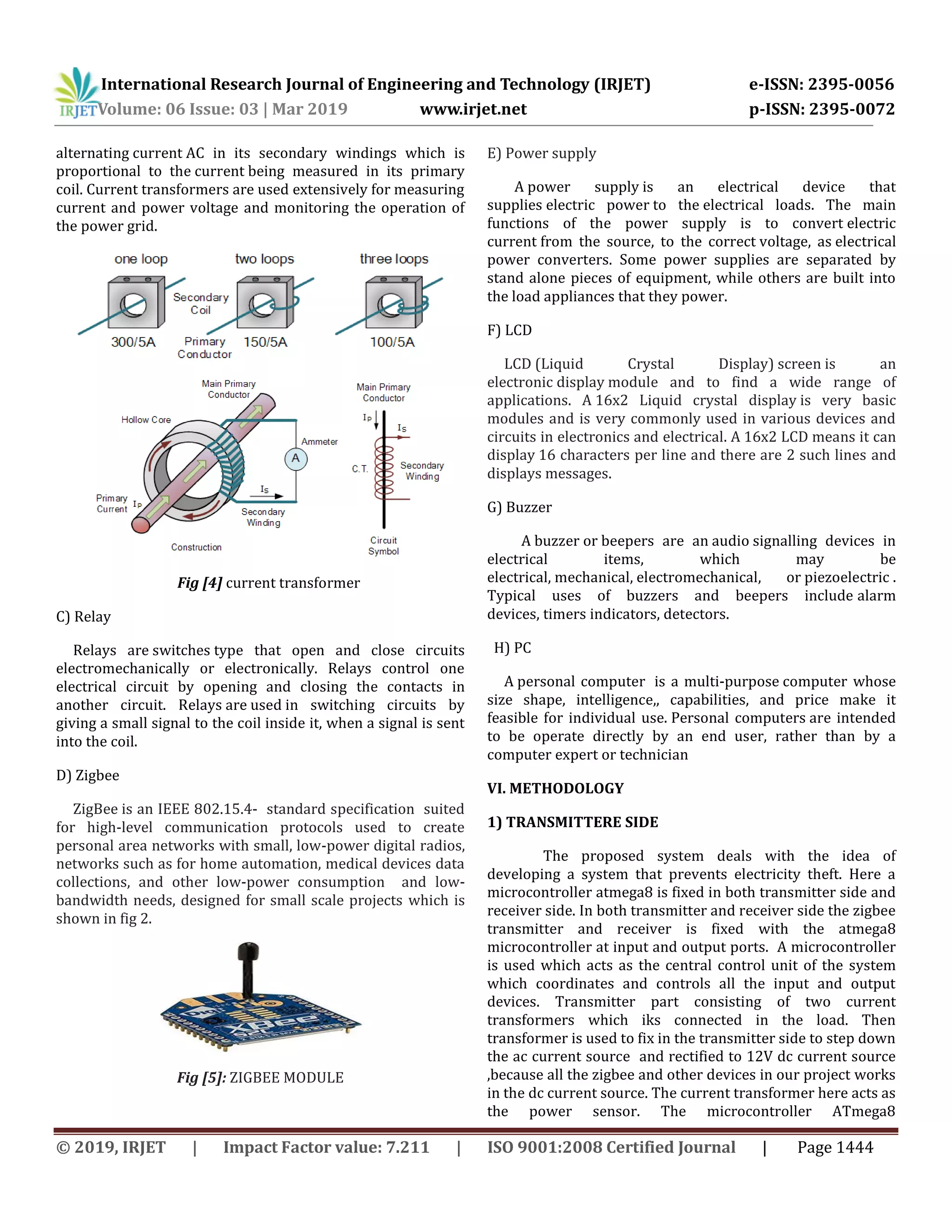 International Research Journal of Engineering and Technology (IRJET) e-ISSN: 2395-0056
Volume: 06 Issue: 03 | Mar 2019 www.irjet.net p-ISSN: 2395-0072
© 2019, IRJET | Impact Factor value: 7.211 | ISO 9001:2008 Certified Journal | Page 1444
alternating current AC in its secondary windings which is
proportional to the current being measured in its primary
coil. Current transformers are used extensively for measuring
current and power voltage and monitoring the operation of
the power grid.
Fig [4] current transformer
C) Relay
Relays are switches type that open and close circuits
electromechanically or electronically. Relays control one
electrical circuit by opening and closing the contacts in
another circuit. Relays are used in switching circuits by
giving a small signal to the coil inside it, when a signal is sent
into the coil.
D) Zigbee
ZigBee is an IEEE 802.15.4- standard specification suited
for high-level communication protocols used to create
personal area networks with small, low-power digital radios,
networks such as for home automation, medical devices data
collections, and other low-power consumption and low-
bandwidth needs, designed for small scale projects which is
shown in fig 2.
Fig [5]: ZIGBEE MODULE
E) Power supply
A power supply is an electrical device that
supplies electric power to the electrical loads. The main
functions of the power supply is to convert electric
current from the source, to the correct voltage, as electrical
power converters. Some power supplies are separated by
stand alone pieces of equipment, while others are built into
the load appliances that they power.
F) LCD
LCD (Liquid Crystal Display) screen is an
electronic display module and to find a wide range of
applications. A 16x2 Liquid crystal display is very basic
modules and is very commonly used in various devices and
circuits in electronics and electrical. A 16x2 LCD means it can
display 16 characters per line and there are 2 such lines and
displays messages.
G) Buzzer
A buzzer or beepers are an audio signalling devices in
electrical items, which may be
electrical, mechanical, electromechanical, or piezoelectric .
Typical uses of buzzers and beepers include alarm
devices, timers indicators, detectors.
H) PC
A personal computer is a multi-purpose computer whose
size shape, intelligence,, capabilities, and price make it
feasible for individual use. Personal computers are intended
to be operate directly by an end user, rather than by a
computer expert or technician
VI. METHODOLOGY
1) TRANSMITTERE SIDE
The proposed system deals with the idea of
developing a system that prevents electricity theft. Here a
microcontroller atmega8 is fixed in both transmitter side and
receiver side. In both transmitter and receiver side the zigbee
transmitter and receiver is fixed with the atmega8
microcontroller at input and output ports. A microcontroller
is used which acts as the central control unit of the system
which coordinates and controls all the input and output
devices. Transmitter part consisting of two current
transformers which iks connected in the load. Then
transformer is used to fix in the transmitter side to step down
the ac current source and rectified to 12V dc current source
,because all the zigbee and other devices in our project works
in the dc current source. The current transformer here acts as
the power sensor. The microcontroller ATmega8
 