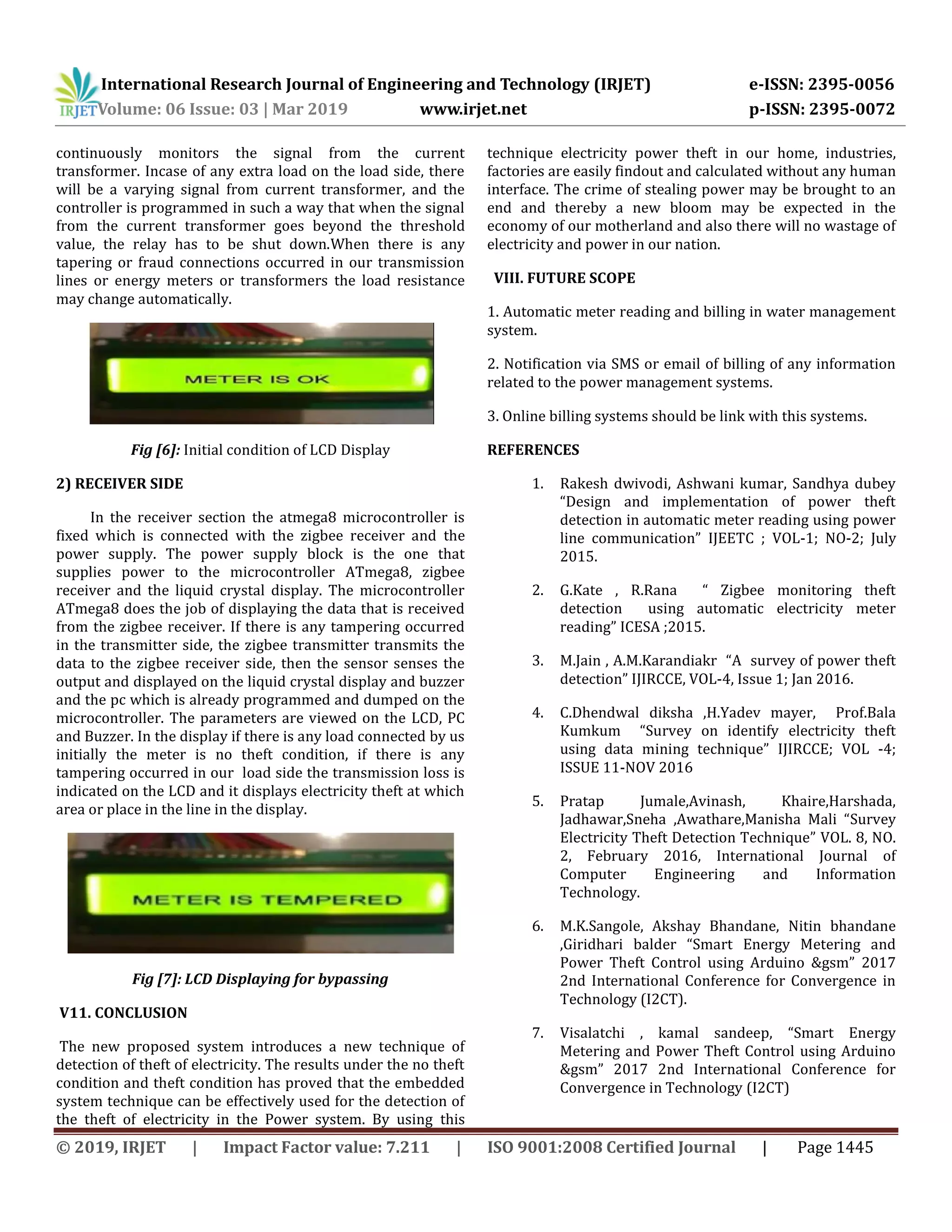 International Research Journal of Engineering and Technology (IRJET) e-ISSN: 2395-0056
Volume: 06 Issue: 03 | Mar 2019 www.irjet.net p-ISSN: 2395-0072
© 2019, IRJET | Impact Factor value: 7.211 | ISO 9001:2008 Certified Journal | Page 1445
continuously monitors the signal from the current
transformer. Incase of any extra load on the load side, there
will be a varying signal from current transformer, and the
controller is programmed in such a way that when the signal
from the current transformer goes beyond the threshold
value, the relay has to be shut down.When there is any
tapering or fraud connections occurred in our transmission
lines or energy meters or transformers the load resistance
may change automatically.
Fig [6]: Initial condition of LCD Display
2) RECEIVER SIDE
In the receiver section the atmega8 microcontroller is
fixed which is connected with the zigbee receiver and the
power supply. The power supply block is the one that
supplies power to the microcontroller ATmega8, zigbee
receiver and the liquid crystal display. The microcontroller
ATmega8 does the job of displaying the data that is received
from the zigbee receiver. If there is any tampering occurred
in the transmitter side, the zigbee transmitter transmits the
data to the zigbee receiver side, then the sensor senses the
output and displayed on the liquid crystal display and buzzer
and the pc which is already programmed and dumped on the
microcontroller. The parameters are viewed on the LCD, PC
and Buzzer. In the display if there is any load connected by us
initially the meter is no theft condition, if there is any
tampering occurred in our load side the transmission loss is
indicated on the LCD and it displays electricity theft at which
area or place in the line in the display.
Fig [7]: LCD Displaying for bypassing
V11. CONCLUSION
The new proposed system introduces a new technique of
detection of theft of electricity. The results under the no theft
condition and theft condition has proved that the embedded
system technique can be effectively used for the detection of
the theft of electricity in the Power system. By using this
technique electricity power theft in our home, industries,
factories are easily findout and calculated without any human
interface. The crime of stealing power may be brought to an
end and thereby a new bloom may be expected in the
economy of our motherland and also there will no wastage of
electricity and power in our nation.
VIII. FUTURE SCOPE
1. Automatic meter reading and billing in water management
system.
2. Notification via SMS or email of billing of any information
related to the power management systems.
3. Online billing systems should be link with this systems.
REFERENCES
1. Rakesh dwivodi, Ashwani kumar, Sandhya dubey
“Design and implementation of power theft
detection in automatic meter reading using power
line communication” IJEETC ; VOL-1; NO-2; July
2015.
2. G.Kate , R.Rana “ Zigbee monitoring theft
detection using automatic electricity meter
reading” ICESA ;2015.
3. M.Jain , A.M.Karandiakr “A survey of power theft
detection” IJIRCCE, VOL-4, Issue 1; Jan 2016.
4. C.Dhendwal diksha ,H.Yadev mayer, Prof.Bala
Kumkum “Survey on identify electricity theft
using data mining technique” IJIRCCE; VOL -4;
ISSUE 11-NOV 2016
5. Pratap Jumale,Avinash, Khaire,Harshada,
Jadhawar,Sneha ,Awathare,Manisha Mali “Survey
Electricity Theft Detection Technique” VOL. 8, NO.
2, February 2016, International Journal of
Computer Engineering and Information
Technology.
6. M.K.Sangole, Akshay Bhandane, Nitin bhandane
,Giridhari balder “Smart Energy Metering and
Power Theft Control using Arduino &gsm” 2017
2nd International Conference for Convergence in
Technology (I2CT).
7. Visalatchi , kamal sandeep, “Smart Energy
Metering and Power Theft Control using Arduino
&gsm” 2017 2nd International Conference for
Convergence in Technology (I2CT)
 