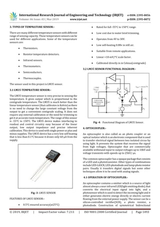 International Research Journal of Engineering and Technology (IRJET) e-ISSN: 2395-0056
Volume: 06 Issue: 03 | Mar 2019 www.irjet.net p-ISSN: 2395-0072
© 2019, IRJET | Impact Factor value: 7.211 | ISO 9001:2008 Certified Journal | Page 1493
3. TYPES OF TEMPRATURE SENSOR:-
There are many differenttemperaturesensorswithdifferent
range of sensing capacity. These temperaturesensorscanbe
used for different applications. Some of the temperature
sensors are:
 Thermistors.
 Resistor temperature detectors.
 Infrared sensors.
 Thermometers.
 Semiconductors.
 Thermocouples.
The sensor used in this project is LM35 sensor.
3.1 LM35 TEMPRATURE SENSOR:-
The LM35 temperature sensor is very precise in sensing the
temperature. It gives output which is proportional to the
centigrade temperature. The LM35 is much better than the
linear temperature sensor(thatcalibrates in Kelvin)asthere
is no need to change the large constant voltage from the
output to get a convenient centigrade scaling. It does not
require any external calibration or the need for trimming to
get it at accurate room temperature. The range of this sensor
is -55°C to 150°C. The LM35 device makes interfacing to
readout and control circuitry easy because of the linear
output, low output impedance and precise inherent
calibration. This device is used with single power or plusand
minus supplies. The LM35 device has a very low self heating
that is less than 0.1°C because it draws only 60 µA from the
supply.
Fig -3: LM35 SENSOR
FEATURES OF LM35 SENSOR:-
 0.5°C ensured accuracy(at25°C)
 Rated for full -55°C to 150°C range.
 Low cost due to water level trimming.
 Operates from 4V to 30V.
 Low self-heating 0.08v in still air.
 Suitable from remote applications.
 Linear +10-mV/°C scale factor.
 Calibrated directly in in Celsius(centigrade)
3.2 LM35 SESNOR FUNCTIONAL DIAGRAM:-
Fig -4: Functional Diagram of LM35 Sensor.
4. OPTOCOUPLER:-
An optocoupler is also called as an photo coupler or an
optical isolator which isanelectroniccomponentthatisused
to transfer electrical signal between two isolated circus by
using light. It prevents the system that receives the signal
from high voltages. Optocoupler that are commercially
available withstand input to output voltages up to 10kV and
voltage transients with speeds up to 25kV/ μs.
The common optocoupler hasaopaquepackagethatconsists
of a LED and a phototransistor. Other types of combinations
includeLED-LASCR,LED-photodiodeandlamp-photoresistor
pairs. Usually it transfers digital signals but some other
techniques allow it to be used with analog signals.
4.1 OPERATION OF OPTOCOUPLER:-
An optocoupler contains a emitter which is a source of light
almost alwaysa near infrared LED(light emittingdiode),that
converts the electrical input signal into light, and a
photosensor which is used todetect the incominglight and it
either generates electric energy directly or electric current
flowing from the external power supply. The sensor can be a
silicon-controlled rectifier(SCR), a photo resistor, a
photodiode. Construction of symmetrical bidirectional
 